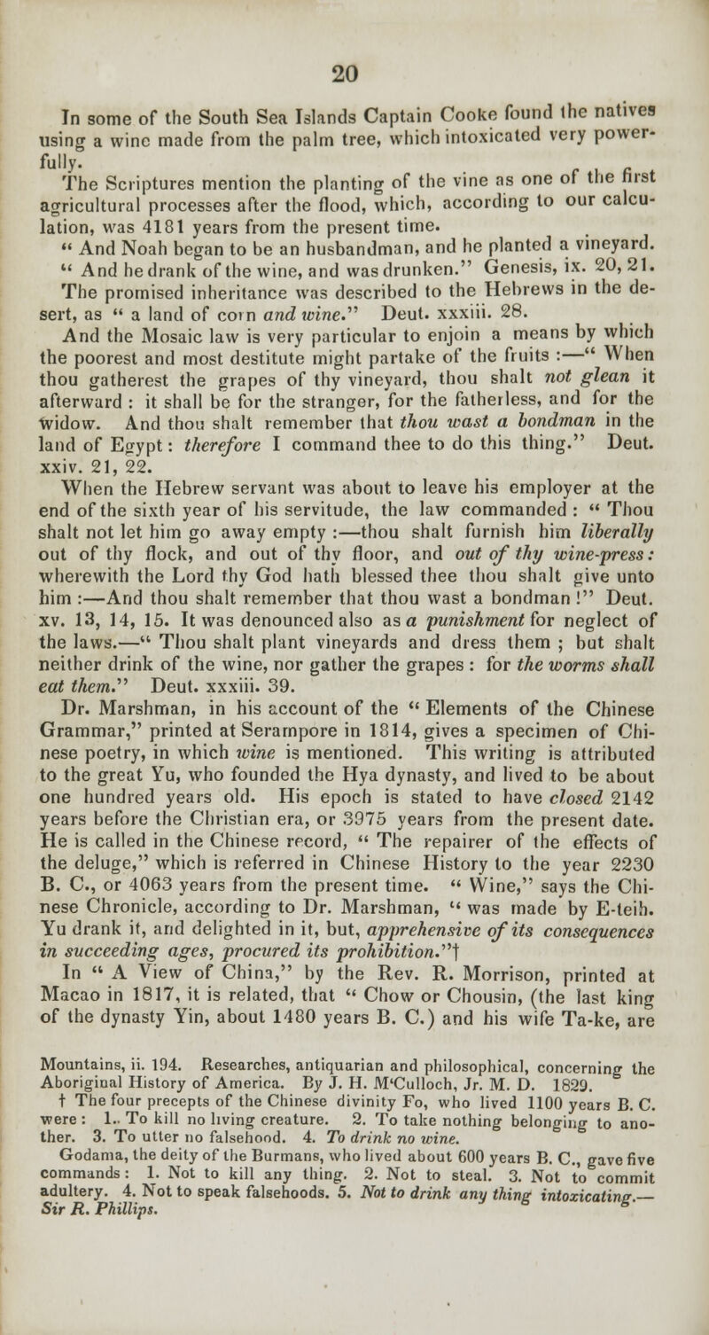 In some of the South Sea Islands Captain Cooke found the natives using a wine made from the palm tree, which intoxicated very power- fully. The Scriptures mention the planting of the vine as one of the Jirst agricultural processes after the flood, which, according to our calcu- lation, was 4181 years from the present time.  And Noah began to be an husbandman, and he planted a vineyard.  Andhedrankofthewine, and was drunken. Genesis, ix. 20,21. The promised inheritance was described to the Hebrews in the de- sert, as  a land of cot n and toine. Deut. xxxiii. 28. And the Mosaic law is very particular to enjoin a means by which the poorest and most destitute might partake of the fruits :— When thou gatherest the grapes of thy vineyard, thou shah not glean it afterward : it shall be for the stranger, for the fatherless, and for the •widow. And thou shalt remember that thou wast a bondman in the land of Egypt: therefore I command thee to do this thing. Deut. xxiv. 21, 22. When the Hebrew servant was about to leave hi3 employer at the end of the sixth year of his servitude, the law commanded :  Thou shalt not let him go away empty :—thou shalt furnish him liberally out of thy flock, and out of thy floor, and out of thy wine-press: wherewith the Lord thy God hath blessed thee thou shalt give unto him :—And thou shalt remember that thou wast a bondman ! Deut. xv. 13, 14, 15. It was denounced also as a punishment for neglect of the laws.— Thou shalt plant vineyards and dress them ; but shalt neither drink of the wine, nor gather the grapes : for the worms shall eat them.'''' Deut. xxxiii. 39. Dr. Marshman, in his account of the  Elements of the Chinese Grammar, printed at Serampore in 1814, gives a specimen of Chi- nese poetry, in which wine is mentioned. This writing is attributed to the great Yu, who founded the Hya dynasty, and lived to be about one hundred years old. His epoch is stated to have closed 2142 years before the Christian era, or 3975 years from the present date. He is called in the Chinese record,  The repairer of the effects of the deluge, which is referred in Chinese History to the year 2230 B. C, or 4063 years from the present time.  Wine, says the Chi- nese Chronicle, according to Dr. Marshman,  was made by E-teih. Yu drank it, and delighted in it, but, apprehensive of its consequences in succeeding ages, procured its prohibition.'] In  A View of China, by the Rev. R. Morrison, printed at Macao in 1817, it is related, that  Chow or Chousin, (the last king of the dynasty Yin, about 1480 years B. C.) and his wife Ta-ke, are Mountains, ii. 194. Researches, antiquarian and philosophical, concerning the Aboriginal History of America. By J. H. M'Culloch, Jr. M. D. 1829. t The four precepts of the Chinese divinity Fo, who lived 1100 years B. C. were : 1.. To kill no living creature. 2. To take nothing belonging to ano- ther. 3. To utter no falsehood. 4. To drink no wine. Godania, the deity of the Burmans, who lived about 600 years B. C, gave five commands: 1. Not to kill any thing. 2. Not to steal. 3. Not to commit adultery. 4. Not to speak falsehoods. 5. Not to drink any thing intoxicating.— Sir R. Phillips. 6