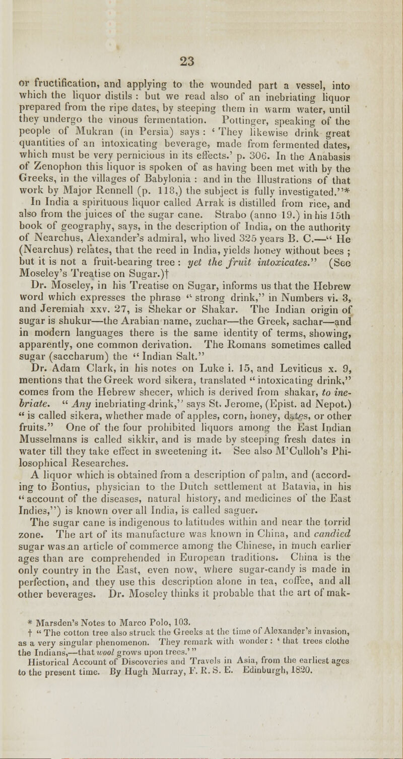 or fructification, and applying to the wounded part a vessel, into which the liquor distils : but we read also of an inebriating liquor prepared from the ripe dates, by steeping them in warm water, until they undergo the vinous fermentation. Pottinger, speakim? of the people of Mukran (in Persia) says: 'They likewise drink great quantities of an intoxicating beverage, made from fermented dates, which must be very pernicious in its effects.' p. 306. In the Anabasis of Zenophon this liquor is spoken of as having been met with by the Greeks, in the villages of Babylonia : and in the Illustrations of that work by Major Rennell (p. 118,) the subject is fully investigated.* In India a spirituous liquor called Arrak is distilled from rice, and also from the juices of the sugar cane. Strabo (anno 19.) in his 15th book of geography, says, in the description of India, on the authority of Nearchus, Alexander's admiral, who lived 325 years B. C.— He (Nearchus) relates, that the reed in India, yields honey without bees ; but it is not a fruit-bearing tree : yet the fruit intoxicates. (See Moseley's Treatise on Sugar.)! Dr. Moseley, in his Treatise on Sugar, informs us that the Hebrew word which expresses the phrase  strong drink, in Numbers vi. 3, and Jeremiah xxv. 27, is Shekar or Shakar. The Indian origin of sugar is shukur—the Arabian name, zuchar—the Greek, sachar—and in modern languages there is the same identity of terms, showing, apparently, one common derivation. The Romans sometimes called sugar (saccharum) the  Indian Salt. Dr. Adam Clark, in his notes on Luke i. 15, and Leviticus x. 9, mentions that the Greek word sikera, translated intoxicating drink, comes from the Hebrew shecer, which is derived from shakar, to ine- briate.  Any inebriatingdrink, says St. Jerome, (Epist. ad Nepot.)  is called sikera, whether made of apples, corn, honey, di^es, or other fruits. One of the four prohibited liquors among the East Indian Musselmans is called sikkir, and is made by steeping fresh dates in water till they take effect in sweetening it. See also M'Culloh's Phi- losophical Researches. A liquor which is obtained from a description of palm, and (accord- ing to Bontius, physician to the Dutch settlement at Batavia, in his  account of the diseases, natural history, and medicines of the East Indies,) is known over all India, is called saguer. The sugar cane is indigenous to latitudes within and near the torrid zone. The art of its manufacture was known in China, and candied sugar was an article of commerce among the Chinese, in much earlier ages than are comprehended in European traditions. China is the only country in the East, even now, where sugar-candy is made in perfection, and they use this description alone in tea, coffee, and all other beverages. Dr. Moseley thinks it probable that the art of mak- * Marsden's Notes to Marco Polo, 103. t  The cotton tree also struck the Greeks at the time of Alexander's invasion, as a very singular phenomenon. They remark with wonder : ' that trees clothe the Indians,—that wool grows upon trees.'  Historical Account of Discoveries and Travels in Asia, from the earliest ages to the present time. By Hugh Murray, I1'. K. S. E. Edinburgh, 1820.