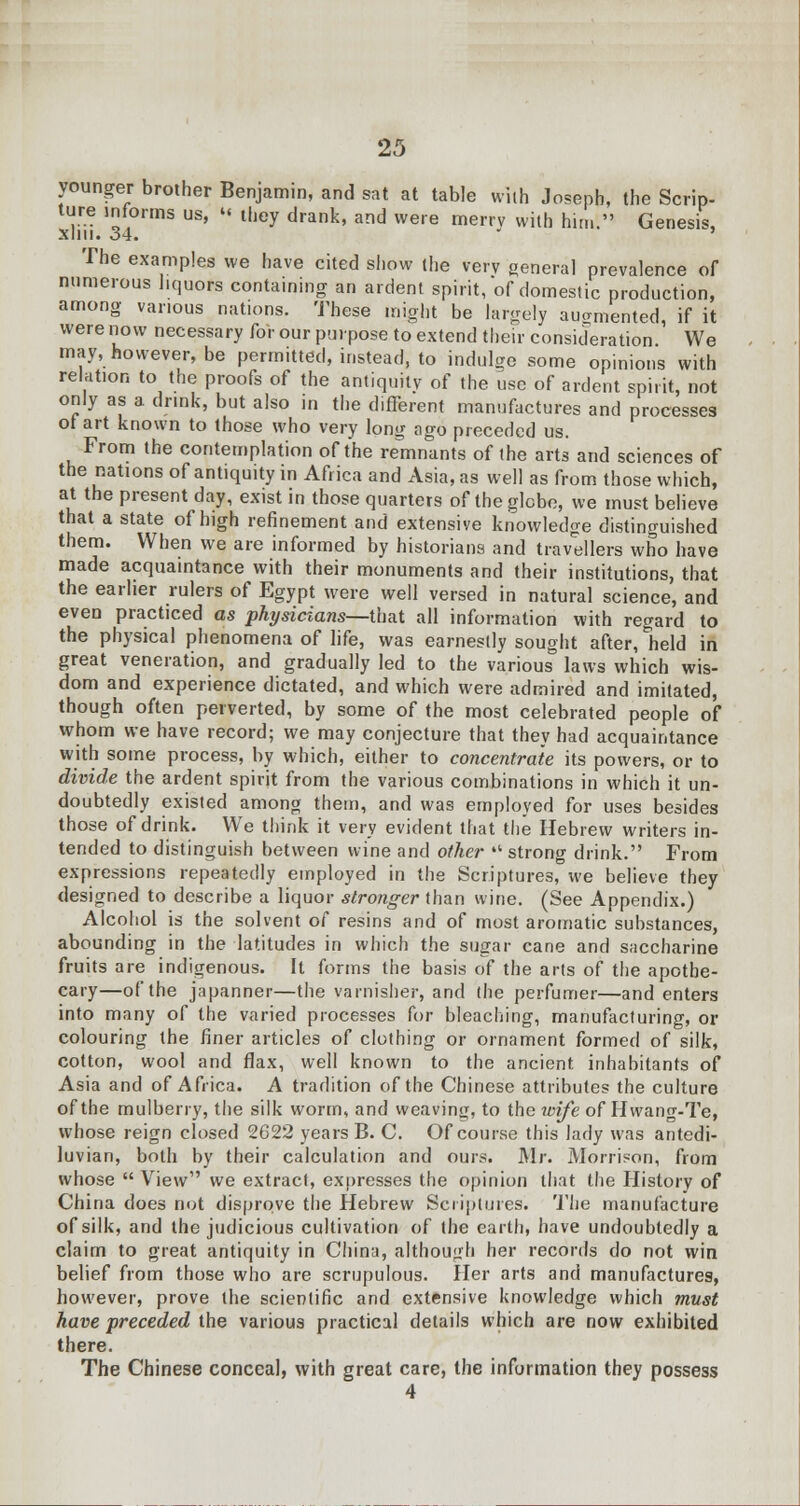 younger brother Benjamin, and sat at table with Joseph, the Scrip- ture informs us, « they drank, and were merrv with him. Genesis, xliii. 34. ' The examples we have cited show the very genera] prevalence of numerous liquors containing an ardent spirit, of domestic production, among various nations. These might be largely augmented, if it were now necessary for our purpose to extend their consideration We may, however, be permitted, instead, to indulge some opinions with relation to the proofs of the antiquity of the use of ardent spirit, not only as a. drink, but also in the different manufactures and processes ot art known to those who very long ago preceded us. From the contemplation of the remnants of the arts and sciences of the nations of antiquity in Africa and Asia, as well as from those which, at the present day, exist in those quarters of the globe, we must believe that a state of high refinement and extensive knowledge distinguished them. When we are informed by historians and travellers who have made acquaintance with their monuments and their institutions, that the earlier rulers of Egypt were well versed in natural science, and even practiced as physicians—that all information with regard to the physical phenomena of life, was earnestly sought after, held in great veneration, and gradually led to the various laws which wis- dom and experience dictated, and which were admired and imitated, though often perverted, by some of the most celebrated people of whom we have record; we may conjecture that they had acquaintance with some process, by which, either to concentrate its powers, or to divide the ardent spirit from the various combinations in which it un- doubtedly existed among them, and was employed for uses besides those of drink. We think it very evident that the Hebrew writers in- tended to distinguish between wine and other  strong drink. From expressions repeatedly employed in the Scriptures, we believe they designed to describe a liquor stronger than wine. (See Appendix.) Alcohol is the solvent of resins and of most aromatic substances, abounding in the latitudes in which the sugar cane and saccharine fruits are indigenous. It forms the basis of the arts of the apothe- cary—of the japanner—the varnisher, and the perfumer—and enters into many of the varied processes for bleaching, manufacturing, or colouring the finer articles of clothing or ornament formed of silk, cotton, wool and flax, well known to the ancient inhabitants of Asia and of Africa. A tradition of the Chinese attributes the culture of the mulberry, the silk worm, and weaving, to the wife of Hwang-Te, whose reign closed 2G22 years B. C. Of course this lady was antedi- luvian, both by their calculation and ours. Mr. Morrison, from whose  View we extract, expresses the opinion that the History of China does not disprove the Hebrew Scriptures. The manufacture of silk, and the judicious cultivation of the earth, have undoubtedly a claim to great antiquity in China, although her records do not win belief from those who are scrupulous. Her arts and manufactures, however, prove the scientific and extensive knowledge which must have preceded the various practical details which are now exhibited there. The Chinese conceal, with great care, the information they possess 4