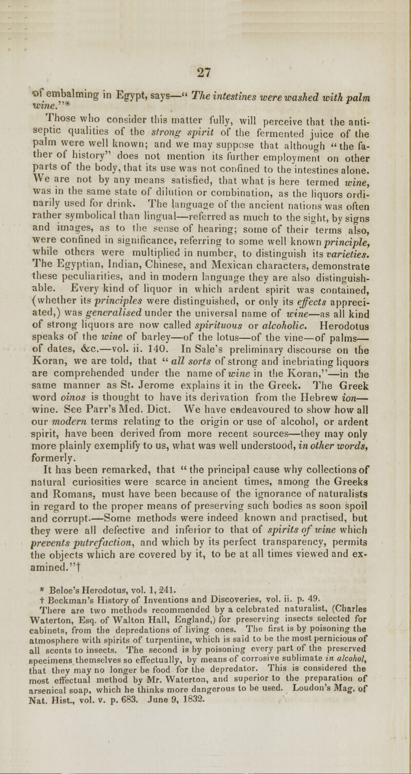 *>f embalming in Egypt, says— The intestines were washed with palm wine.^* Those who consider this matter fully, will perceive that the anti- septic qualities of the strong spirit of the fermented juice of the palm were well known; and we may suppose that although the fa- ther of history does not mention its further employment on other parts of the body, that its use was not confined to the intestines alone. We are not by any means satisfied, that what is here termed wine, was in the same state of dilution or combination, as the liquors ordi- narily used for drink. The language of the ancient nations was often rather symbolical than lingual—referred as much to the sight, by signs and images, as to the sense of hearing; some of their terms afso, were confined in significance, referring to some well known principle, while others were multiplied in number, to distinguish its varieties. The Egyptian, Indian, Chinese, and Mexican characters, demonstrate these peculiarities, and in modern lnnguage they are also distinguish- able. Every kind of liquor in which ardent spirit was contained, (whether its principles were distinguished, or only its effects appreci- ated,) was generalised under the universal name of wine—as all kind of strong liquors are now called spirituous or alcoholic. Herodotus speaks of the wine of barley—of the lotus—of the vine—of palms— of dates, &c.—vol. ii. 140. In Sale's preliminary discourse on the Koran, we are told, that  all sorts of strong and inebriating liquors are comprehended under the name of wine in the Koran,—in the same manner as St. Jerome explains it in the Greek. The Greek word oinos is thought to have its derivation from the Hebrew ion— wine. See Parr's Med. Diet. We have endeavoured to show how all our modern terms relating to the origin or use of alcohol, or ardent spirit, have been derived from more recent sources—they may only more plainly exemplify to us, what was well understood, in other words, formerly. It has been remarked, that  the principal cause why collections of natural curiosities were scarce in ancient times, among the Greeks and Romans, must have been because of the ignorance of naturalists in regard to the proper means of preserving such bodies as soon spoil and corrupt.—Some methods were indeed known and practised, but they were all defective and inferior to that of spirits of wine which prevents putrefaction, and which by its perfect transparency, permits the objects which are covered by it, to be at all times viewed and ex- amined.! * Beloe's Herodotus, vol. 1, 241. t Beckman's History of Inventions and Discoveries, vol. ii. p. 49. There are two methods recommended by a celebrated naturalist, (Charles Waterton, Esq. of Walton Hall, England,) for preserving insects selected for cabinets, from the depredations of living ones. The first is by poisoning the atmosphere with spirits of turpentine, which is said to be the most pernicious of all scents to insects. The second is by poisoning every part of the preserved specimens themselves so effectually, by means of corrosive sublimate in alcohol, that they may no longer be food for the depredator. This is considered the most effectual method by Mr. Waterton, and superior to the preparation of arsenical soap, which he thinks more dangerous to be used. Loudon's Mag. of Nat. Hist., vol. v. p. 683. June 9, 1832.