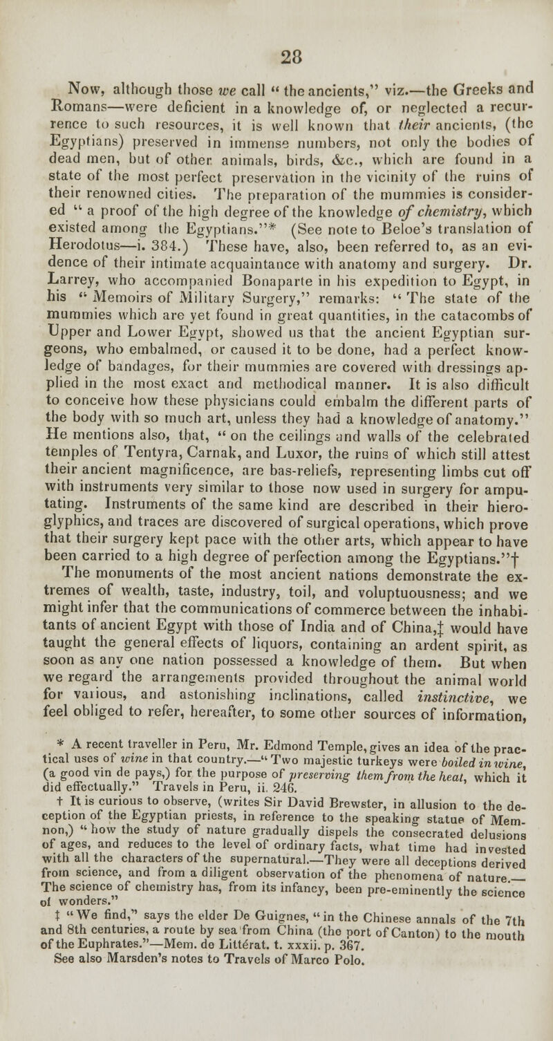 Now, although those we call  the ancients, viz.—the Greeks and Romans—were deficient in a knowledge of, or neglected a recur- rence to such resources, it is well known that their ancients, (the Egyptians) preserved in immense numbers, not only the bodies of dead men, but of other animals, birds, &c, which are found in a state of the most perfect preservation in the vicinity of the ruins of their renowned cities. The preparation of the mummies is consider- ed  a proof of the high degree of the knowledge of chemistry, which existed among the Egyptians.* (See note to Beloe's translation of Herodotus—i. 384.) These have, also, been referred to, as an evi- dence of their intimate acquaintance with anatomy and surgery. Dr. Larrey, who accompanied Bonaparte in his expedition to Egypt, in his  Memoirs of Military Surgery, remarks:  The state of the mummies which are yet found in great quantities, in the catacombs of Upper and Lower Egypt, showed U3 that the ancient Egyptian sur- geons, who embalmed, or caused it to be done, had a perfect know- ledge of bandages, for their mummies are covered with dressings ap- plied in the most exact and methodical manner. It is also difficult to conceive how these physicians could embalm the different parts of the body with so much art, unless they had a knowledge of anatomy. He mentions also, that,  on the ceilings and walls of the celebrated temples of Tentyra, Carnak, and Luxor, the ruins of which still attest their ancient magnificence, are bas-reliefs, representing limbs cut off with instruments very similar to those now used in surgery for ampu- tating. Instruments of the same kind are described in their hiero- glyphics, and traces are discovered of surgical operations, which prove that their surgery kept pace with the other arts, which appear to have been carried to a high degree of perfection among the Egyptians.! The monuments of the most ancient nations demonstrate the ex- tremes of wealth, taste, industry, toil, and voluptuousness; and we might infer that the communications of commerce between the inhabi- tants of ancient Egypt with those of India and of China,! would have taught the general effects of liquors, containing an ardent spirit, as soon as any one nation possessed a knowledge of them. But when we regard the arrangements provided throughout the animal world for various, and astonishing inclinations, called instinctive, we feel obliged to refer, hereafter, to some other sources of information, * A recent traveller in Peru, Mr. Edmond Temple, gives an idea of the prac- tical uses of wine in that country.— Two majestic turkeys were boiled in wine, (a good vin de pays,) for the purpose of preserving them from the heat, which it did effectually. Travels in Peru, ii. 246. t It is curious to observe, (writes Sir David Brewster, in allusion to the de- ception of the Egyptian priests, in reference to the speaking statue of Mem- non,)  how the study of nature gradually dispels the consecrated delusions of ages, and reduces to the level of ordinary facts, what time had invested with all the characters of the supernatural—They were all deceptions derived from science, and from a diligent observation of the phenomena of nature — The science of chemistry has, from its infancy, been pre-eminently the science of wonders. X We find, says the elder De Guignes, in the Chinese annals of the 7th and 8th centuries, a route by sea from China (tho port of Canton) to the mouth of the Euphrates.—Mem. do Litte>at. t. xxxii. p. 367. See also Marsden's notes to Travels of Marco Polo.