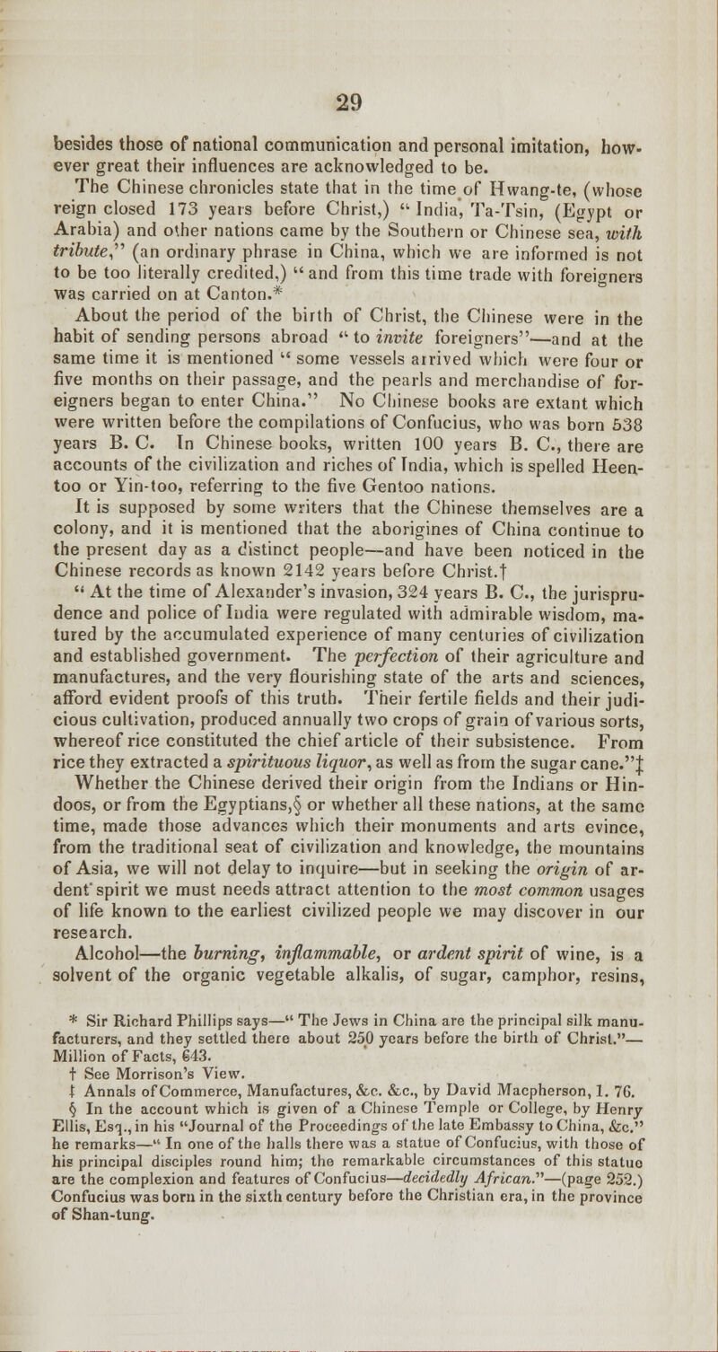 besides those of national communication and personal imitation, bow- ever great their influences are acknowledged to be. The Chinese chronicles state that in the time of Hwang-te, (whose reign closed 173 years before Christ,) • India, Ta-Tsin, (Egypt or Arabia) and other nations came by the Southern or Chinese sea, with tribute (an ordinary phrase in China, which we are informed is not to be too literally credited,) and from this time trade with foreigners was carried on at Canton.* About the period of the birth of Christ, the Chinese were in the habit of sending persons abroad  to invite foreigners—and at the same time it is mentioned  some vessels arrived which were four or five months on their passage, and the pearls and merchandise of for- eigners began to enter China. No Chinese books are extant which were written before the compilations of Confucius, who was born 538 years B. C. In Chinese books, written 100 years B. C, there are accounts of the civilization and riches of India, which is spelled Heen- too or Yin-too, referring to the five Gentoo nations. It is supposed by some writers that the Chinese themselves are a colony, and it is mentioned that the aborigines of China continue to the present day as a distinct people—and have been noticed in the Chinese records as known 2142 years before Christ.t  At the time of Alexander's invasion, 324 years B. C, the jurispru- dence and police of India were regulated with admirable wisdom, ma- tured by the accumulated experience of many centuries of civilization and established government. The perfection of their agriculture and manufactures, and the very flourishing state of the arts and sciences, afford evident proofs of this truth. Their fertile fields and their judi- cious cultivation, produced annually two crops of grain of various sorts, whereof rice constituted the chief article of their subsistence. From rice they extracted a spirituous liquor, as well as from the sugar cane.! Whether the Chinese derived their origin from the Indians or Hin- doos, or from the Egyptians,§ or whether all these nations, at the same time, made those advances which their monuments and arts evince, from the traditional seat of civilization and knowledge, the mountains of Asia, we will not delay to inquire—but in seeking the origin of ar- dent'spirit we must needs attract attention to the most common usages of life known to the earliest civilized people we may discover in our research. Alcohol—the burning, inflammable, or ardent spirit of wine, is a solvent of the organic vegetable alkalis, of sugar, camphor, resins, * Sir Richard Phillips says— The Jews in China are the principal silk manu- facturers, and they settled there about 250 years before the birth of Christ.— Million of Facts, 643. t See Morrison's View. t Annals of Commerce, Manufactures, &e. &c, by David Macpherson, 1. 76. § In the account which is given of a Chinese Temple or College, by Henry Ellis, Esq., in his Journal of the Proceedings of the late Embassy to China, &c. he remarks— In one of the halls there was a statue of Confucius, with those of his principal disciples round him; the remarkable circumstances of this statue are the complexion and features of Confucius—decidedly African.'1''—(page 252.) Confucius was born in the sixth century before the Christian era, in the province of Shan-tung.