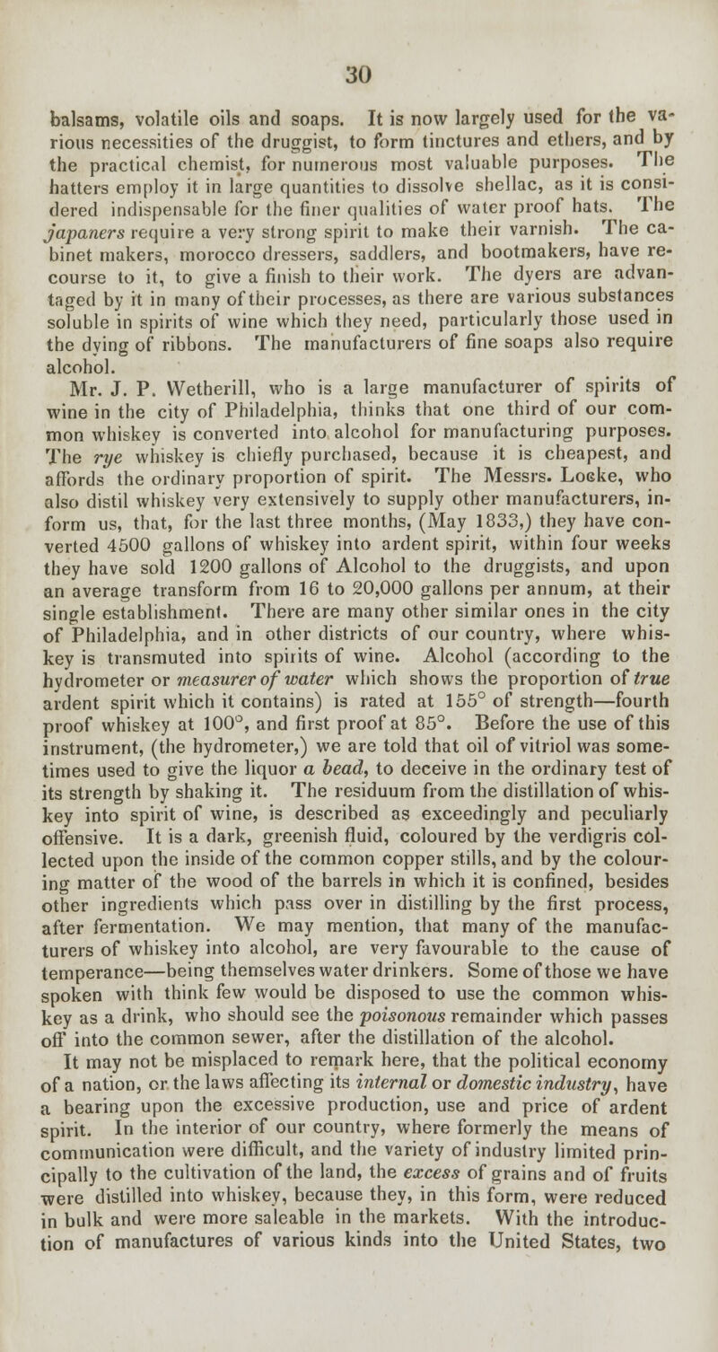 balsams, volatile oils and soaps. It is now largely used for the va- rious necessities of the druggist, to form tinctures and ethers, and by the practical chemist, for numerous most valuable purposes. The hatters employ it in large quantities to dissolve shellac, as it is consi- dered indispensable for the finer qualities of water proof hats. The japaners require a very strong spirit to make their varnish. The ca- binet makers, morocco dressers, saddlers, and bootmakers, have re- course to it, to give a finish to their work. The dyers are advan- taged by it in many of their processes, as there are various substances soluble in spirits of wine which they need, particularly those used in the dying of ribbons. The manufacturers of fine soaps also require alcohol. Mr. J. P. Wetherill, who is a large manufacturer of spirits of wine in the city of Philadelphia, thinks that one third of our com- mon whiskey is converted into alcohol for manufacturing purposes. The rye whiskey is chiefly purchased, because it is cheapest, and affords the ordinary proportion of spirit. The Messrs. Locke, who also distil whiskey very extensively to supply other manufacturers, in- form us, that, for the last three months, (May 1833,) they have con- verted 4500 gallons of whiskey into ardent spirit, within four weeks they have sold 1200 gallons of Alcohol to the druggists, and upon an average transform from 16 to 20,000 gallons per annum, at their single establishment. There are many other similar ones in the city of Philadelphia, and in other districts of our country, where whis- key is transmuted into spirits of wine. Alcohol (according to the hydrometer or measurer of water which shows the proportion of true ardent spirit which it contains) is rated at 155° of strength—fourth proof whiskey at 100°, and first proof at 85°. Before the use of this instrument, (the hydrometer,) we are told that oil of vitriol was some- times used to give the liquor a bead, to deceive in the ordinary test of its strength by shaking it. The residuum from the distillation of whis- key into spirit of wine, is described as exceedingly and peculiarly offensive. It is a dark, greenish fluid, coloured by the verdigris col- lected upon the inside of the common copper stills, and by the colour- ing matter of the wood of the barrels in which it is confined, besides other ingredients which pass over in distilling by the first process, after fermentation. We may mention, that many of the manufac- turers of whiskey into alcohol, are very favourable to the cause of temperance—being themselves water drinkers. Some of those we have spoken with think few would be disposed to use the common whis- key as a drink, who should see the poisonous remainder which passes off into the common sewer, after the distillation of the alcohol. It may not be misplaced to remark here, that the political economy of a nation, or the laws affecting its internal or domestic industry, have a bearing upon the excessive production, use and price of ardent spirit. In the interior of our country, where formerly the means of communication were difficult, and the variety of industry limited prin- cipally to the cultivation of the land, the excess of grains and of fruits were distilled into whiskey, because they, in this form, were reduced in bulk and were more saleable in the markets. With the introduc- tion of manufactures of various kinds into the United States, two