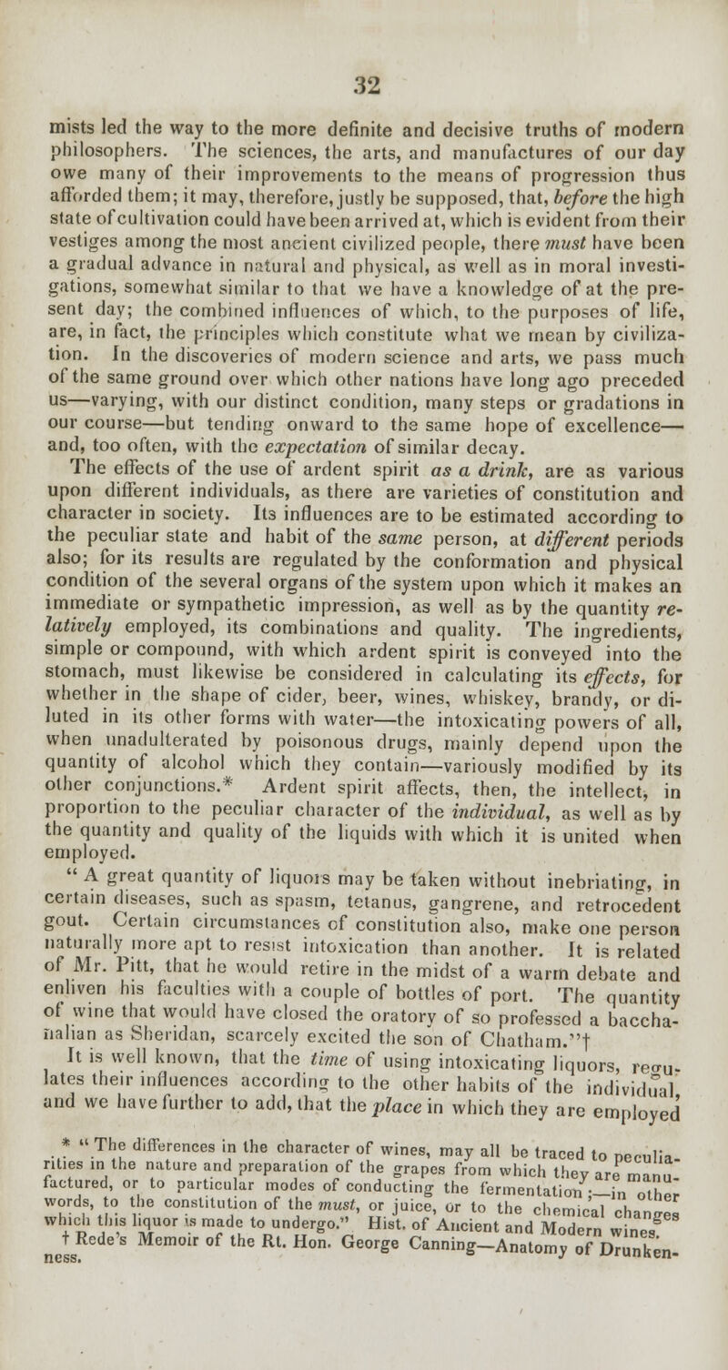 mists led the way to the more definite and decisive truths of modern philosophers. The sciences, the arts, and manufactures of our day owe many of their improvements to the means of progression thus afforded them; it may, therefore, justly he supposed, that, before the high state of cultivation could have been arrived at, which is evident from their vestiges among the most ancient civilized people, there must have been a gradual advance in natural and physical, as well as in moral investi- gations, somewhat similar to that we have a knowledge of at the pre- sent day; the combined influences of which, to the purposes of life, are, in fact, the principles which constitute what we mean by civiliza- tion. In the discoveries of modern science and arts, we pass much of the same ground over which other nations have long ago preceded us—varying, with our distinct condition, many steps or gradations in our course—but tending onward to the same hope of excellence— and, too often, with the expectation of similar decay. The effects of the use of ardent spirit as a drink, are as various upon different individuals, as there are varieties of constitution and character in society. Its influences are to be estimated according to the peculiar state and habit of the same person, at different periods also; for its results are regulated by the conformation and physical condition of the several organs of the system upon which it makes an immediate or sympathetic impression, as well as by the quantity re- latively employed, its combinations and quality. The ingredients, simple or compound, with which ardent spirit is conveyed into the stomach, must likewise be considered in calculating its effects, for whether in the shape of cider, beer, wines, whiskey, brandy, or di- luted in its other forms with water—the intoxicating powers of all, when unadulterated by poisonous drugs, mainly depend upon the quantity of alcohol which they contain—variously modified by its other conjunctions.* Ardent spirit affects, then, the intellect, in proportion to the peculiar character of the individual, as well as by the quantity and quality of the liquids with which it is united when employed.  A great quantity of liquors may be taken without inebriating, in certain diseases, such as spasm, tetanus, gangrene, and retrocedent gout. Certain circumstances of constitution also, make one person naturally more apt to resist intoxication than another. It is related of Mr. Pitt, that he would retire in the midst of a warm debate and enliven his faculties with a couple of bottles of port. The quantity of wine that would have closed the oratory of so professed a baccha- nalian as Sheridan, scarcely excited the son of Chatham.'! It is well known, that the time of using intoxicating liquors, recru. lates their influences according to the other habits of the individual and we have further to add, that the pZace in which they are employed * « The differences in the character of wines, may all be traced to necnlia nties in the nature and preparation of the grapes from which thev are mnn.7 factored, or to particular modes of conducting the fermentation —in othSr words, to the constitution of the must, or juice, or to the chemical chan™ which this liquor is made to undergo. Hist, of Ancient and Modern wines J Rede's Memoir of the Rt. Hon. George Canning-Anatomy 3 DranKn-