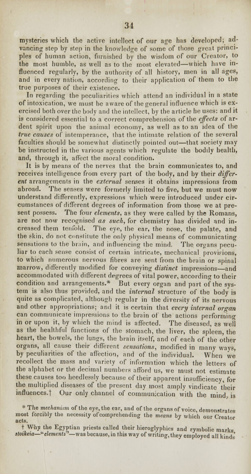 mysteries which the active intellect of our age has developed; ad- vancing step by step in the knowledge of some of those great princi- ples of human action, furnished by the wisdom of our Creator, to the most humble, as well as to the most elevated—which have in- fluenced regularly, by the authority of all history, men in all ages, and in every nation, according to their application of them to the true purposes of their existence. In regarding the peculiarities which attend an individual in a state of intoxication, we must be aware of the general influence which is ex- ercised both over the body and the intellect, by the article he uses: and it is considered essential to a correct comprehension of the effects of ar- dent spirit upon the animal economy, as well as to an idea of the true causes of intemperance, that the intimate relation of the several faculties should be somewhat distinctly pointed out—that society may be instructed in the various agents which regulate the boddy health, and, through it, affect the moral condition. It is by means of the nerves that the brain communicates to, and receives intelligence from every part of the body, and by their differ- ent arrangements in the external senses it obtains impressions from abroad. The senses were formerly limited to five, but we must now understand differently, expressions which were introduced under cir- cumstances of different degrees of information from those we at pre- sent possess. The four elements, as they were called by the Romans, are not now recognised as suck, for chemistry has divided and in- creased them tenfold. The eye, the ear, the nose, the palate, and the skin, do not constitute the only physical means of communicating sensations to the brain, and influencing the mind. The organs pecu- liar to each sense consist of certain intricate, mechanical provisions, to which numerous nervous fibres are sent from the brain or spinal marrow, differently modified for conveying distinct impressions—and accommodated with different degrees of vital power, according to their condition and arrangements.* But every organ and part of the sys- tem is also thus provided, and the internal structure of the body is quite as complicated, although regular in the diversity of its nervous and other appropriations; and it is certain that every internal organ can communicate impressions to the brain of the actions performing in or upon it, by which the mind is affected. The diseased, as wefl as the healthful functions of the stomach, the liver, the spleen, the heart, the bowels, the lungs, the brain itself, and of each of the other organs, all cause their different sensations, modified in many ways, by peculiarities of the affection, and of the individual. When we recollect the mass and variety of information which the letters of the alphabet or the decimal numbers afford us, we must not estimate these causes too heedlessly because of their apparent insufficiency, for the multiplied diseases of the present day most amply vindicate their influences.! Our only channel of communication with the mind, is * The mechanism of tho eye, the car, and of the organs of voice, demonstrates most forcibly the necessity of comprehending the means by which our Creator acts. + Why the Egyptian priests called their hieroglyphics and symbolic marks stoikeia—eZe/nenr*''— was because, in this way of writing, they employed all kinds