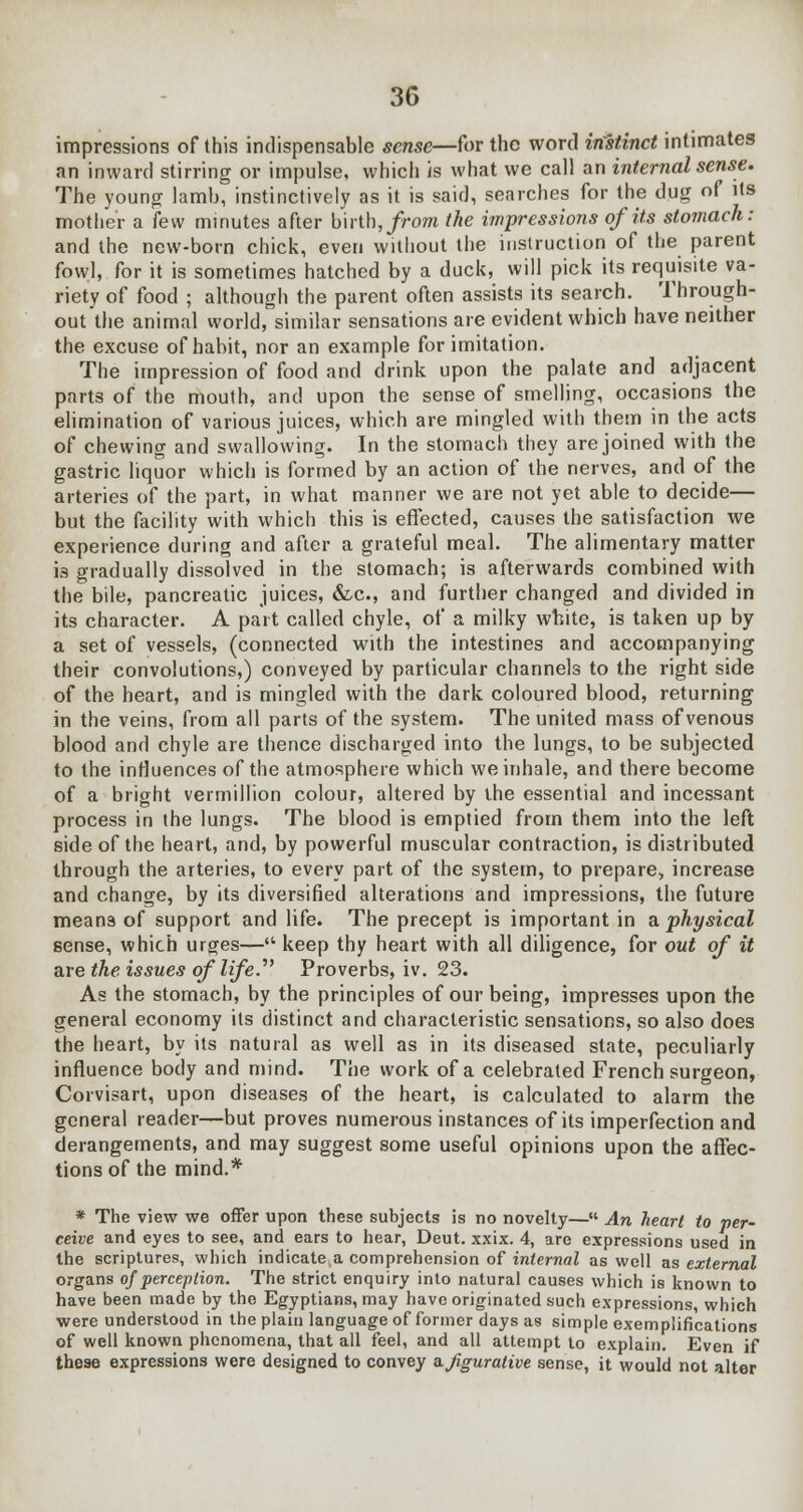impressions of this indispensable sense—for the word instinct intimates an inward stirring or impulse, which is what we call an internal sense. The young lamb, instinctively as it is said, searches for the dug of its mother a few minutes after birth, from the impressions of its stomach: and the new-born chick, even without the instruction of the parent fowl, for it is sometimes hatched by a duck, will pick its requisite va- riety of food ; although the parent often assists its search. Through- out the animal world, similar sensations are evident which have neither the excuse of habit, nor an example for imitation. The impression of food and drink upon the palate and adjacent parts of the mouth, and upon the sense of smelling, occasions the elimination of various juices, which are mingled with them in the acts of chewing and swallowing. In the stomach they are joined with the gastric liquor which is formed by an action of the nerves, and of the arteries of the part, in what manner we are not yet able to decide— but the facility with which this is effected, causes the satisfaction we experience during and after a grateful meal. The alimentary matter i3 gradually dissolved in the stomach; is afterwards combined with the bile, pancreatic juices, &c, and further changed and divided in its character. A part called chyle, of a milky white, is taken up by a set of vessels, (connected with the intestines and accompanying their convolutions,) conveyed by particular channels to the right side of the heart, and is mingled with the dark coloured blood, returning in the veins, from all parts of the system. The united mass of venous blood and chyle are thence discharged into the lungs, to be subjected to the influences of the atmosphere which we inhale, and there become of a bright vermillion colour, altered by the essential and incessant process in the lungs. The blood is emptied from them into the left side of the heart, and, by powerful muscular contraction, is distributed through the arteries, to every part of the system, to prepare, increase and change, by its diversified alterations and impressions, the future means of support and life. The precept is important in a physical sense, which urges— keep thy heart with all diligence, for out of it are the issues of life. Proverbs, iv. 23. As the stomach, by the principles of our being, impresses upon the general economy its distinct and characteristic sensations, so also does the heart, by its natural as well as in its diseased state, peculiarly influence body and mind. The work of a celebrated French surgeon, Corvisart, upon diseases of the heart, is calculated to alarm the general reader—but proves numerous instances of its imperfection and derangements, and may suggest some useful opinions upon the affec- tions of the mind.* * The view we offer upon these subjects is no novelty— An heart to per- ceive and eyes to see, and ears to hear, Deut. xxix. 4, are expressions used in the scriptures, which indicate a comprehension of internal as well as external organs of perception. The strict enquiry into natural causes which is known to have been made by the Egyptians, may have originated such expressions which were understood in the plain language of former days as simple exemplifications of well known phenomena, that all feel, and all attempt to explain. Even if these expressions were designed to convey a. figurative sense, it would not alter