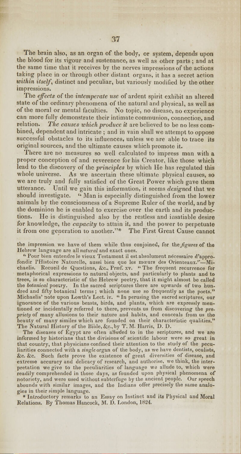 The brain also, as an organ of the body, or system, depends upon the blood for its vigour and sustenance, as well as other parts ; and at the same time that it receives by the nerves impressions of the actions taking place in or through other distant organs, it has a secret action within itself, distinct and peculiar, but variously modified by the other impressions. The effects of the intemperate use of ardent spirit exhibit an altered state of the ordinary phenomena of the natural and physical, as well as of the moral or mental faculties. No topic, no disease, no experience can more fully demonstrate their intimate communion, connection, and relation. The causes which produce it are believed to be no less com- bined, dependent and intricate ; and in vain shall we attempt to oppose successful obstacles to its influences, unless we are able to trace its original sources, and the ultimate causes which promote it. There are no measures so well calculated to impress man with a proper conception of and reverence for his Creator, like those which lead to the discovery of the principles by which He has regulated this whole universe. As we ascertain these ultimate physical causes, so we are truly and fully satisfied of the Great Power which gave them utterance. Until we gain this information, it seems designed that we should investigate.  Man is especially distinguished from the lower animals by the consciousness of a Supreme Ruler of the world, and by the dominion he is enabled to exercise over the earth and its produc- tions. He is distinguished also by the restless and insatiable desire for knowledge, the capacity to attain it, and the power to perpetuate it from one generation to another.* The First Great Cause cannot the impression we have of them while thus conjoined, for the figures of the Hebrew language are all natural and exact ones. Pour bien entendre le vieux Testament il est absolument n^cessaire d'appro- fondir l'Histoire Naturelle, aussi bien que les mceurs des Orienteaux.'*—Mi- chaelis. Recueil de Questions, &c, Preef. xv.  The frequent recurrence for metaphorical expressions to natural objects, and particularly to plants and to trees, is so characteristic of the Hebrew poetry, that it might almost be called the botanical poetry. In the sacred scriptures there are upwards of two hun- dred and fifty botanical terms ; which none use so frequently as the poets. Michaelis' note upon Lowth's Lect. iv.  In perusing the sacred scriptures, our ignorance of the various beasts, birds, and plants, which are expressly men- tioned or incidentally referred to there, prevents us from discovering the pro- priety of many allusions to their nature and habits, and conceals from us the beauty of many similes which are founded on their characteristic qualities. The Natural History of the Bible, &c, by T. M. Harris, D. D. The diseases of Egypt are often aHwded to in the scriptures, and we are informed by historians that the divisions of scientific labour were so great in that country, that physicians confined their attention to the study of the pecu- liarities connected with a single organ of the bod)', as we have dentists, oculists, Sic. &zc. Such facts prove the existence of great diversities of disease, and extreme accuracy and delicacy of research, and authorise, we think, the inter- pretation we give to the peculiarities of language we allude to, which were readily comprehended in those days, as founded upon physical phenomena of notoriety, and were used without subterfuge by the ancient people. Our speech abounds with similar images, and the Indians offer precisely the same analo- gies in their simple language. * Introductory remarks to an Essay on Instinct and its Physical and Moral Relations. By Thomas Hancock, M. D. London, 1824.