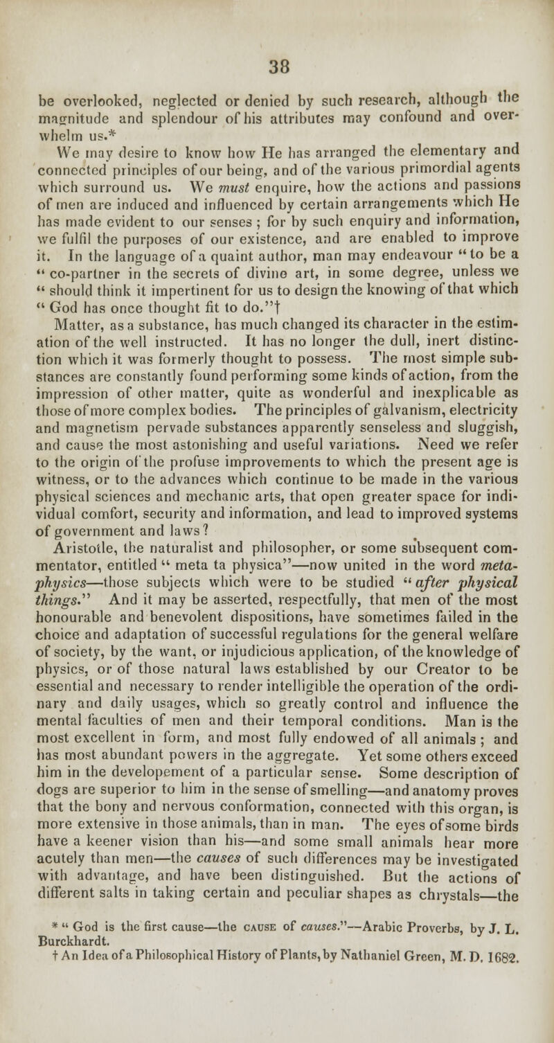 be overlooked, neglected or denied by such research, although the magnitude and splendour of his attributes may confound and over- whelm us.* We may desire to know how He has arranged the elementary and connected principles of our being, and of the various primordial agents which surround us. We must enquire, how the actions and passions of men are induced and influenced by certain arrangements which He has made evident to our senses ; for by such enquiry and information, we fulfil the purposes of our existence, and are enabled to improve it. In the language of a quaint author, man may endeavour to be a  co-partner in the secrets of divine art, in some degree, unless we  should think it impertinent for us to design the knowing of that which  God has once thought fit to do.t Matter, as a substance, has much changed its character in the estim- ation of the well instructed. It has no longer the dull, inert distinc- tion which it was formerly thought to possess. The most simple sub- stances are constantly found performing some kinds of action, from the impression of other matter, quite as wonderful and inexplicable as those of more complex bodies. The principles of galvanism, electricity and magnetism pervade substances apparently senseless and sluggish, and cause the most astonishing and useful variations. Need we refer to the origin of the profuse improvements to which the present age is witness, or to the advances which continue to be made in the various physical sciences and mechanic arts, that open greater space for indi- vidual comfort, security and information, and lead to improved systems of government and laws? Aristotle, the naturalist and philosopher, or some subsequent com- mentator, entitled  meta ta physica—now united in the word meta- physics—those subjects which were to be studied  after physical things. And it may be asserted, respectfully, that men of the most honourable and benevolent dispositions, have sometimes failed in the choice and adaptation of successful regulations for the general welfare of society, by the want, or injudicious application, of the knowledge of physics, or of those natural laws established by our Creator to be essential and necessary to render intelligible the operation of the ordi- nary and daily usages, which so greatly control and influence the mental faculties of men and their temporal conditions. Man is the most excellent in form, and most fully endowed of all animals ; and has most abundant powers in the aggregate. Yet some others exceed him in the developement of a particular sense. Some description of dogs are superior to him in the sense of smelling—and anatomy proves that the bony and nervous conformation, connected with this organ, is more extensive in those animals, than in man. The eyes of some birds have a keener vision than his—and some small animals hear more acutely than men—the causes of such differences may be investigated with advantage, and have been distinguished. But the actions of different salts in taking certain and peculiar shapes as chrystals the *  God is the first cause—the cause of causes.—Arabic Proverbs, by J. L. Burckhardt. t An Idea of a Philosophical History of Plants, by Nathaniel Green, M. D, 1682.