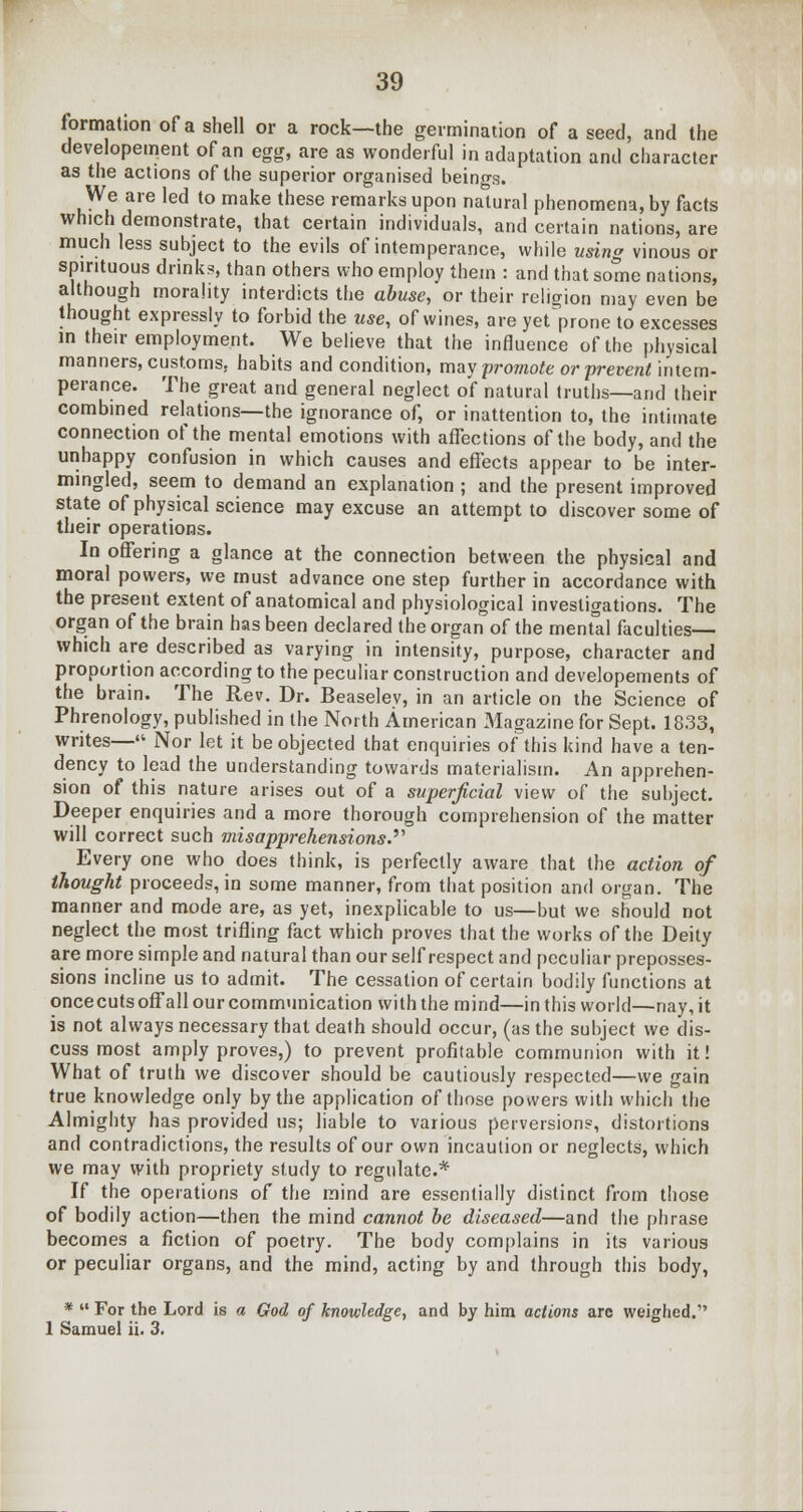 formation of a shell or a rock—the germination of a seed, and the developement of an egg, are as wonderful in adaptation and character as the actions of the superior organised beings. We are led to make these remarks upon natural phenomena, by facts which demonstrate, that certain individuals, and certain nations, are much less subject to the evils of intemperance, while using vinous or spirituous drink?, than others who employ them : and that some nations, although morality interdicts the abuse, or their religion may even be thought expressly to forbid the use, of wines, are yet prone to excesses in their employment. We believe that the influence of the physical manners, customs, habits and condition, may promote or prevent intem- perance. The great and general neglect of natural truths—and their combined relations—the ignorance of, or inattention to, the intimate connection of the mental emotions with affections of the body, and the unhappy confusion in which causes and effects appear to be inter- mingled, seem to demand an explanation ; and the present improved state of physical science may excuse an attempt to discover some of their operations. In offering a glance at the connection between the physical and moral powers, we must advance one step further in accordance with the present extent of anatomical and physiological investigations. The organ of the brain has been declared the organ of the menfal faculties— which are described as varying in intensity, purpose, character and proportion according to the peculiar construction and developements of the brain. The Rev. Dr. Beaseley, in an article on the Science of Phrenology, published in the North American Magazine for Sept. 1833, writes—«• Nor let it be objected that enquiries of this kind have a ten- dency to lead the understanding towards materialism. An apprehen- sion of this nature arises out of a superficial view of the subject. Deeper enquiries and a more thorough comprehension of the matter will correct such misapprehensions.''' Every one who does think, is perfectly aware that the action of thought proceeds, in some manner, from that position and organ. The manner and mode are, as yet, inexplicable to us—but we should not neglect the most trifling fact which proves that the works of the Deity are more simple and natural than our self respect and peculiar preposses- sions incline us to admit. The cessation of certain bodily functions at oncecuts off all our communication with the mind—in this world—nay, it is not always necessary that death should occur, (as the subject we dis- cuss most amply proves,) to prevent profitable communion with it! What of truth we discover should be cautiously respected—we gain true knowledge only by the application of those powers with which the Almighty has provided us; liable to various perversions, distortions and contradictions, the results of our own incaution or neglects, which we may with propriety study to regulate.* If the operations of the mind are essentially distinct from those of bodily action—then the mind cannot be diseased—and the phrase becomes a fiction of poetry. The body complains in its various or peculiar organs, and the mind, acting by and through this body, *  For the Lord is a God of knowledge, and by him actions arc weighed. 1 Samuel ii. 3.