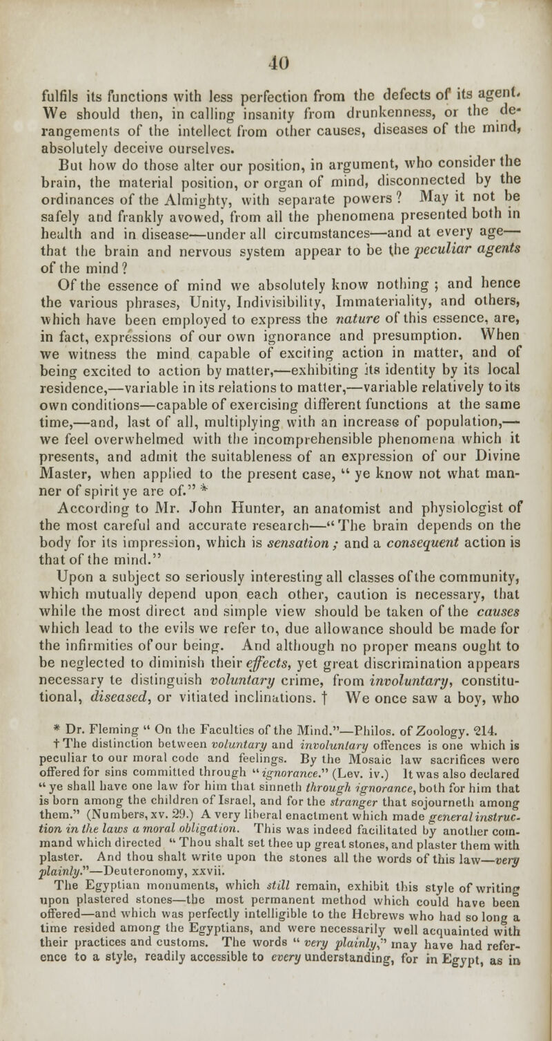 fulfils its functions with less perfection from the defects of its agent. We should then, in calling insanity from drunkenness, or the de- rangements of the intellect from other causes, diseases of the mind, absolutely deceive ourselves. But how do those alter our position, in argument, who consider the brain, the material position, or organ of mind, disconnected by the ordinances of the Almighty, with separate powers? May it not be safely and frankly avowed, from all the phenomena presented both in health and in disease—under all circumstances—and at every age— that the brain and nervous system appear to be the peculiar agents of the mind? Of the essence of mind we absolutely know nothing ; and hence the various phrases, Unity, Indivisibility, Immateriality, and others, which have been employed to express the nature of this essence, are, in fact, expressions of our own ignorance and presumption. When we witness the mind capable of exciting action in matter, and of being excited to action by matter,—exhibiting its identity by its local residence,—variable in its relations to matter,—variable relatively to its own conditions—capable of exercising different functions at the same time,—and, last of all, multiplying with an increase of population,— we feel overwhelmed with the incomprehensible phenomena which it presents, and admit the suitableness of an expression of our Divine Master, when applied to the present case,  ye know not what man- ner of spirit ye are of. * According to Mr. John Hunter, an anatomist and physiologist of the most careful and accurate research—The brain depends on the body for its impression, which is sensation ; and a consequent action is that of the mind. Upon a subject so seriously interesting all classes of the community, which mutually depend upon each other, caution is necessary, that while the most direct and simple view should be taken of the causes which lead to the evils we refer to, due allowance should be made for the infirmities of our being. And although no proper means ought to be neglected to diminish their effects, yet great discrimination appears necessary te distinguish voluntary crime, from involuntary, constitu- tional, diseased, or vitiated inclinations, j We once saw a boy, who * Dr. Fleming  On the Faculties of the Mind.—Philos. of Zoology. 214. tThe distinction between voluntary and involuntary offences is one which is peculiar to our moral code and feelings. By the Mosaic law sacrifices were offered for sins committed through ■ignorance.'1'1 (Lev. iv.) It was also declared  ye shall have one law for him that sinneth through ignorance, both for him that is born among the. children of Israel, and for the stranger that sojournelh among them. (Numbers, xv. 29.) A very liberal enactment which made general instruc- tion in the laws a moral obligation. This was indeed facilitated by another coin- mand which directed  Thou shalt set thee up great stones, and plaster them with plaster. And thou shalt write upon the stones all the words of this law very plainly.—Deuteronomy, xxvii. The Egyptian monuments, which still remain, exhibit this style of writing upon plastered stones—the most permanent method which could have been offered—and which was perfectly intelligible to the Hebrews who had so long a time resided among the Egyptians, and were necessarily well acquainted with their practices and customs. The words  very plainly^ may have had refer- ence to a style, readily accessible to every understanding, for in Egypt, as in