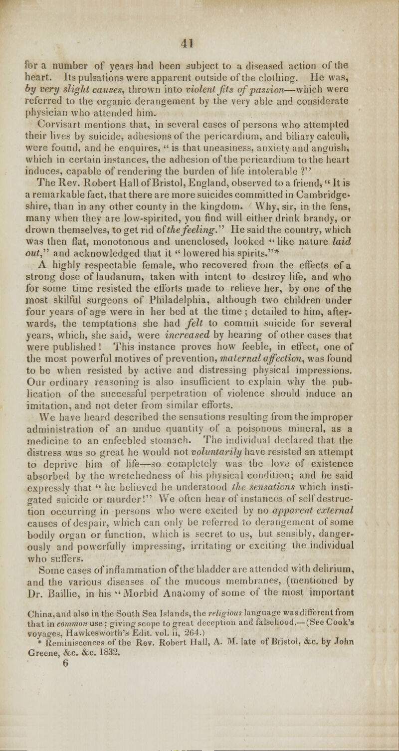 for a number of years had been subject, to a diseased action of the heart. Its pulsations were apparent outside of the clothing. He was, by very slight causes, thrown into violent Jits of passion—which were referred to the organic derangement by the very able and considerate physician who attended him. Corvisart mentions that, in several cases of persons who attempted their lives by suicide, adhesions of the pericardium, and biliary calculi, were found, and he enquires,  is that uneasiness, anxiety and anguish, which in certain instances, the adhesion of the pericardium to the heart induces, capable of rendering the burden of life intolerable ? The Rev. Robert Hall of Bristol, England, observed to a friend* It is a remarkable fact, that there are more suicides committed in Cambridge- shire, than in any other county in the kingdom. Why, sir, in the fens, many when they are low-spirited, you find will either drink brandy, or drown themselves, to get rid of the feeling.' He said the country, which was then flat, monotonous and unenclosed, looked  like nature laid out, and acknowledged that it  lowered his spirits.* A highly respectable female, who recovered from the effects of a strong dose of laudanum, taken with intent to destroy life, and who for some time resisted the efforts made to relieve her, by one of the most skilful surgeons of Philadelphia, although two children under four years of age were in her bed at the time; detailed to him, after- wards, the temptations she had felt to commit suicide for several years, which, she said, were increased by hearing of other cases that were published! This instance proves how feeble, in effect, one of the most powerful motives of prevention, maternal affection, was found to be when resisted by active and distressing physical impressions. Our ordinary reasoning is also insufficient to explain why the pub- lication of the successful perpetration of violence should induce an imitation, and not deter from similar efforts. We have heard described the sensations resulting from the improper administration of an undue quantity of a poisonous mineral, as a medicine to an enfeebled stomach. The individual declared that the distress was so great he would not voluntarily have resisted an attempt to deprive him of life—so completely was the love of existence absorbed by the wretchedness of his physical condition; and he said expressly that  he believed he understood the sensations which insti- gated suicide or murder! We often hear of instances of sclfdestruc- tion occurring in persons who were excited by no apparent external causes of despair, which can only be referred to derangement of some bodily organ or function, which is secret to us, but sensibly, danger- ously and powerfully impressing, irritating or exciting the individual who suffers. Some cases of inflammation of the'bladder are attended with delirium, and the various diseases of the mucous membranes, (mentioned by Dr. Baillie, in his Morbid Anatomy of some of the most important China, and also in the South Sea Islands, the religious language was different from that in common use; giving scope to great deception and falsehood.—(See Cook's voyages, Hawkesworth's Edit. vol. ii, 264.) * Reminiscences of the Rev. Rohert Hull, A. M. late of Bristol, &c. by John Greene, &c. &c. 1832. 6