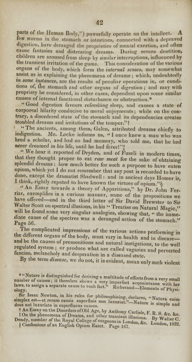 parts of the Human Body,) powerfully operate on the intellect. A few worms in the stomach or intestines, connected with a depraved digestion, have deranged the proprieties of mental exertion, and often cause fantasies and distressing dreams. During severe dentition, children are aroused from sleep by similar interruptions, influenced by the transient irritation of the gums. This consideration of the various organs of the body, which form the internal senses, may somewhat assist us in explaining the phenomena of dreams ; which, undoubtedly %n some instances, are the results of peculiar operations in, or condi- tions of, the stomach and other organs of digestion ; and may with propriety be considered, in other cases, dependent upon some similar causes of internal functional disturbance or obstruction.*  Good digestion favours refreshing sleep, and causes a state of corporeal hilarity conducive to moral enjoyments; while on the con- trary, a disordered state of the stomach and its dependencies creates troubled dreams and irritations of the temper.! The ancients, among them, Galen, attributed dreams chiefly to indigestion. Mr. Locke informs us,  I once knew a man who was bred a scholar, and had no bad memory, who told me, that he had never dreamed in his life, until he had fever!| » We hear it reported of Dryden, and of Fuseli in modern times, that they thought proper to eat raw meat for the sake of obtaining splendid dreams : how much better for such a purpose to have eaten opium, which yet I do not remember that any poet is recorded to have done, except the dramatist Shadwell: and in ancient days Homer i« I think,.rightly reputed to have known the virtues of opium.§ An Essay towards a theory of Apparitions, by Dr. John Fer- r.ar, exemplifies in a curious manner, some of the propositions we have offered—and in the third letter of Sir David Brewster to Sir Walter Scott on spectral illusions, in his l< Treatise on Natural Magic  will be found some very singular analogies, showing that, « the imme- diate cause of the spectres was a deranged action of the stomach. rage 56. The complicated impressions of the various actions performing in the different organs of the body, must vary in health and in disease— and be the causes of premonitions and natural instigations, to the well regulated system ; or produce what are called vagaries and perverted fancies, melancholy and desperation in a diseased state By the term disease, we do not, it is evident, mean only such violent * Nature is distinguished for deriving a multitude of effecta from a verv small number of causes; it therefore shows a very imperfect acquaintance'with her kws, to ass.gn a separate cause to each fact. Richerand-Elements of PhjsU Sir Isaac Newton, in his rules for philosophising, declares, Natura Pnim simplex est-et rerum caus.s superfluis non luxuriat.»_Naturo i,! ml a does not luxuriate in superfluous causes. Js almPle and t An Essay on the Disorders ofOld Age, by Anthony Carlisle F R q *„ x, tOn the phenomena of Dreams, and other transient illus ons * L Wu &^ Dendy, member of the Royal College of surgeons in London T' i * Y^lZ $ Confessions of an English Opium Eater Page 167 ' 0d°n' l832'