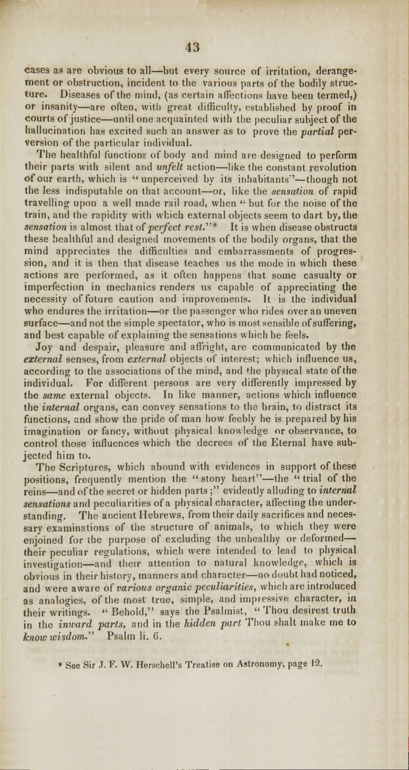 cases as are obvious to all—but every source of irritation, derange- ment or obstruction, incident to the various parts of the bodily struc- ture. Diseases of the mind, (as certain affections have been termed,) or insanity—are often, with great difficulty, established by proof in courts of justice—until one acquainted with the peculiar subject of the hallucination has excited such an answer as to prove the partial per- version of the particular individual. The healthful functions of body and mind are designed to perform their parts with silent and unfelt action—like the constant revolution of our earth, which is  unperceived by its inhabitants7'—though not the less indisputable on that account—or, like the sensation of rapid travelling upon a well made rail road, when '• but for the noise of the train, and the rapidity with which external objects seem to dart by, the sensation is almost that of perfect rest.* It is when disease obstructs these healthful and designed movements of the bodily organs, that the mind appreciates the difficulties and embarrassments of progres- sion, and it is then that disease teaches us the mode in which these actions are performed, as it often happens that some casualty or imperfection in mechanics renders us capable of appreciating the necessity of future caution and improvements. It is the individual who endures the irritation—or the passenger who rides over an uneven surface—and not the simple spectator, who is most sensible of suffering, and best capable of explaining the sensations which he feels. Joy and despair, pleasure and affright, are communicated by the external senses, from external objects of interest; which influence us, according to the associations of the mind, and the physical state of the individual. For different persons are very differently impressed by the same external objects. In like manner, actions which influence the internal organs, can convey sensations to the brain, to distract its functions, and show the pride of man how feebly he is prepared by his imagination or fancy, without physical knowledge or observance, to control those influences which the decrees of the Eternal have sub- jected him to. The Scriptures, which abound with evidences in support of these positions, frequently mention the stony heart—the trial of the reins—and of the secret or hidden parts ; evidently alluding to internal sensations and peculiarities of a physical character, affecting the under- standing. The ancient Hebrews, from their daily sacrifices and neces- sary examinations of the structure of animals, to which they were enjoined for the purpose of excluding the unhealthy or deformed— their peculiar regulations, which were intended to lead to physical investigation—and their attention to natural knowledge, which is obvious in their history, manners and character—no doubt had noticed, and were aware of various organic peculiarities, which are introduced as analogies, of the most true, simple, and impressive character, in their writings. « Behold, says the Psalmist,  Thou desirest truth in the inward parts, and in the hidden part Thou shalt make me to know london. Psalm li. 6. * See Sir J. F. W. Herschell's Treatise on Astronomy, page 12.