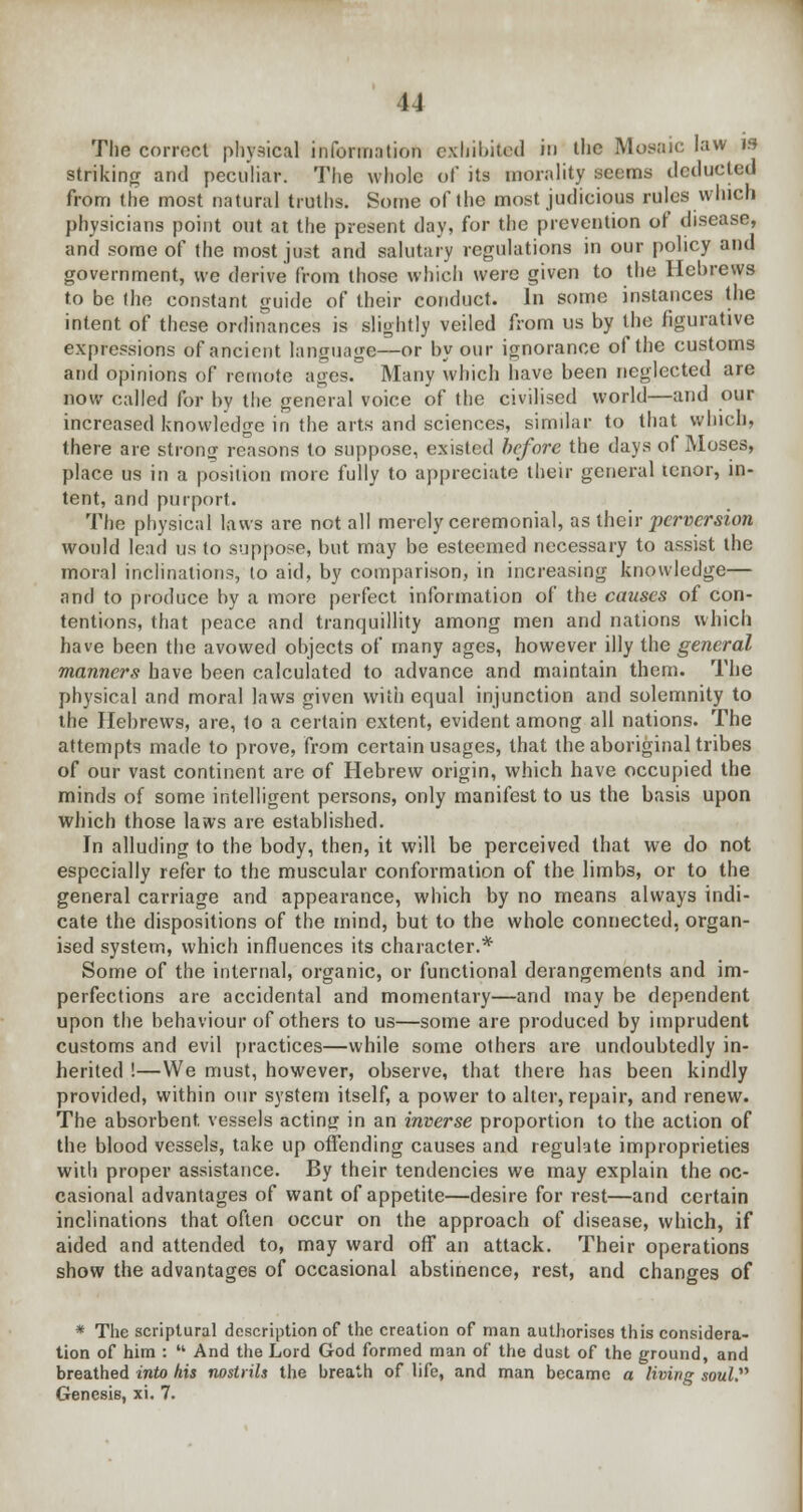 u The correct physical information exhibited rn llie Mosaic law is striking and peculiar. The whole of its morality seems deducted from the most natural truths. Some of the most judicious rules which physicians point out at the present day, for the prevention of disease, and some of the most just and salutary regulations in our policy and government, we derive from those which were given to the Hebrews to be the constant guide of their conduct. In some instances the intent of these ordinances is slightly veiled from us by the figurative expressions of ancient language—or by our ignorance of the customs and opinions of remote ages. Many which have been neglected are now called for by the general voice of the civilised world—and our increased knowledge in the arts and sciences, similar to that which, there are strong reasons to suppose, existed before the days of Moses, place us in a position more fully to appreciate their general tenor, in- tent, and purport. The physical laws are not all merely ceremonial, as their perversion would lead us to suppose, but may be esteemed necessary to assist the moral inclinations, to aid, by comparison, in increasing knowledge— and to produce by a more perfect information of the causes of con- tentions, that peace and tranquillity among men and nations which have been the avowed objects of many ages, however illy the general manners have been calculated to advance and maintain them. The physical and moral laws given with equal injunction and solemnity to the Hebrews, are, to a certain extent, evident among all nations. The attempts made to prove, from certain usages, that the aboriginal tribes of our vast continent are of Hebrew origin, which have occupied the minds of some intelligent persons, only manifest to us the basis upon which those laws are established. In alluding to the body, then, it will be perceived that we do not especially refer to the muscular conformation of the limbs, or to the general carriage and appearance, which by no means always indi- cate the dispositions of the mind, but to the whole connected, organ- ised system, which influences its character.* Some of the internal, organic, or functional derangements and im- perfections are accidental and momentary—and may be dependent upon the behaviour of others to us—some are produced by imprudent customs and evil practices—while some others are undoubtedly in- herited !—We must, however, observe, that there has been kindly provided, within our system itself, a power to alter, repair, and renew. The absorbent, vessels acting in an inverse proportion to the action of the blood vessels, take up offending causes and regulate improprieties with proper assistance. By their tendencies we may explain the oc- casional advantages of want of appetite—desire for rest—and certain inclinations that often occur on the approach of disease, which, if aided and attended to, may ward off an attack. Their operations show the advantages of occasional abstinence, rest, and changes of * The scriptural description of the creation of man authorises this considera- tion of him :  And the Lord God formed man of the dust of the ground, and breathed into his nostrils the breath of life, and man became a living soul