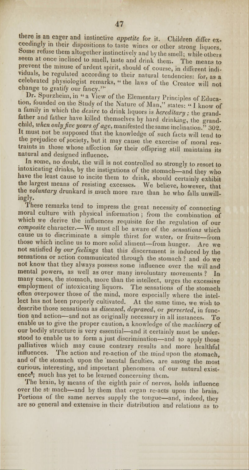 there is an eager and instinctive appetite for it. Children differ ex- ceedingly in their dispositions to taste wines or other strong liquors borne refuse them altogether instinctively and by the smell; while others seem at once inclined to smell, taste and drink them. The means to prevent the misuse of ardent spirit, should of course, in different indi- viduals, be regulated according to their natural tendencies: for, as a celebrated physiologist remarks,  the laws of the Creator will not change to gratify our fancy.' Dr. Spurzheim,in a View of the Elementary Principles of Educa- tion, founded on the Study of the Nature of Man, states: « I know of a family in which the desire to drink liquors is hereditary; the grand- father and father have killed themselves by hard drinking, the grand- child, when only five years of age, manifested the same inclination. 302 It must not be supposed that the knowledge of such facts will tend to the prejudice of society, but it may cause the exercise of moral res- traints in those whose affection for their offspring still maintains its natural and designed influence. In some, no doubt, the will is not controlled so strongly to resort to intoxicating drinks, by the instigations of the stomach—and they who have the least cause to incite them to drink, should certainly exhibit the largest means of resisting excesses. We believe, however, that the voluntary drunkard is much more rare than he who falls unwill- ingly. These remarks tend to impress the great necessity of connecting moral culture with physical information ; from the combination of which we derive the influences requisite for the regulation of our composite character—We must all be aware of the sensations which cause us to discriminate a simple thirst for water, or fruits—from those which incline us to more solid aliment—from hunger. Are we not satisfied by our feelings that this discernment is induced by the sensations or action communicated through the stomach ? and do we not know that they always possess some influence over the will and mental powers, as well as over many involuntary movements ? In many cases, the stomach, more than the intellect, urges the excessive employment of intoxicating liquors. The sensations of the stomach often overpower those of the mind, more especially where the intel- lect has not been properly cultivated. At the same time, we wish to describe those sensations as diseased, depraved, or perverted, in func- tion and action—and not as originally necessary in all instances. To enable us to give the proper caution, a knowledge of the machinery of our bodily structure is very essential—and it certainly must be under- stood to enable us to form a just discrimination—and to apply those palliatives which may cause contrary results and more healthful influences. The action and re-action of the mind upon the stomach, and of the stomach upon the mental faculties, are among the most curious, interesting, and important phenomena of our natural exist- ence'; much has yet to be learned concerning them. The brain, by means of the eighth pair of nerves, holds influence over the st< mach—and by them that organ re-acts upon the brain. Portions of the same nerves supply the tongue—and, indeed, they are so general and extensive in their distribution and relations as to