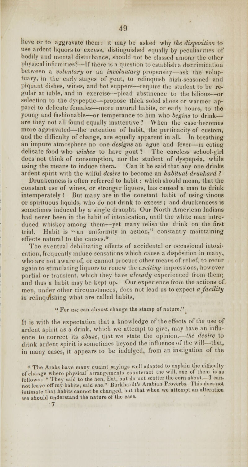 10 lieve or to aggravate them : it may be asked why the disposition to use ardent liquors to excess, distinguished equally by peculiarities of bodily and mental disturbance, should not be classed among the other physical infirmities?—If there is a question to establish a discrimination between a voluntary or an involuntary propensity—ask the volup- tuary, in the early stages of gout, to relinquish high-seasoned and piquant dishes, wines, and hot suppers—require the student to be re- gular at table, and in exercise—plead abstinence to the bilious—or selection to the dyspeptic—propose thick soled shoes or warmer ap- parel to delicate females—more natural habits, or early hours, to the young and fashionable—or temperance to him who begins to drink—■ are they not all found equally inattentive ? When the case becomes more aggravated—the retention of habit, the pertinacity of custom, and the difficulty of change, are equally apparent in all. In breathing an impure atmosphere no one designs an ague and fever—in eating delicate food who wishes to have gout ? The careless school-girl does not think of consumption, nor the student of dyspepsia, while using the means to induce them. Can it be said that any one drinks ardent spirit with the wilful desire to become an habitual drunkard ? Drunkenness is often referred to habit : which should mean, that the constant use of wines, or stronger liquors, has caused a man to drink intemperately ! But many are in the constant habit of using vinous or spirituous liquids, who do not drink to excess ', and drunkenness is sometimes induced by a single draught. Our North American Indians had never been in the habit of intoxication, until the white man intro- duced whiskey among them—yet many relish the drink on the first trial. Habit is an uniformity in action, constantly maintaining effects natural to the causes.* The eventual debilitating effects of accidental or occasional intoxi- cation, frequently induce sensations which cause a disposition in many, who are not aware of, or cannot procure other means of relief, to recur again to stimulating liquors to renew the exciting impressions, however partial or transient, which they have already experienced from them; and thus a habit may be kept up. Our experience froiri the actions of men, under other circumstances, does not lead us to expect a facility in relinquishing what are called habits,  For use can almost change the stamp of nature. It is with the expectation that a knowledge of the effects of the use of ardent spirit as a drink, which we attempt to give, may have an influ- ence to correct its abuse, that we state the opinion,—the desire to drink ardent spirit is sometimes beyond the influence of the will—that, in many cases, it appears to be indulged, from an instigation of the * The Arabs have many quaint sayings well adapted to explain the difficulty of change where physical arrangements counteract the will, one of them is as follow? :  They said to the hen, Eat, but do not scatter the corn about,—I can. not leave off my habits, said she. Burkhardt's Arabian Proverbs. This does not intimate that habits cannot be changed, but that when we attempt an alteration we should understand the nature of the case. •7