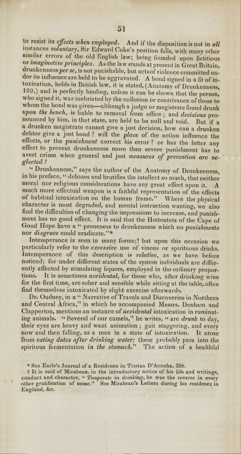 to resist its effects when employed. And if the disposition is not in all instances voluntary, Sir Edward Coke's position falls, with many other similar errors of the old English law; being founded upon fictitious or imaginative principles. As the law stands at present in Great Britain, drunkenness perse, is not punishable, but actsof violence committed un- der Us influence are held to be aggravated. A bond signed in a fit of in- toxication, holds in British law, it is stated, (Anatomy of Drunkenness, 189,) and is perfectly binding, unless it can be shown that the person, who signed it, was inebriated by the collusion or contrivance of those to whom the bond was given—although a judge or magistrate found drunk upon the bench, is liable to removal from office ; and decisions pro- nounced by him, in that state, are held to be null and void. But if a a drunken magistrate cannot give a just decision, how can a drunken debtor give a just bond ? will the place of the action influence the effects, or the punishment conect his error ? or has the latter any effect to prevent drunkenness more than severe punishment has to avert crime when general and just measures of prevention are ne- glected ? Drunkenness, says the author of the Anatomy of Drunkenness, in his preface,  debases and brutifies the intellect so much, that neither moral nor religious considerations have any great effect upon it. A much more effectual weapon is a faithful representation of the effects of habitual intoxication on the human frame. Where the physical character is most degraded, and mental instruction wanting, we also find the difficulties of changing the impressions to increase, and punish- ment has no good effect. It is said that the Hottentots of the Cape of Good Hope have a  proneness to drunkenness which no punishments nor disgrace could eradicate.* Intemperance is seen in many forms;! but upon this occasion we particularly refer to the excessive use of vinous or spirituous drinks. Intemperance of this description is relative, as we have before noticed; for under different states of the system individuals are differ- ently affected by stimulating liquors, employed in the ordinary propor- tions. It is sometimes accidental, for those who, after drinking wine for the first time, are sober and sensible while sitting at the table, often find themselves intoxicated by slight exercise afterwards. Dr. Oudney, in a  Narrative of Travels and Discoveries in Northern and Central Africa, in which he accompanied Messrs. Denham and Clapperton, mentions an instance of accidental intoxication in ruminat- ing animals. u Several of our camels, he writes,  are drunk to day, their eyes are heavy and want animation ; gait staggering, and every now and then falling, as a man in a state of intoxication. It arose from eating dates after drinking water: these probably pass into the spiritous fermentation in the stomach.^ The action of a healthful * See Earle's Journal of a Residence in Tristan D'Acunha, 308. t It is said of Mirabeau, in the introductory notice of his life and writings, conduct and character,  Temperate in drinking, he was the reverse in every other gratification of senee. See Mirabeau's Letters during his residence in England, &c.