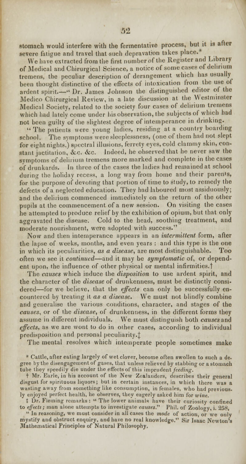 92 stomach would interfere with the fermentative process, but it is after severe fatigue and travel that such depravation takes place. We have extracted from the first number of the Register and Library of Medical and Chirurgical Science, a notice of some cases of delirium tremens, the peculiar description of derangement which has usually been thought distinctive of the effects of intoxication from the use of ardent spirit.— Dr. James Johnson the distinguished editor of the Medico Chirurgical Review, in a late discussion at the Westminster Medical Society, related to the society four cases of delirium tremens which had lately come under his observation, the subjects of which had not been guilty of the slightest degree of intemperance in drinking.  The patients were young ladies, residing at a country boarding school. The symptoms were sleeplessness, (one of them had not slept for eight nights.) spectral illusions, ferrety eyes, cold clammy skin, con- stant jactitation, &x. &c. indeed, he observed that he never saw the symptoms of delirium tremens more marked and complete in the cases of drunkards. In three of the cases the ladies had remained at school during the holiday recess, a long way from home and their parents, for the purpose of devoting that portion of time to study, to remedy the defects of a neglected education. They had laboured most assiduously; and the delirium commenced immediately on the return of the other pupils at the commencement of a new session. On visiting the cases he attempted to produce relief by the exhibition of opium, but that only aggravated the disease. Cold to the head, soothing treatment, and moderate nourishment, were adopted with success. Now and then intemperance appears in an intermittent form, after the lapse of weeks, months, and even years : and this type is the one in which its peculiarities, as a disease, are most distinguishable. Too often we see it continued—and it may be symptomatic of, or depend- ent upon, the influence of other physical or mental infirmities.! The causes which induce the disposition to use ardent spirit, and the character of the disease of drunkenness, must be distinctly consi- dered—for we believe, that the effects can only be successfully en- countered by treating it as a disease. We must not blindly combine and generalise the various conditions, character, and stages of the causes, or of the disease, of drunkenness, in the different forms they assume in different individuals. We must distinguish both causes and effects, as we are wont to do in other cases, according to individual predisposition and personal peculiarity.;]; The mental resolves which intemperate people sometimes make * Cattle, after eating largely of wet clover, become often swollen to such a de- gree by the disengagement of gases, that unless relieved by stabbing or a stomach tube they speedily die under the effectsof this imprudentyeecrmg. t Mr. Earle, in his account of the New Zealanders, describes their general disgust for spirituous liquors; but in certain instances, in which there was a wasting away from something like consumption, in females, who had previous- ly enjoyed perfect health, he observes, they eagerly asked him for wine. i Dr. Fleming remarks:  The lower animals have their curiosity confined to effects; man alone attempts to investigate causes. Phil, of Zoology, i. 258,  In reasoning, we must consider in all cases the mode of action, or we only mystify and obstruct enquiry, and have no real knowledge. Sir Isaac Newton's Mathematical Principles of Natural Philosophy,