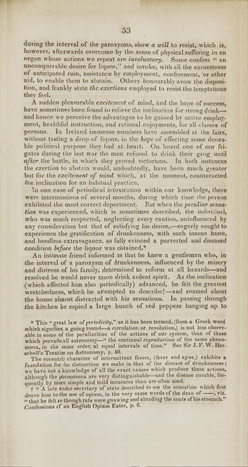 during the interval of the paroxysms, show a will to resist, which is, however, afterwards overcome by the sense of physical suffering in an organ whose actions we repeat are involuntary. Some confess  an unconquerable desire for liquor, and invoke, with all the earnestness of anticipated ruin, assistance by employment, confinement, or other aid, to enable them to abstain. Others honourably avow the disposi- tion, and frankly state the exertions employed to resist the temptations they feel. A sudden pleasurable excitement of mind, and the hope of success, have sometimes been found to relieve the inclination for strong drink— and hence ue perceive the advantages to be gained by active employ- ment, healthful instruction, and rational enjoyments, for all classes of persons. In Ireland immense numbers have assembled at the fairs, without tasting a drop of liquor, in the hope of effecting some desira- ble political purpose they had at heart. On board one of our fri- gates during the last war the men refused to drink their grog until after the battle, in which they proved victorious. In both instances the exertion to abstain would, undoubtedly, have been much greater but for the excitement of mind which, at the moment, counteracted the inclination for an habitual practice. In one case of periodical intoxication within our knowledge, there were intermissions of several months, during which time the person ■exhibited the most correct deportment. But when the peculiar sensa- tion was experienced, which is sometimes described, the individual, who was much respected, neglecting every caution, uninfluenced by any consideration but that of satisfying his desire,—eagerly sought to experience the gratification of drunkenness, with such insane haste, and heedless extravagance, as fully evinced a perverted and diseased condition before the liquor was obtained.* An intimate friend informed as that he knew a gentleman who, in the interval of a paroxysm of drunkenness, influenced by the misery and distress of his family, determined to reform at all hazards—and resolved he would never more drink ardent spirit. As the inclination {which affected him also periodically) advanced, he felt the greatest wretchedness, which he attempted to describe!—and roamed about the house almost distracted with his sensations. In passing through ibe kitchen be espied a large bunch of red peppers hanging up to * This  greit law of periodicity as it has been termed, (from a Greek word which signifies, a going round—a circulation or revolution,) is not less observ- able in some of the peculiarities of the actions of our system, than of those which pervade all astronomy— the continual reproduction of the same pheno- mena, in the same order, at equal intervals of time. See Sir J. F. W. Her- schell's Treatise on Astronomy, p. 40. The eccentrb character of intermittent fevers, (fever and ague,) exhibits a foundation for the distinction we make in that of the disease of drunkenness; we have not a knowledge of all the exact causes which produce these actions, although the phenomena are very distinguishable—and the disease curable, fre- quently by more simple and mild measures than are often used. t  A late Under-Secretary of state described to me the sensation which first drove him to the use of opium, in the very same words of the dean of , viz.  that he felt is though rats were gnawing and abrading the coats of bis stomach. Confessions of an English Opium Eater, p. 6.