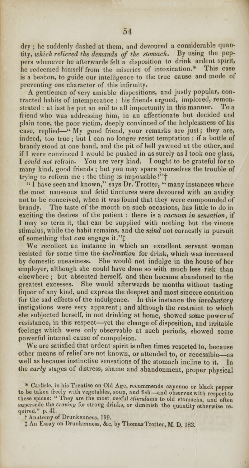 dry ; he suddenly dashed at them, and devoured a considerable quan- tity, which relieved the demands of the stomach. By using the pep- pers whenever he afterwards felt a disposition to drink ardent spirit, he redeemed himself from the miseries of intoxication.* This case is a beacon, to guide our intelligence to the true cause and mode of preventing one character of this infirmity. A gentleman of very amiable dispositions, and justly popular, con- tracted habits of intemperance : his friends argued, implored, remon- strated : at last he put an end to all importunity in this manner. To a friend who was addressing him, in an affectionate but decided and plain tone, the poor victim, deeply convinced of the helplessness of his case, replied— My good friend, your remarks are just; they are, indeed, too true ; but I can no longer resist temptation : if a bottle of brandy stood at one hand, and the pit of hell yawned at the other, and if I were convinced I would be pushed in as surely as I took one glass, I could not refrain. You are very kind. I ought to be grateful for so many kind, good friends ; but you may spare yourselves the trouble of trying to reform me : the thing is impossible !f  I have seen and known, says Dr. Trotter,  many instances where the most nauseous and fetid tinctures were devoured with an avidity not to be conceived, when it was found that they were compounded of brandy. The taste of the mouth on such occasions, has little to do in exciting the desires of the patient: there is a vacuum in sensation, if I may so term it, that can be supplied with nothing but the vinous stimulus, while the habit remains, and the mind not earnestly in pursuit of something that can engage it.J We recollect an instance in which an excellent servant woman resisted for some time the inclination for drink, which was increased by domestic uneasiness. She would not indulge in the house of her employer, although she could have done so with much less risk than •elsewhere ; but absented herself, and then became abandoned to the greatest excesses. She would afterwards be months without tasting liquor of any kind, and express the deepest and most sincere contrition for the sad effects of the indulgence. In this instance the involuntary instigations were very apparent; and although the restraint to which she subjected herself, in not drinking at home, showed some power of resistance, in this respect—yet the change of disposition, and irritable feelings which were only observable at such periods, showed some powerful internal cause of compulsion. We are satisfied that ardent spirit is often times resorted to, because other means of relief are not known, or attended to, or accessible—as well as because instinctive sensations of the stomach incline to it. In the early stages of distress, shame and abandonment, proper physical * Carlisle, in his Treatise on Old Age, recommends cayenne or black pepper to be taken freely with vegetables, soup, and fish—and observes with respect to these spices:  They are the most useful stimulants to old stomachs, and often supersede the craving for strong drinks, or diminish the quantitj otherwise re- quired. p. 41. t Anatomy of Drunkenness, 199. X An Essay on Drunkenness, &c. by Thomas Trotter, M. D. 183.