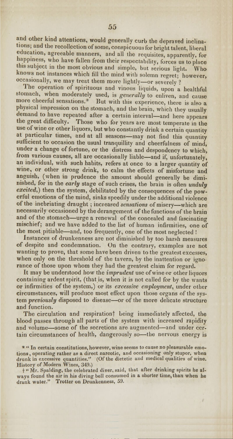 and other kind attentions, would generally curb the depraved inclina- tions; and the recollection of some, conspicuous for bright talent, liberal education, agreeable manners, and all the requisites, apparently, for nappmess, who have fallen from their respectability, forces us to place this subject in the most obvious and simple, but serious light. Who knows not instances which fill the mind with solemn regret; however, occasionally, we may treat them more lightly—or severely'? The operation of spirituous and vinous liquids, upon a healthful stomach, when moderately used, is generally to enliven, and cause more cheerful sensations.* But with this experience, there is also a physical impression on the stomach, and the brain, which they usually demand to have repeated after a certain interval—and here appears the great difficulty. Those who for years are most temperate in the use of wine or other liquors, but who constantly drink a certain quantity at particular times, and at all seasons—may not find this quantity sufficient to occasion the usual tranquillity and cheerfulness of mind, under a change of fortune, or the distress and despondency to which, from various causes, all are occasionally liable—and if, unfortunately, an individual, with such habits, refers at once to a larger quantity of wine, or other strong drink, to calm the effects of misfortune and anguish, (when in prudence the amount should generally be dimi- nished, for in the early stage of such crises, the brain is often unduly excited,) then the system, debilitated by the consequences of the pow- erful emotions of the mind, sinks speedily under the additional violence of the inebriating draught ; increased sensations of misery—which are necessarily occasioned by the derangement of the functions of the brain and of the stomach—urge a renewal of the concealed and fascinating mischief; and we have added to the list of human infirmities, one of the most pitiable—and, too frequently, one of the most neglected ! Instances of drunkenness are not diminished by too harsh measures of despite and condemnation. On the contrary, examples are not wanting to prove, that some have been driven to the greatest excesses, when only on the threshold of the tavern, by the inattention or igno- rance of those upon whom they had the greatest claim for regard. It may be understood how the imprudent use of wine or other liquors containing ardent spirit, (that is, when it is not called for by the wants or infirmities of the system,) or its excessive employment, under other circumstances, will produce most effect upon those organs of the sys- tem previously disposed to disease—or of the more delicate structure and function. The circulation and respiration! being immediately affected, the blood passes through all parts of the system with increased rapidity and volume—some of the secretions are augmented—and under cer- tain circumstances of health, dangerously so—the nervous energy is *  In certain constitutions, however, wine seems to cause no pleasurable emo- tions , operating rather as a direct narcotic, and occasioning only stupor, when drunk in excessive quantities. (Of the dietetic and medical qualities of wine. History of Modern Wines, 349.) t Mr. Spalding, the celebrated diver, said, that after drinking spirits he al- ways found the air in his diving bell consumed in a shorter time, than when he drank water. Trotter on Drunkenness, 59.