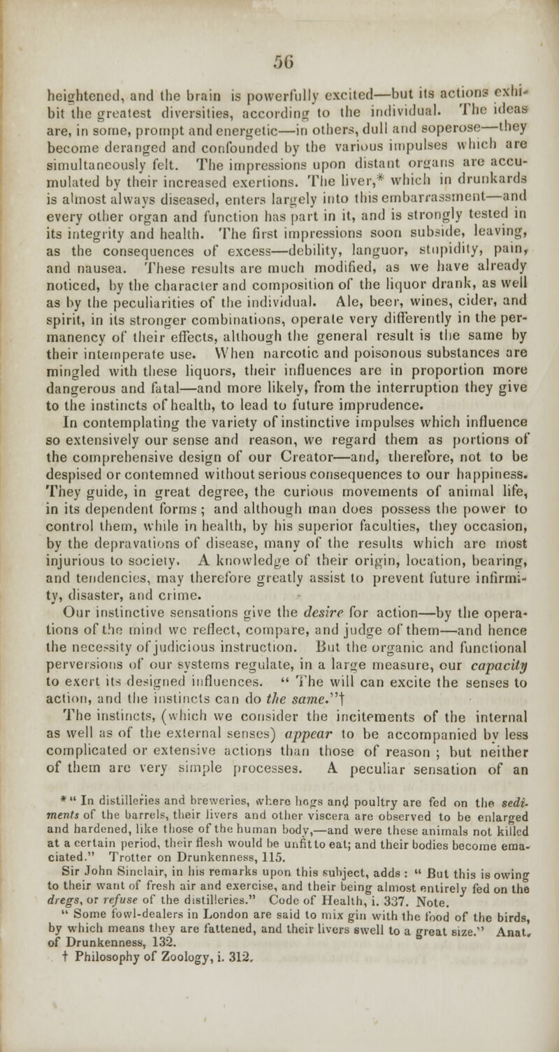 heightened, and the brain is powerfully excited—but its actions exhi- bit the greatest diversities, according to the individual. The ideas are, in some, prompt and energetic—in others, dull and soperose—they become deranged and confounded by the various impulses which are simultaneously felt. The impressions upon distant organs are accu- mulated by their increased exertions. The liver,* which in drunkards is almost always diseased, enters largely into this embarrassment—and every other organ and function has part in it, and is strongly tested in its integrity and health. The first impressions soon subside, leaving, as the consequences of excess—debility, languor, stupidity, pain, and nausea. These results are much modified, as we have already noticed, by the character and composition of the liquor drank, as well as by the peculiarities of the individual. Ale, beer, wines, cider, and spirit, in its stronger combinations, operate very differently in the per- manency of their effects, although the general result is the same by their intemperate use. When narcotic and poisonous substances are mingled with these liquors, their influences are in proportion more dangerous and fatal—and more likely, from the interruption they give to the instincts of health, to lead to future imprudence. In contemplating the variety of instinctive impulses which influence so extensively our sense and reason, we regard them as portions of the comprehensive design of our Creator—and, therefore, not to be despised or contemned without serious consequences to our happiness. They guide, in great degree, the curious movements of animal life, in its dependent forms; and although man does possess the power to control them, while in health, by his superior faculties, they occasion, by the depravations of disease, many of the results which are most injurious to society. A knowledge of their origin, location, bearing, and tendencies, may therefore greatly assist to prevent future infirmi- ty, disaster, and crime. Our instinctive sensations give the desire for action—by the opera- tions of the mind wc reflect, compare, and judge of them—and hence the necessity of judicious instruction. But the organic and functional perversions of our systems regulate, in a large measure, our capacity to exert its designed influences.  The will can excite the senses to action, and the instincts can do the same.] The instincts, (which we consider the incitements of the internal as well as of the external senses) appear to be accompanied bv less complicated or extensive actions than those of reason ; but neither of them are very simple processes. A peculiar sensation of an * In distilleries and breweries, where liogrs and poultry are fed on the sedi- ments of the barrels, their livers and other viscera are observed to be enlarged and hardened, like those of the human body,—and were these animals not killed at a certain period, their flesh would be unfit to eat; and their bodies become ema- ciated. Trotter on Drunkenness, 115. Sir John Sinclair, in his remarks upon this subject, adds :  But this is owing to their want of fresh air and exercise, and their being almost entirely fed on the dregs, or refuse of the distilleries. Code of Health, i. 337. Note.  Some fowl-dealers in London are said to mix gin with the food of the birds by which means they are fattened, and their livers swell to a great size. Anat. of Drunkenness, 132. t Philosophy of Zoology, i. 312,