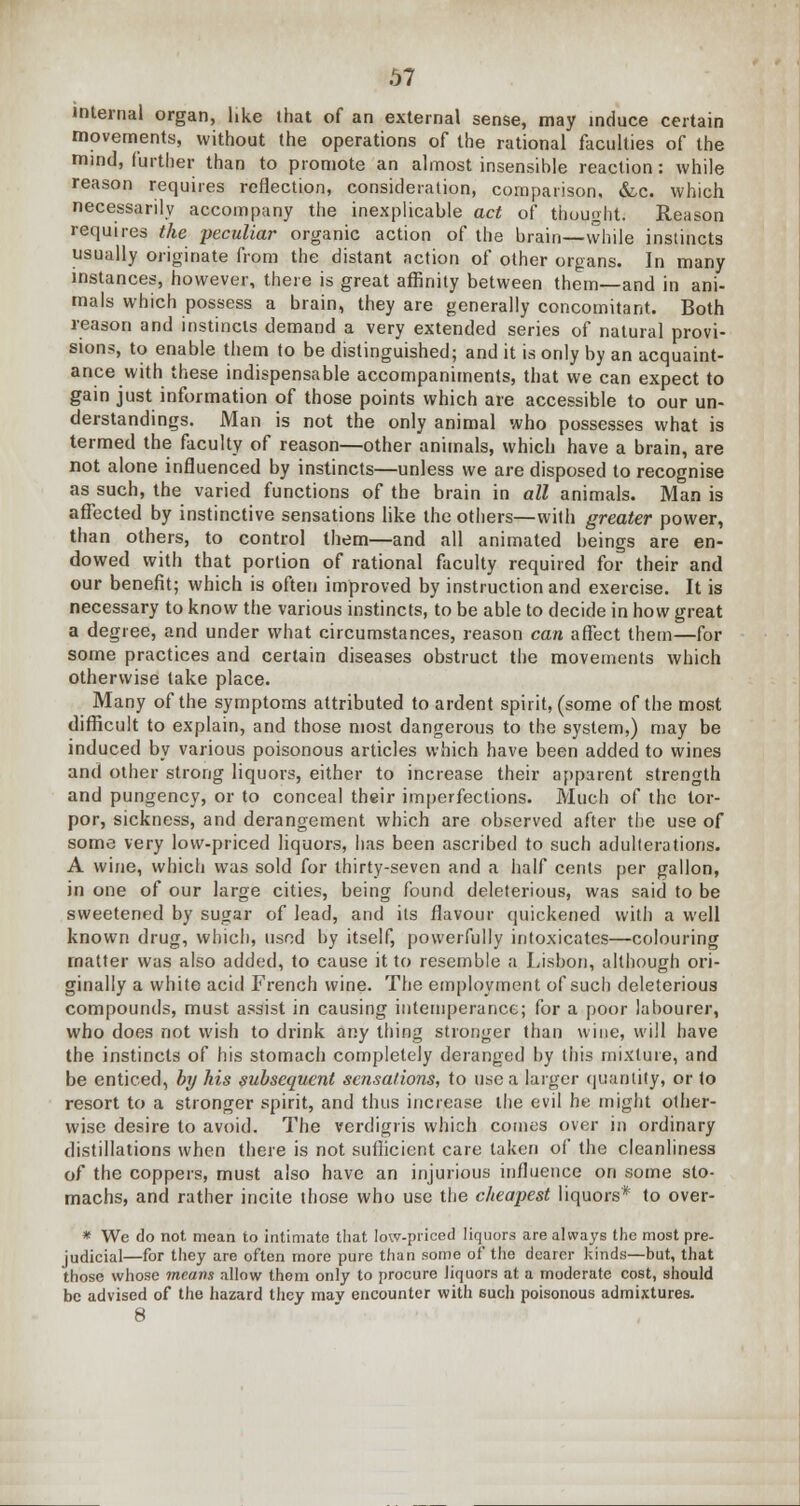 internal organ, like lhat of an external sense, may induce certain movements, without the operations of the rational faculties of the mind, further than to promote an almost insensible reaction: while reason requires reflection, consideration, comparison, &c. which necessarily accompany the inexplicable act of thought. Reason requires the peculiar organic action of the brain—while instincts usually originate from the distant action of other organs. In many instances, however, there is great affinity between them—and in ani- mals which possess a brain, they are generally concomitant. Both reason and instincts demand a very extended series of natural provi- sions, to enable them to be distinguished; and it is only by an acquaint- ance with these indispensable accompaniments, that we can expect to gain just information of those points which are accessible to our un- derstandings. Man is not the only animal who possesses what is termed the faculty of reason—other animals, which have a brain, are not alone influenced by instincts—unless we are disposed to recognise as such, the varied functions of the brain in all animals. Man is affected by instinctive sensations like the others—with greater power, than others, to control them—and all animated beings are en- dowed with that portion of rational faculty required for their and our benefit; which is often improved by instruction and exercise. It is necessary to know the various instincts, to be able to decide in how great a degree, and under what circumstances, reason can affect them—for some practices and certain diseases obstruct the movements which otherwise take place. Many of the symptoms attributed to ardent spirit, (some of the most difficult to explain, and those most dangerous to the system,) may be induced by various poisonous articles which have been added to wines and other strong liquors, either to increase their apparent strength and pungency, or to conceal their imperfections. Much of the tor- por, sickness, and derangement which are observed after the use of some very low-priced liquors, has been ascribed to such adulterations. A wine, which was sold for thirty-seven and a half cents per gallon, in one of our large cities, being found deleterious, was said to be sweetened by sugar of lead, and its flavour quickened with a well known drug, which, used by itself, powerfully intoxicates—colouring matter was also added, to cause it to resemble a Lisbon, although ori- ginally a white acid French wine. The employment of such deleterious compounds, must assist in causing intemperance; for a poor labourer, who does not wish to drink any thing stronger than wine, will have the instincts of his stomach completely deranged by this mixture, and be enticed, by his subsequent sensations, to use a larger quantity, or to resort to a stronger spirit, and thus increase the evil he might other- wise desire to avoid. The verdigris which comes over in ordinary distillations when there is not sufficient care taken of the cleanliness of the coppers, must also have an injurious influence on some sto- machs, and rather incite those who use the cheapest liquors* to over- * We do not mean to intimate that low-priced liquors are always the most pre- judicial—for they are often more pure than some of the dearer kinds—but, that those whose means allow them only to procure liquors at a moderate cost, should be advised of the hazard they may encounter with euch poisonous admixtures.