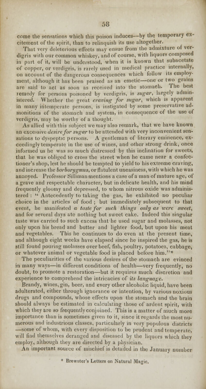 come the sensations which this poison induces—by the temporary ex- citement of the spirit, than to relinquish its use altogether. That very deleterious effects may ensue from the admixture of ver- digris with our common whiskey, and of course, with liquors composed in part of it, will be understood, when it is known that subacetate of copper, or verdigris, is rarely used in medical practice internally, on account of the dangerous consequences which follow its employ- ment, although it has been praised as an emetic—one or two grains are said to act as soon as received into the stomach. The best remedy for persons poisoned by verdigris, is sugar, largely admin- istered. Whether the great craving for sugar, which is apparent in many intemperate persons, is instigated by some preservative ad- monitions of the stomach and system, in consequence of the use of verdigris, may be worthy of a thought. As allied with this subject we may also remark, that we have known an excessive desire for sugar to be attended with very inconvenient sen- sations to dyspeptic persons. A gentleman of literary eminence, ex- ceedingly temperate in the use of wines, and other strong drink, once informed us he was so much distressed by this inclination for sweet3, that he was obliged to cross the street when he came near a confec- tioner's shop, lest he should be tempted to yield to his extreme craving, and increase the borborygmus, or flatulent uneasiness, with which he was annoyed. Professor Silhman mentions a case of a man of mature age, of a grave and respectable character, but indelicate health, and his mind frequently gloomy and depressed, to whom nitrous oxide was adminis- tered : Antecedently to taking the gas, he exhibited no peculiar choice in the articles of food ; but immediately subsequent to that event, he manifested a taste for such things only as were sweet, and for several days ate nothing but sweet cake. Indeed this singular taste was carried to such excess that he used sugar and molasses, not only upon his bread and butter and lighter food, but upon his meat and vegetables. This he continues to do even at the present time, and although eight weeks have elapsed since he inspired the gas, he i3 still found pouring molasses over beef, fish, poultry, potatoes, cabbage, or whatever animal or vegetable food is placed before him.* The peculiarities of the various desires of the stomach are evinced in many ways—in different conditions of health—very frequently, no doubt, to promote a restoration—but it requires much discretion and experience to comprehend the intricacies of its language. Brandy, wines, gin, beer, and every other alcoholic liquid, have been adulterated, either through ignorance or intention, by various noxious drugs and compounds, whose effects upon the stomach and the brain should always be estimated in calculating those of ardent spirit, with which they are so frequently conjoined. This is a matter of much more importance than is sometimes given to it, since it regards the most nu- merous and industrious classes, particularly in very populous districts —some of whom, with every disposition to be prudent and temperate, will find themselves deranged and diseased by the liquors which they employ, although they are directed by a physician. An important source of mischief is detailed in the January number * Brewster's Letters on Natural Masic.