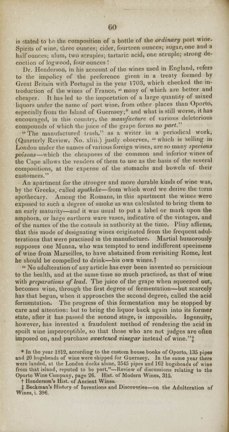 CO is stated to ho the composition of a bottle of the ordinary port wine. Spirits of wine, three ounces; cider, fourteen ounces; sugar*one and a half ounces; alum, two scruples; tartaric acid, one scruple; strong de- coction of logwood, four ounces ! Dr. Henderson, in his account of the wines used in England, refers to the impolicy of the preference given in a treaty formed by Great Britain with Portugal in the year 17013, which checked the in- troduction of the wines of France,  many of which are better ami cheaper. It has led to the importation of a large quantity of mixed liquors under the name of port wine, from other places than Oporto, especially from the Island of Guernsey,* and what is still worse, it has encouraged, in this country, the manufacture of various deleterious compounds of which the juice of the grape forms no part. The manufactured trash, as a writer in a periodical work, (Quarterly Review, No. xliii.) justly observes, which is selling in London under the names of various foreign wines, are so many specious poisons—which the cheapness of the common and inferior wines of the Cape allows the venders of them to use as the basis of the several compositions, at the expense of the stomachs and bowels of their customers. An apartment for the stronger and more durable kinds of wine was, by the Greeks, called apotheke—from which word we derive the term apothecary. Among the Romans, in this apartment the wines were exposed to such a degree of smoke as was calculated to bring them to an early maturity—and it was usual to put a label or mark upon the amphora, or large earthern ware vases, indicative of the vintages, and of the names of the the consuls in authority at the time. Pliny affirms, that this mode of designating wines originated from the frequent adul- terations that were practised in the manufacture. Martial humorously supposes one Munna, who was tempted to send indifferent specimens of wine from Marseilles, to have abstained from revisiting Rome, lest he should be compelled to drink—his own wines.t  No adulteration of any article has ever been invented so pernicious to the health, and at the same time so much practised, as that of wine with preparations of lead. The juice of the grape when squeezed out, becomes wine, through the first degree of fermentation—but scarcely has that begun, when it approaches the second degree, called the acid fermentation. The progress of this fermentation may be stopped by care and attention: but to bring the liquor back again into its former state, after it has passed the second stage, is impossible. Ingenuity, however, has invented a fraudulent method of rendering the acid in spoilt wine imperceptible, so that those who are not judges are often imposed on, and purchase sweetened vinegar instead of wine.J * In the year 1812, according to the custom house books of Oporto, 135 pipes and 20 hogsheads of wine were shipped for Guernsey. In the same year there were landed, at the London docks alone, 2545 pipes and 162 hogsheads of wine from that island, reputed to bo port.—Review of discussions relating to the Oporto Wine Company, page 26. Hist, of Modern Wines, 315. t Henderson's Hist, of Ancient Wines. % Beckman's History of Inventions and Discoveries—on the Adulteration of Wines, i. 396.