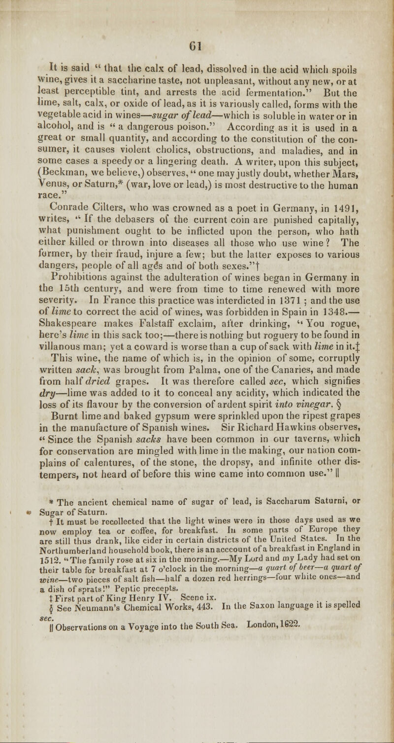 Gl It is said  that the calx of lead, dissolved in the acid which spoils wine, gives it a saccharine taste, not unpleasant, without any new, or at least perceptible tint, and arrests the acid fermentation. But the lime, salt, calx, or oxide of lead, as it is variously called, forms with the vegetable acid in wines—sugar of lead—which is soluble in water or in alcohol, and is  a dangerous poison. According as it is used in a great or small quantity, and according to the constitution of the con- sumer, it causes violent cholics, obstructions, and maladies, and in some cases a speedy or a lingering death. A writer, upon this subject, (Beckman, we believe,) observes, one may justly doubt, whether Mars, Venus, or Saturn,* (war, love or lead,) is most destructive to the human race. Conrade Cilters, who was crowned as a poet in Germany, in 1491, writes, • If the debasers of the current coin are punished capitally, what punishment ought to be inflicted upon the person, who hath either killed or thrown into diseases all those who use wine ? The former, by their fraud, injure a few; but the latter exposes to various dangers, people of all age's and of both sexes.t Prohibitions against the adulteration of wines began in Germany in the 15th century, and were from time to time renewed with more severity. In France this practice was interdicted in 1371 ; and the use of lime to correct the acid of wines, was forbidden in Spain in 1348.— Shakespeare makes FalstafT exclaim, after drinking,  You rogue, here's lime in this sack too;—there is nothing but roguery to be found in villanous man; yet a coward is worse than a cup of sack with lime in it.J This wine, the name of which is, in the opinion of some, corruptly written sack, was brought from Palma, one of the Canaries, and made from half dried grapes. It was therefore called sec, which signifies dry—lime was added to it to conceal any acidity, which indicated the loss of its flavour by the conversion of ardent spirit into vinegar. § Burnt lime and baked gypsum were sprinkled upon the ripest grapes in the manufacture of Spanish wines. Sir Richard Hawkins observes,  Since the Spanish sacks have been common in our taverns, which for conservation are mingled with lime in the making, our nation com- plains of calentures, of the stone, the dropsy, and infinite other dis- tempers, not heard of before this wine came into common use. || * The ancient chemical name of sugar of lead, is Saccharum Saturni, or Sugar of Saturn. t It must be recollected that the light wines were in those days used as we now employ tea or coffee, for breakfast. In some parts of Europe they are still thus drank, like cider in certain districts of the United States. In the Northumberland household book, there is anacccount of a breakfast in England in 1512. The family rose at six in the morning.—My Lord and my Lady had set on their table for breakfast at 7 o'clock in the morning—a quart of beer—a quart of wine—Uvo pieces of salt fish—half a dozen red herrings—four white ones—and a dish of sprats! Peptic precepts. t First part of King Henry IV. Scene ix. . . ,, , $ See Neumann's Chemical Works, 443. In the Saxon language it is spelled sec. || Observations on a Voyage into the South Sea. London, 1622.