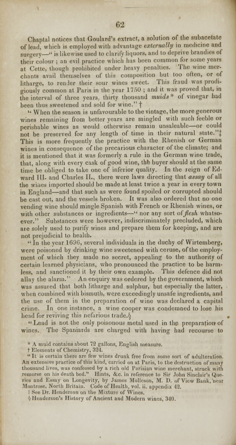 Chaptal notices that Goulard's extract, a solution of the subacetate of lead, which is employed with advantage externally in medicine and Burgery— is likewise used to clarify liquors, and to deprive brandies of their colour ; an evil practice which has been common for some years at Cette, though prohibited under heavy penalties. The wine mer- chants avail themselves of this composition but too often, or of litharge, to renJer their sour wines sweet. This fraud was prodi- giously common at Paris in the year 1750 ; and it was proved that, in the interval of three years, thirty thousand muids * of vinegar had been thus sweetened and sold for wine. f  When the season is unfavourable to the vintage, the more generous wines remaining from better years are mingled with such feeble or perishable wines as would otherwise remain unsaleable—or could not be preserved for any length of time in their natural state.| This is more frequently the practice with the Rhenish or German wines in consequence of the precarious character of the climate; and it is mentioned that it was formerly a rule in the German wine trade, that, along with every cask of good wine, the buyer should at the same time be obliged to take one of inferior quality. In the reign of Ed- ward III. and Charles II., there were laws directing that assay of all the wines imported should be made at least twice a year in every town in England—and that such as were found spoiled or corrupted should be cast out, and the vessels broken. It was also ordered that no one vending wine should mingle Spanish with French or Rhenish wines, or with other substances or ingredients— nor any sort of flesh whatso- ever. Substances were however, indiscriminately precluded, which aie solely used to purify wines and prepare them for keeping, and are not prejudicial to health.  In the year 1696, several individuals in the duchy of Wirtemberg, were poisoned by drinking wine sweetened with ceruse, of the employ- ment of which they made no secret, appealing to the authority of certain learned physicians, who pronounced the practice to be harm- less, and sanctioned it by their own example. This defence did not allay the alarm. An enquiry was ordered by the government, which was assured that both litharge and sulphur, but especially the latter, when combined with bismuth, were exceedingly unsafe ingredients, and the use of them in the preparation of wine was declared a capital crime. In one instance, a wine cooper was condemned to lose his head for reviving this nefarious trade.§ Lead is not the only poisonous metal used in the preparation-of wines. The Spaniards are charged with having had recourse to * A muid contains about 72 gallons, English measure. t Elements of Chemistry, 324.  It is certain there are few wines drunk free from some sort of adulteration. An extensive practice of this kind, carried on at Paris, to the destruction of many thousand lives, was confessed by a rich old Parisian wine merchant, struck with remorse on his death bed. Hints, &c. in reference to Sir John Sinclair's Que- ries and Essay on Longevity, by James Mollcson, M. D. of View Hank, near Montrose. North Britain. Code of Health, vol. ii. appendix 42. See Dr. Henderson on the Mixture of Wines. $ Henderson's History of Ancient and Modern wines, 340.