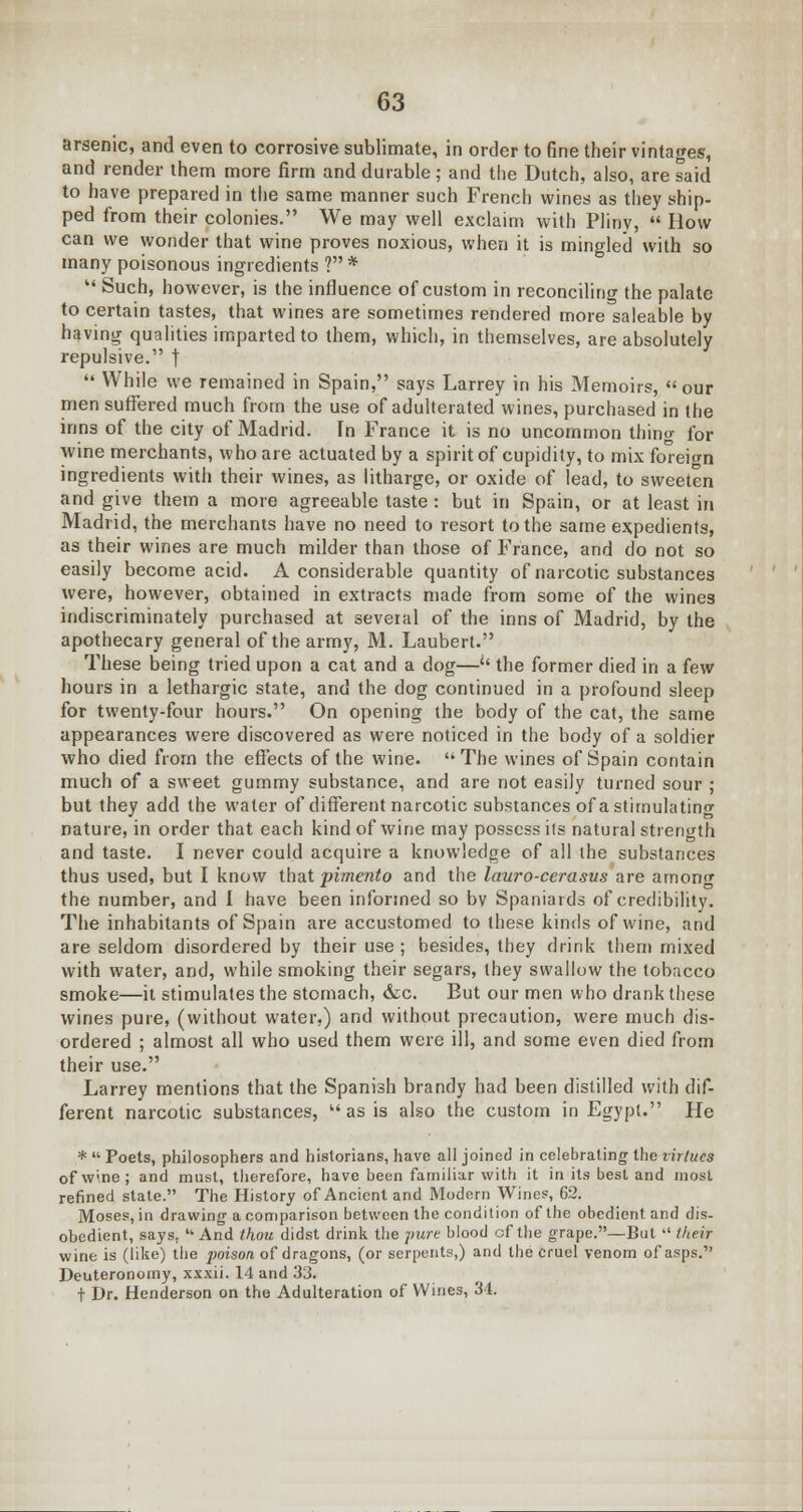 arsenic, and even to corrosive sublimate, in order to fine their vintages, and render them more firm and durable; and the Dutch, also, are said to have prepared in the same manner such French wines as they ship- ped from their colonies. We may well exclaim with Pliny,  How can we wonder that wine proves noxious, when it is mingled with so many poisonous ingredients ? *  Such, however, is the influence of custom in reconciling the palate to certain tastes, that wines are sometimes rendered more saleable by having qualities imparted to them, which, in themselves, are absolutely repulsive. j  While we remained in Spain, says Larrey in his Memoirs, our men suffered much from the use of adulterated wines, purchased in the inns of the city of Madrid. In France it is no uncommon thing for wine merchants, who are actuated by a spirit of cupidity, to mix foreign ingredients with their wines, as litharge, or oxide of lead, to sweeten and give them a more agreeable taste: but in Spain, or at least in Madrid, the merchants have no need to resort to the same expedients, as their wines are much milder than those of France, and do not so easily become acid. A considerable quantity of narcotic substances were, however, obtained in extracts made from some of the wines indiscriminately purchased at several of the inns of Madrid, by the apothecary general of the army, M. Lauberl. These being tried upon a cat and a dog— the former died in a few hours in a lethargic state, and the dog continued in a profound sleep for twenty-four hours. On opening the body of the cat, the same appearances were discovered as were noticed in the body of a soldier who died from the effects of the wine. The wines of Spain contain much of a sweet gummy substance, and are not easily turned sour ; but they add the water of different narcotic substances of a stimulating nature, in order that each kind of wine may possess ils natural strength and taste. I never could acquire a knowledge of all the substances thus used, but I know that pimento and the lauro-cerasus are among the number, and I have been informed so bv Spaniards of credibility. The inhabitants of Spain are accustomed to these kinds of wine, and are seldom disordered by their use ; besides, they drink them mixed with water, and, while smoking their segars, they swallow the tobacco smoke—it stimulates the stomach, &c. But our men who drank these wines pure, (without water.) and without precaution, were much dis- ordered ; almost all who used them were ill, and some even died from their use. Larrey mentions that the Spanish brandy had been distilled with dif- ferent narcotic substances,  as is also the custom in Egypt. He *  Poets, philosophers and historians, have all joined in celebrating the virtues of wine; and must, therefore, have been familiar with it in its best and most refined state. The History of Ancient and Modern Wines, 62. Moses, in drawing a comparison between the condition of the obedient and dis- obedient, sayst  And thou didst drink the pure blood of the grape.—But  their wine is (like) the poison of dragons, (or serpents,) and the cruel venom of asps. Deuteronomy, xxxii. 14 and 33. t Dr. Henderson on the Adulteration of Wines, 34.