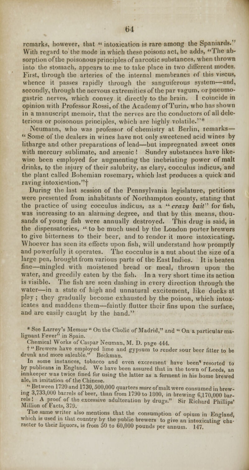 M remarks, however, that  intoxication is rare among the Spaniards. With regard to the mode in which these poisons act, he adds, The ab- sorption ofthe poisonous principles of narcotic substances, when thrown into the stomach, appears to me to take place in two different modes. First, through the arteries of the internal membranes of this viscus, whence it passes rapidly through the sanguiferous system—and, secondly, through the nervous extremities ofthe par vagum, or pneumo- gastric nerves, which convey it directly to the brain. I coincide in opinion with Professor Rossi, of the Academy ofTurin, who has shown in a manuscript memoir, that the nerves are the conductors of all dele- terious or poisonous principles, which are highly volatile.* Neumann, who was professor of chemistry at Berlin, remarks —  Some ofthe dealers in wines have not only sweetened acid wines by litharge and other preparations of lead—but impregnated sweet ones with mercury sublimate, and arsenic ! Sundry substances have like- wise been employed for augmenting the inebriating power of malt drinks, to the injury of their salubrity, as clary, cocculus indicus, and the plant called Bohemian rosemary, which last produces a quick and raving intoxication.-) During the last session of the Pennsylvania legislature, petitions were presented from inhabitants of Northampton county, stating that the practice of using cocculus indicus, as a  crazy bait for fish, was increasing to an alarming degree, and that by this means, thou- sands of young fish were annually destroyed. This drug is said, in the dispensatories, to be much used by the London porter brewers to give bitterness to their beer, and to render it more intoxicating. Whoever has seen its effects upon fish, will understand how promptly and powerfully it operates. The cocculus is a nut about the size of a large pea, brought from various parts of the East Indies. It is beaten fine—mingled with moistened bread or meal, thrown upon the water, and greedily eaten by the fish. In a very short time its action is visible. The fish are seen dashing in every direction through the water—in a state of high and unnatural excitement, like ducks at play; they gradually become exhausted by the poison, which intox- icates and maddens them—faintly flutter their fins upon the surface, and are easily caught by the hand. * See Larrey's Memoir  On Hie Cholic of Madrid, and  On a particular ma- lignant Fever in Spain. Chemical Works of Caspar Ncuman, M. D. page 444. t Brewers have employed lime and gypsum°to render sour beer fitter to be drunk and more saleable. Beckman. In some instances, tobacco and even excrement havo been' resorted to by publicans in England. We have been assured that in the town of Leeds, an innkeeper was twice fined for using the latter as a ferment in his home brewed ale, in imitation ofthe Chinese. * Between 1720 and 1730,500,000 quarters more of malt were consumed in brew- ing 3,733,000 barrels of beer, than from 1790 to 1800, in brewing 6,170,000 bar- rels ! A proof of the excessive adulteration by drugs. Sir Richard'Phillips' Million of Facts, 379. The same writer also mentions that the consumption of opium in England which is used in that country by the public brewers to give an intoxicating cha- racter to their liquors, is from 50 to 60,000 pounds per annum. 147