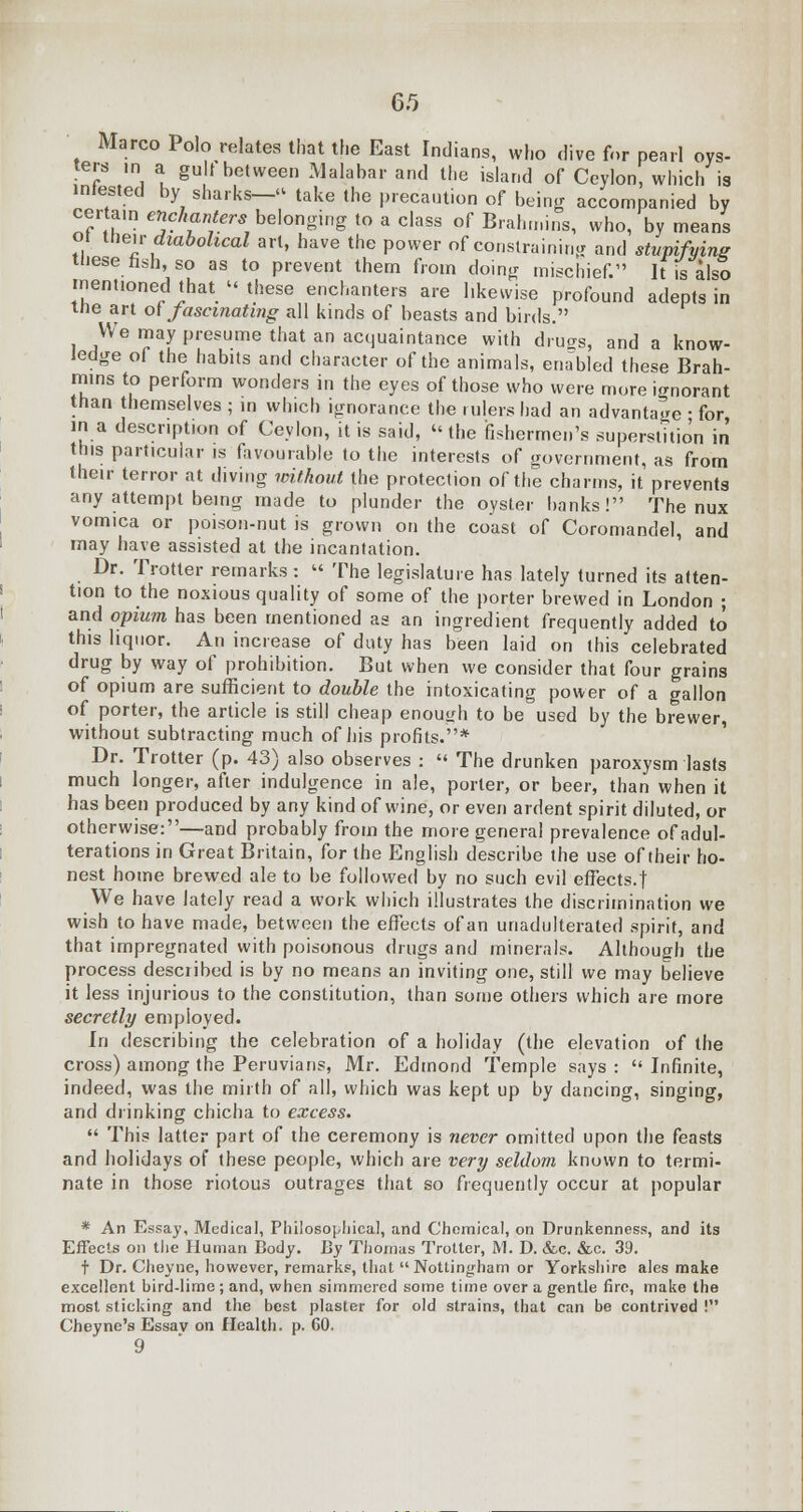 Marco Polo relates that the East Indians, who dive for pearl oys- ters ,n a gu t between Malabar and the island of Ceylon, which is infested by sharks— take the precaution of being accompanied by certain enchanters•belonging to a class of Brahmins, who, by means or then diabolical art, have the power of constraining and stupifvins tliese fish, so as to prevent them from doing mischief. It is also mentioned that these enchanters are likewise profound adepts in tne art of fascinating all kinds of beasts and birds. We may presume that an acquaintance with druo-s, and a know- ledge of the habits and character of the animals, enabled these Brah- mins to perform wonders in the eyes of those who were more ignorant than themselves ; in which ignorance the rulers had an advantage • for in a description of Ceylon, it is said, the fishermen's superstition in this particular is favourable to the interests of government, as from their terror at diving without the protection of the charms, it prevents any attempt being made to plunder the oyster banks! The nux vomica or poison-nut is grown on the coast of Coromandel, and may have assisted at the incantation. Dr. Trotter remarks: The legislature has lately turned its atten- tion to the noxious quality of some of the porter brewed in London ; and opium has been mentioned as an ingredient frequently added to this liquor. An increase of duty has been laid on this celebrated drug by way of prohibition. But when we consider that four grains of opium are sufficient to double the intoxicating power of a gallon of porter, the article is still cheap enough to be used by the brewer, without subtracting much of his profits.* Dr. Trotter (p. 43) also observes : The drunken paroxysm lasts much longer, after indulgence in ale, porter, or beer, than when it has been produced by any kind of wine, or even ardent spirit diluted, or otherwise:—and probably from the more general prevalence of adul- terations in Great Britain, for the English describe the use of their ho- nest home brewed ale to be followed by no such evil effects.! We have lately read a work which illustrates the discrimination we wish to have made, between the effects of an unadulterated spirit, and that impregnated with poisonous drugs and minerals. Although the process described is by no means an inviting one, still we may believe it less injurious to the constitution, than some others which are more secretly employed. In describing the celebration of a holiday (the elevation of the cross) among the Peruvians, Mr. Edmond Temple says: Infinite, indeed, was the mirth of all, which was kept up by dancing, singing, and drinking chicha to excess. This latter part of the ceremony is never omitted upon the feasts and holidays of these people, which are very seldom known to termi- nate in those riotous outrages that so frequently occur at popular * An Essay, Medical, Philosophical, and Chemical, on Drunkenness, and its Effects on the Human Body. By Thomas Trotter, M. D. &c. &c. 39. t Dr. Clieyne, however, remarks, that Nottingham or Yorkshire ales make excellent bird-lime; and, when simmered some time over a gentle fire, make the most sticking and the best plaster for old strains, that can be contrived ! Cheyne's Essav on Health, p. 60. 9