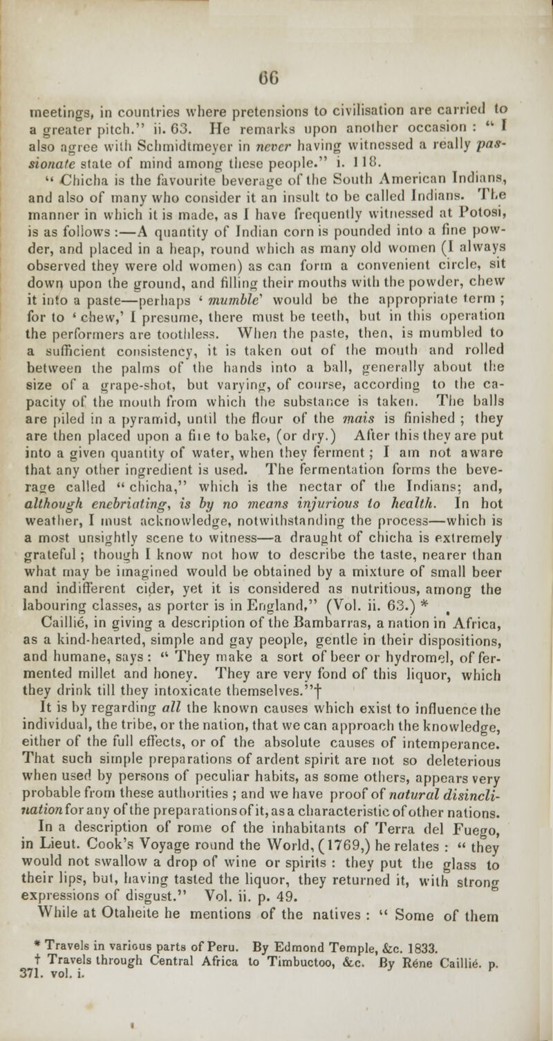 06 meetings, in countries where pretensions to civilisation are carried to a greater pitch. ii. 63. He remarks upon another occasion :  I also agree with Schmidtmeyer in never having witnessed a really pas- sionate state of mind among these people. i. 118.  Chicha is the favourite^ beverage of the South American Indians, and also of many who consider it an insult to be called Indians. The manner in which it is made, as I have frequently witnessed at Potosi, is as foliows :—A quantity of Indian corn is pounded into a fine pow- der, and placed in a heap, round which as many old women (1 always observed they were old women) as can form a convenient circle, sit down upon the ground, and filling their mouths with the powder, chew it into a paste—perhaps ' mumble' would be the appropriate term ; for to ' chew,' I presume, there must be teeth, but in this operation the performers are toothless. When the paste, then, is mumbled to a sufficient consistency, it is taken out of the mouth and rolled between the palms of the hands into a ball, generally about the size of a grape-shot, but varying, of course, according to the ca- pacity of the mouth from which the substance is taken. The balls are piled in a pyramid, until the flour of the mais is finished ; they are then placed upon a fiie to bake, (or dry.) After this they are put into a given quantity of water, when they ferment; I am not aware that any other ingredient is used. The fermentation forms the beve- rage called  chicha, which is the nectar of the Indians: and, although enebriating, is by no means injurious to health. In hot weather, I must acknowledge, notwithstanding the process—which is a most unsightly scene to witness—a draught of chicha is extremely grateful; though I know not how to describe the taste, nearer than what may be imagined would be obtained by a mixture of small beer and indifferent cider, yet it is considered as nutritious, among the labouring classes, as porter is in England, (Vol. ii. 63.) * Caillie, in giving a description of the Bambarras, a nation in Africa, as a kind-hearted, simple and gay people, gentle in their dispositions, and humane, says :  They make a sort of beer or hydromel, of fer- mented millet and honey. They are very fond of this liquor, which they drink till they intoxicate themselves.f It is by regarding all the known causes which exist to influence the individual, the tribe, or the nation, that we can approach the knowledge, either of the full effects, or of the absolute causes of intemperance. That such simple preparations of ardent spirit are not so deleterious when used by persons of peculiar habits, as some others, appears very probable from these authorities ; and we have proof of natural disincli- nation for any of the preparations ofit, as a characteristic of other nations. In a description of rome of the inhabitants of Terra del Fuego, in Lieut. Cook's Voyage round the World, (1769,) he relates :  they would not swallow a drop of wine or spirits : they put the glass to their lips, but, having tasted the liquor, they returned it, with strong expressions of disgust. Vol. ii. p. 49. While at Otaheite he mentions of the natives :  Some of them * Travels in various parts of Peru. By Edmond Temple, &c. 1833. t Travels through Central Africa to Timbuctoo, &c. By Rene Caillie. p.