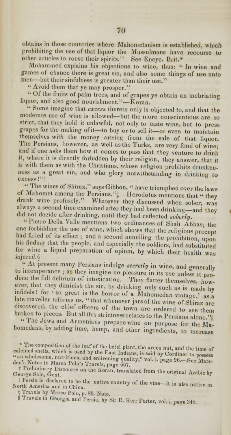 obtains in those countries where Mahometanism is established, which prohibiting the use of that liquor the Mussulmans have recourse to other articles to rouse their spirits. See Encyc. Brit.* Mohammed explains his objections to wine, thus:  In wine and games of chance there is great sin, and also some things of use unto men—but their sinfulness is greater than their use.  Avoid them that ye may prosper.  Of the fruits of palm trees, and of grapes ye obtain an inebriating liquor, and also good nourishment.—Koran.  Some imagine that excess therein only is objected to, and that the moderate use of wine is allowed—but the more conscientious are so strict, that they hold it unlawful, not only to taste wine, but to press grapes for the making of it—to buy or to sell it—or even to maintain themselves with the money arising from the sale of that liquor. The Persians, however, as well as the Turks, are very fond of wine; and if one asks them how it comes to pass that they venture to drink it, where it is directly forbidden by their religion, they answer, that it is with them as with the Christians, whose religion prohibits drunken- ness as a great sin, and who glory notwithstanding in drinkinc to excess!! B  The wines of Shiraz, says Gibbon,  have triumphed over the laws of Mahomet among the Persians.! Herodotus mentions that  they drank wine profusely. Whatever they discussed when sober, was always a second time examined after they had been drinking—and they did not decide after drinking, until they had reflected soberly. Pietro Delia Valle mentions two ordinances of Shah Abbas- the one forbidding the use of wine, which shows that the religious precept had faded of its effect ; and a second annulling the prohibition upon his finding that the people, and especially the soldiers, had substituted for wine a liquid preparation of opium, by which their health was injured.§ « At present many Persians indulge secretly in wine, and generally to intemperance ; as they imagine no pleasure in its use unless it pro duce the full delirium of intoxication. They flatter themselves, how- ever, that they diminish the sin, by drinking only such as is made bv infidels! for 'so great is the horror of a Mahomedan vintage ' as a late traveler informs us,  that whenever jars of the wine of Shiraz are discovered, the chief officers of the town are ordered to see them broken to pieces. But all this strictness relates to the Persians alone II The Jews and Armenians prepare wine on purpose for the Ma- homedans, by adding lime, hemp, and other ingredients, to increase * The composition of the leaf of the betel plant, the areca nut, and the lime of calcined shells, which b used by the East Indians, is said by Cordiner o posses,  an wholesome, nutritious, and enlivening quality  vol i naae Qfi «« m den's Notes to Marco Polo's Travels, pagf 667 * ? S MafS Geofw sl1eGenJt'SC0UrSe ^ ** ^^ tra'1Slaled fr°m the 0riginal Arabic by HiSS^kSs c£::he native country °f the vine-ii - **-*•» § Travels by Marco Polo, p. 80. Note 1! Travels in Georgia and Persia, by Sir It. Kerr Porter, vol. .. page Mb.