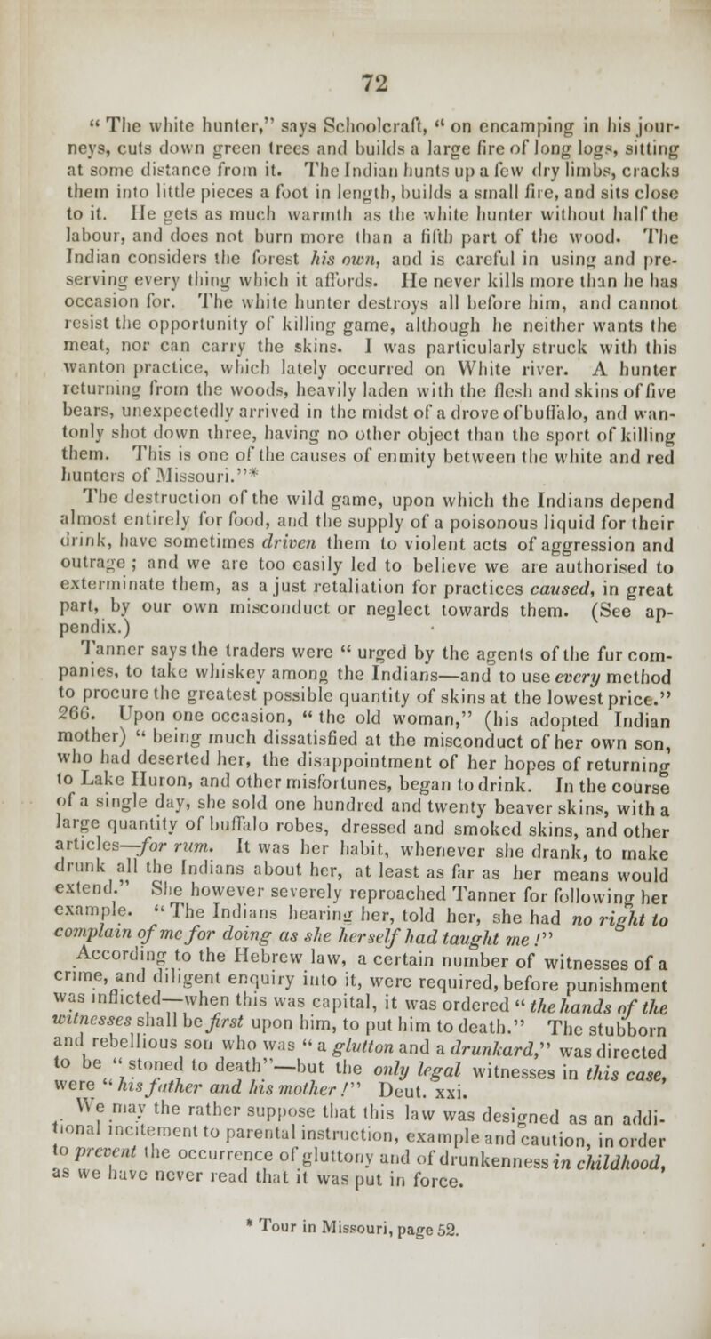  The white hunter, says Schoolcraft,  on encamping in his jour- neys, cuts down green trees and huilds a large fire of long logs, sitting at some distance from it. The Indian hunts up a few dry limbs, cracks them into little pieces a foot in length, huilds a small fire, and sits close to it. lie gets as much warmth as the white hunter without half the labour, and does not burn more than a fifth part of the wood. The Indian considers the forest his men, and is careful in using and pre- serving every thing which it affords. He never kills more than he has occasion for. The white hunter destroys all before him, and cannot resist the opportunity of killing game, although he neither wants the meat, nor can carry the skins. I was particularly struck with this wanton practice, which lately occurred on White river. A hunter returning from the woods, heavily laden with the flesh and skins of five bears, unexpectedly arrived in the midst of a drove of buffalo, and wan- tonly shot down three, having no other object than the sport of killing them. This is one of the causes of enmity between the white and red hunters of .Missouri. ' The destruction of the wild game, upon which the Indians depend almost entirely for food, and the supply of a poisonous liquid for their drink, have sometimes driven them to violent acts of aggression and outrage; and we are too easily led to believe we are authorised to exterminate them, as a just retaliation for practices caused, in great part, by our own misconduct or neglect towards them. (See ap- pendix.) Tanner says the traders were  urged by the agents of the fur com- panies, to take whiskey among the Indians—and to use every method to procure the greatest possible quantity of skins at the lowest price. 26G. Upon one occasion,  the old woman, (his adopted Indian mother)  being much dissatisfied at the misconduct of her own son, who had deserted her, the disappointment of her hopes of returning to Lake Huron, and other misfortunes, began to drink. In the course of a single day, she sold one hundred and twenty beaver skins, with a large quantity of buffalo robes, dressed and smoked skins, and other articles—for rum. It was her habit, whenever she drank, to make drunk all the Indians about her, at least as far as her means would extend. She however severely reproached Tanner for following her example. The Indians hearing her, told her, she had no right to complain of me for doing as she herself had taught me .' According to the Hebrew law, a certain number of witnesses of a crime, and diligent enquiry into it, were required, before punishment was inflated—when this was capital, it was ordered «' thehands of the witnesses^ shall be first upon him, to put him to death. The stubborn and rebellious son who was « a glutton and a drunkard, was directed ^;.*S t0 de^h.'-but the only legal witnesses in this case, were  his father and his mother / Deut. xxi. We may the rather suppose that this law was designed as an addi- mnal incitement to parental instruction, example and caution, in order to prevent .he occurrence of gluttony and of drunkenness in childhood, as we have never read that it was put in force. * Tour in Missouri, page 52.