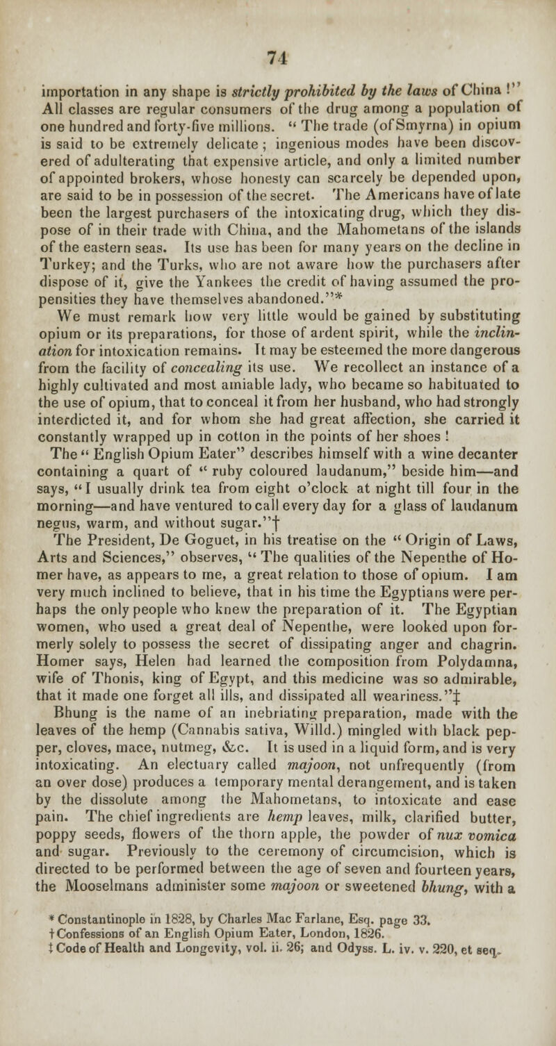 importation in any shape is strictly prohibited by the laws of China ! All classes are regular consumers of the drug among a population of one hundred and forty-five millions. The trade (of Smyrna) in opium is said to be extremely delicate; ingenious modes have been discov- ered of adulterating that expensive article, and only a limited number of appointed brokers, whose honesty can scarcely be depended upon, are said to be in possession of the secret. The Americans have of late been the largest purchasers of the intoxicating drug, which they dis- pose of in their trade with China, and the Mahometans of the islands of the eastern seas. Its use has been for many years on the decline in Turkey; and the Turks, who are not aware how the purchasers after dispose of it, give the Yankees the credit of having assumed the pro- pensities they have themselves abandoned.* We must remark how very little would be gained by substituting opium or its preparations, for those of ardent spirit, while the inclin- ation for intoxication remains. Tt may be esteemed the more dangerous from the facility of concealing its use. We recollect an instance of a highly cultivated and most amiable lady, who became so habituated to the use of opium, that to conceal it from her husband, who had strongly interdicted it, and for whom she had great affection, she carried it constantly wrapped up in cotton in the points of her shoes ! The English Opium Eater1' describes himself with a wine decanter containing a quart of ruby coloured laudanum, beside him—and says, I usually drink tea from eight o'clock at night till four in the morning—and have ventured to call every day for a glass of laudanum negus, warm, and without sugar.f The President, De Goguet, in his treatise on the Origin of Laws, Arts and Sciences, observes, The qualities of the Nepenthe of Ho- mer have, as appears to me, a great relation to those of opium. I am very much inclined to believe, that in his time the Egyptians were per- haps the only people who knew the preparation of it. The Egyptian women, who used a great deal of Nepenthe, were looked upon for- merly solely to possess the secret of dissipating anger and chagrin. Homer says, Helen had learned the composition from Polydamna, wife of Thonis, king of Egypt, and this medicine was so admirable, that it made one forget all ills, and dissipated all weariness.^: Bhung is the name of an inebriating preparation, made with the leaves of the hemp (Cannabis saliva, Willd.) mingled with black pep- per, cloves, mace, nutmeg, &,c. It is used in a liquid form, and is very intoxicating. An electuary called majoon, not unfrequently (from an over dose) produces a temporary mental derangement, and is taken by the dissolute among the Mahometans, to intoxicate and ease pain. The chief ingredients are hemp leaves, milk, clarified butter, poppy seeds, flowers of the thorn apple, the powder of nux vomica, and sugar. Previously to the ceremony of circumcision, which is directed to be performed between the age of seven and fourteen years, the Mooselmans administer some majoon or sweetened bhung, with a * Constantinople in 1828, by Charles Mac Farlane, Esq. page 33. tConfessions of an English Opium Eater, London, 1826. t Code of Health and Longevity, vol. ii. 26; and Odyss. L. iv. v. 220, et seq.