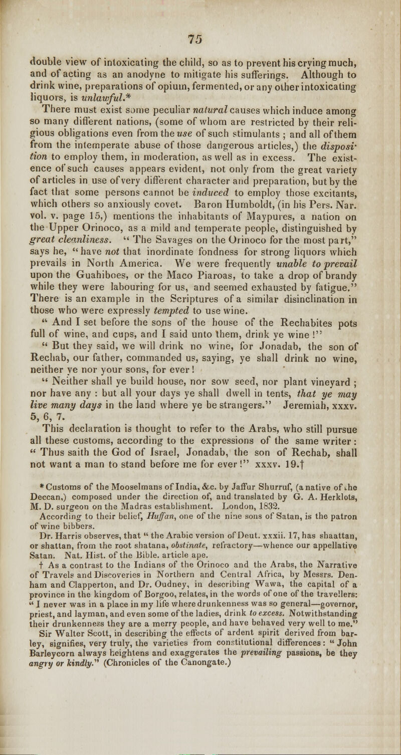 double view of intoxicating the child, so as to prevent his crying much, and of acting as an anodyne to mitigate his sufferings. Although to drink wine, preparations of opium, fermented, or any other intoxicating liquors, is unlawful.* There must exist some peculiar natural causes which induce among so many different nations, (some of whom are restricted by their reli- gious obligations even from the use of such stimulants ; and all of them from the intemperate abuse of those dangerous articles,) the disposv tion to employ them, in moderation, as well as in excess. The exist- ence of such causes appears evident, not only from the great variety of articles in use of very different character and preparation, but by the fact that some persons cannot be induced to employ those excitants, which others so anxiously covet. Baron Humboldt, (in his Pers. Nar. vol. v. page 15,) mentions the inhabitants of Maypures, a nation on the Upper Orinoco, as a mild and temperate people, distinguished by great cleanliness.  The Savages on the Orinoco for the most part, says he, c< have not that inordinate fondness for strong liquors which prevails in North America. We were frequently unable to prevail upon the Guahiboes, or the Maco Piaroas, to take a drop of brandy while they were labouring for us, and seemed exhausted by fatigue. There is an example in the Scriptures of a similar disinclination in those who were expressly tempted to use wine.  And I set before the sons of the house of the Rechabites pots full of wine, and cups, and I said unto Ihem, drink ye wine !  But they said, we will drink no wine, for Jonadab, the son of Rechab, our father, commanded us, saying, ye shall drink no wine, neither ye nor your sons, for ever!  Neither shall ye build house, nor sow seed, nor plant vineyard ; nor have any : but all your days ye shall dwell in tents, that ye may live many days in the land where ye be strangers. Jeremiah, xxxv. 5, 6, 7. This declaration is thought to refer to the Arabs, who still pursue all these customs, according to the expressions of the same writer:  Thus saith the God of Israel, Jonadab, the son of Rechab, shall not want a man to stand before me for ever! xxxv. 19.| * Customs of the Mooselmans of India, &c. by Jaffur Shurruf, (a native of the Deccan,) composed under the direction of, and translated by G. A. Herklots, M. D. surgeon on the Madras establishment. London, 1832. According to their belief, Hvffan, one of the nine sons of Satan, is the patron of wine bibbers. Dr. Harris observes, that  the Arabic version of Deut. xxxii. 17, has shaattan, or shattan, from the root shatana, obstinate, refractory—whence our appellative Satan. Nat. Hist, of the Bible, article ape. t As a contrast to the Indians of the Orinoco and the Arabs, the Narrative of Travels and Discoveries in Northern and Central Africa, by Messrs. Den- ham and Clapperton, and Dr. Oudney, in describing Wawa, the capital of a province in the kingdom of Borgoo, relates, in the words of one of the travellers:  I never was in a place in my life where drunkenness was so general—governor, priest, and layman, and even some of the ladies, drink to excess. Notwithstanding their drunkenness they are a merry people, and have behaved very well to me. Sir Walter Scott, in describing the effects of ardent spirit derived from bar- ley, signifies, very truly, the varieties from constitutional differences:  John Barleycorn always heightens and exaggerates the prevailing passions, be they angry or kindly. (Chronicles of the Canongate.)