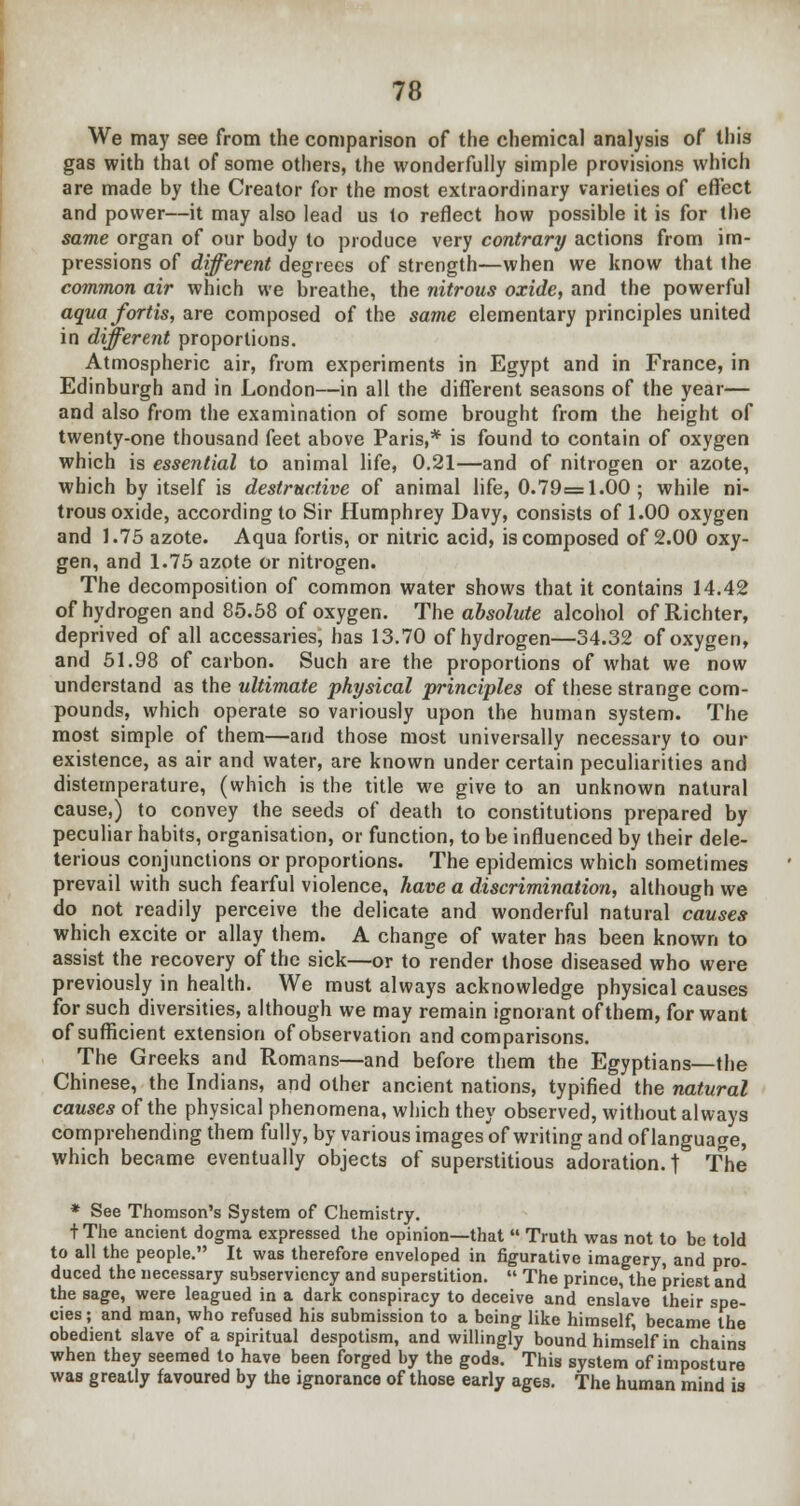 We may see from the comparison of the chemical analysis of this gas with thai of some others, the wonderfully simple provisions which are made by the Creator for the most extraordinary varieties of effect and power—it may also lead us to reflect how possible it is for the same organ of our body to produce very contrary actions from im- pressions of different degrees of strength—when we know that the common air which we breathe, the nitrous oxide, and the powerful aquafortis, are composed of the same elementary principles united in different proportions. Atmospheric air, from experiments in Egypt and in France, in Edinburgh and in London—in all the different seasons of the year— and also from the examination of some brought from the height of twenty-one thousand feet above Paris,* is found to contain of oxygen which is essential to animal life, 0.21—and of nitrogen or azote, which by itself is destructive of animal life, 0.79=1.00; while ni- trous oxide, according to Sir Humphrey Davy, consists of 1.00 oxygen and 1.75 azote. Aqua fortis, or nitric acid, is composed of 2.00 oxy- gen, and 1.75 azote or nitrogen. The decomposition of common water shows that it contains 14.42 of hydrogen and 85.58 of oxygen. The absolute alcohol of Richter, deprived of all accessaries, has 13.70 of hydrogen—34.32 of oxygen, and 51.98 of carbon. Such are the proportions of what we now understand as the ultimate physical principles of these strange com- pounds, which operate so variously upon the human system. The most simple of them—and those most universally necessary to our existence, as air and water, are known under certain peculiarities and distemperature, (which is the title we give to an unknown natural cause,) to convey the seeds of death to constitutions prepared by peculiar habits, organisation, or function, to be influenced by their dele- terious conjunctions or proportions. The epidemics which sometimes prevail with such fearful violence, have a discrimination, although we do not readily perceive the delicate and wonderful natural causes which excite or allay them. A change of water has been known to assist the recovery of the sick—or to render those diseased who were previously in health. We must always acknowledge physical causes for such diversities, although we may remain ignorant of them, for want of sufficient extension of observation and comparisons. The Greeks and Romans—and before them the Egyptians—the Chinese, the Indians, and other ancient nations, typified the natural causes of the physical phenomena, which they observed, without always comprehending them fully, by various images of writing and of language, which became eventually objects of superstitious adoration. | The * See Thomson's System of Chemistry. t The ancient dogma expressed the opinion—that Truth was not to be told to all the people. It was therefore enveloped in figurative imagery, and pro- duced the necessary subserviency and superstition. The prince, the priest and the sage, were leagued in a dark conspiracy to deceive and enslave their spe- cies ; and man, who refused his submission to a being like himself, became the obedient slave of a spiritual despotism, and willingly bound himself in chains when they seemed to have been forged by the gods. This system of imposture was greatly favoured by the ignorance of those early ages. The human mind is