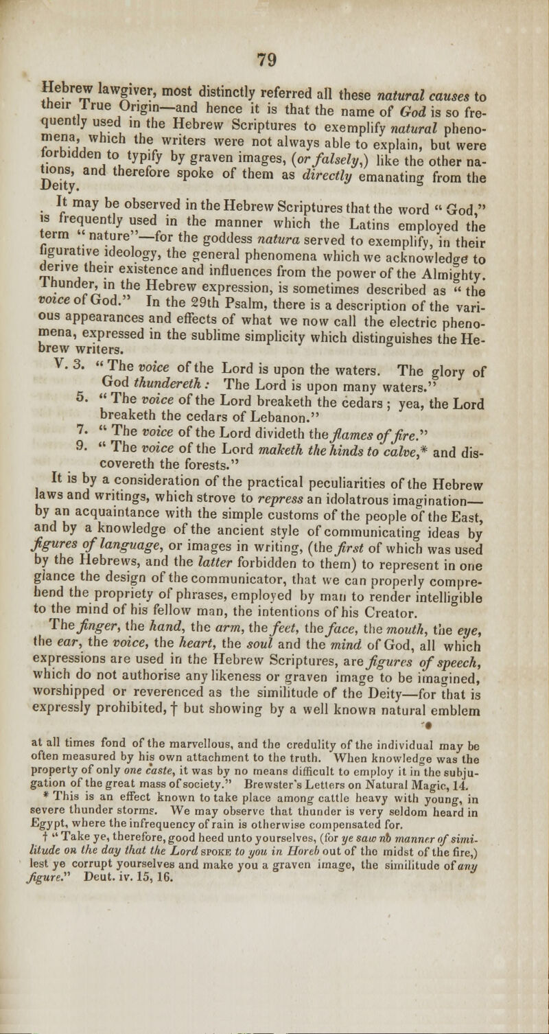 Hebrew lawgiver, most distinctly referred all these natural causes to their I rue Origin—and hence it is that the name of God is so fre- quently used ,n the Hebrew Scriptures to exemplify natural pheno- mena, which the writers were not always able to explain, but were orbidden to typify by graven images, (or falsely,) like the other na- tions, and therefore spoke of them as directly emanating from the It may be observed in the Hebrew Scriptures that the word God is frequently used in the manner which the Latins employed the term « nature—for the goddess natura served to exemplify, in their ligurative ideology, the general phenomena which we acknowledge to derive their existence and influences from the power of the Almighty. Ihunder^in the Hebrew expression, is sometimes described as the voice of God. In the 29th Psalm, there is a description of the vari- ous appearances and effects of what we now call the electric pheno- mena, expressed in the sublime simplicity which distinguishes the He- brew writers. V. 3. The voice of the Lord is upon the waters. The glory of God thundereth: The Lord is upon many waters. 5. The voice of the Lord breaketh the cedars ; yea, the Lord breaketh the cedars of Lebanon. 7. The voice of the Lord divideth the fames off re. 9. The voice of the Lord maketh the hinds to calve* and dis- covereth the forests. It is by a consideration of the practical peculiarities of the Hebrew laws and writings, which strove to repress an idolatrous imagination— by an acquaintance with the simple customs of the people of the East, and by a knowledge of the ancient style of communicating ideas by figures of language, or images in writing, (the first of which was used by the Hebrews, and the latter forbidden to them) to represent in one glance the design of the communicator, that we can properly compre- hend the propriety of phrases, employed by man to render intelligible to the mind of his fellow man, the intentions of his Creator. The finger, the hand, the arm, the feet, the face, the mouth, the eye, the ear, the voice, the heart, the soul and the mind of God, all which expressions are used in the Hebrew Scriptures, are figures of speech, which do not authorise any likeness or graven image to be imagined, worshipped or reverenced as the similitude of the Deity—for that is expressly prohibited,! but showing by a well known natural emblem '• at all times fond of the marvellous, and the credulity of the individual may be often measured by his own attachment to the truth. When knowledge was the property of only one caste, it was by no means difficult to employ it in the subju- gation of the great mass of society. Brewster's Letters on Natural Magic, 14. * This is an effect known to take place among cattle heavy with young, in severe thunder storms. We may observe that thunder is very seldom heard in Egypt, where the infrequency of rain is otherwise compensated for. f Take ye, therefore, good heed unto yourselves, (for ye saw nb manner of simi- litude oh the day that the Lord spoke to you in Horeb out of the midst of the fire,) lest ye corrupt yourselves and make you a graven image, the similitude of any figure. Deut. iv. 15,16.