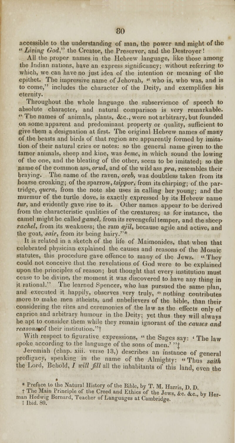 accessible to the understanding of man, the power and might of the Living God, the Creator, the Preserver, and the Destroyer ! All the proper names in the Hebrew language, like those among the Indian nations, have an express significancy; without referring to which, we can have no just idea of the intention or meaning of the epithet. The impressive name of Jehovah, who is, who was, and is to come, includes the character of the Deity, and exemplifies his eternity. Throughout the whole language the subservience of speech to absolute character, and natural comparison is very remarkable. *.' The names of animals, plants, &c.,were not arbitrary, but founded on some apparent and predominant property or quality, sufficient to give them a designation at first. The original Hebrew names of many of the beasts and birds of that region are apparently formed by imita- tion of their natural cries or notes: so the general name given to the tamer animals, sheep and kine, was oeme, in which sound the lowing of the one, and the bleating of the other, seem to be imitated; so the name of the common ass, orud, and of the wild ass pra% resembles their braying. The name of the raven, oreb, was doubtless taken from its hoarse croaking; of the sparrow, tsippor, from its chirping; of the par- tridge, quera, from the note she uses in calling her young; and the murmur of the turtle dove, is exactly expressed by its Hebrew name tur, and evidently gave rise to it. Other names appear to be derived from the characteristic qualities of the creatures; as for instance, the camel might be called gamel, from its revengeful temper, and the sheep rachel, from its weakness; the ram ajil, because agile and active, and the goat, sair, from its being hairy.* It is related in a sketch of the life of Maimonides, that when that celebrated physician explained the causes and reasons of the Mosaic statutes, this procedure gave offence to many of the Jews. They could not conceive that the revelations of God were to be explained upon the principles of reason; but thought that every institution must cease to be divine, the moment it was discovered to have any thing in it rational. The learned Spencer, who has pursued the same plan, and executed it happily, observes very truly, nothing contributes more to make men atheists, and unbelievers of the bible, than their considering the rites and ceremonies of the law as the effects only of caprice and arbitrary humour in the Deity; yet thus they will always be apt to consider them while they remain ignorant of the causes and reasons%o{ their institution.! With respect to figurative expressions, the Sages say: ' The law spoke according to the language of the sons of men.' t Jeremiah (chap. xiii. verse 13,) describes an instance of general profligacy, speaking in the name of the Almighty: Thus saith the Lord, Behold, I will fill all the inhabitants of this land, even the • * Preface to the Natural History of the Bible, by T. M. Harris D D T The Main Principle of the Creed and Ethics of the Jews &c &c ' bv Her man Hedwig Bernard, Teacher of Languages at Cambride-e ' '' t Ibid. 80. S