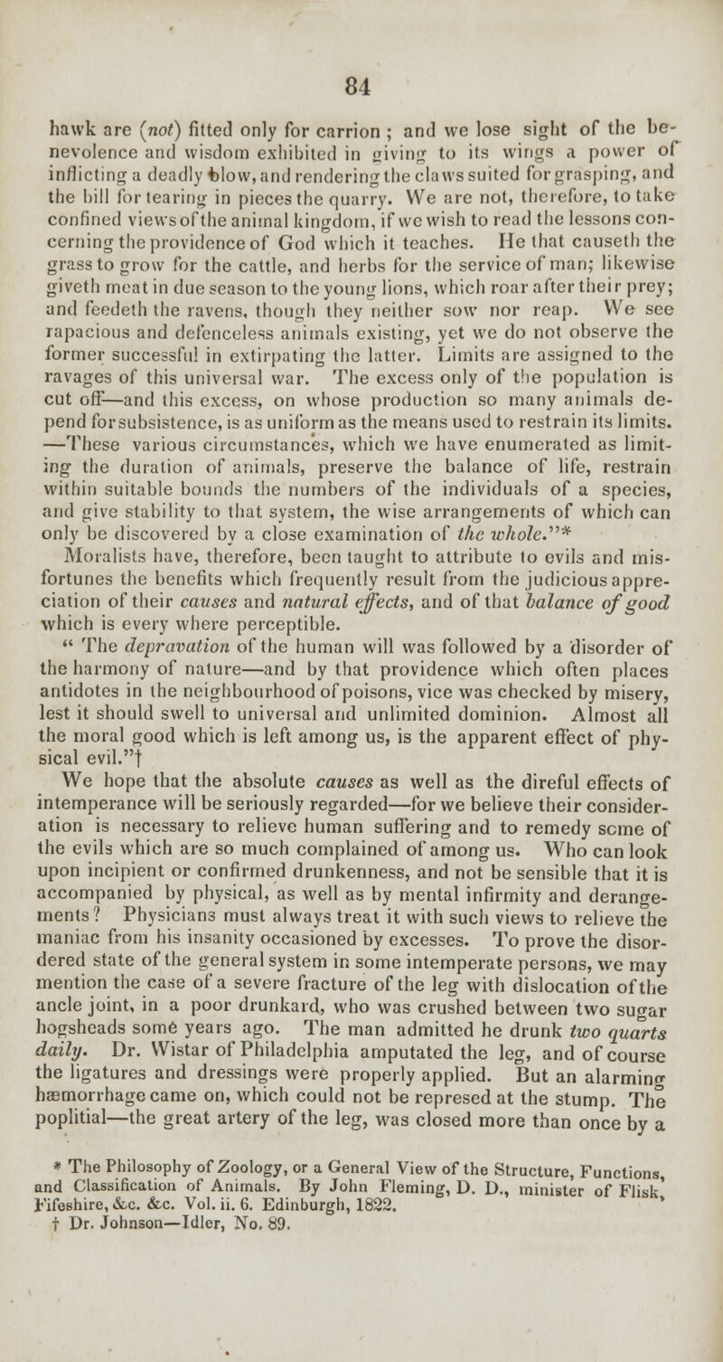 hawk are (not) fitted only for carrion ; and we lose sight of the be- nevolence and wisdom exhibited in jjiving to its wings a power of inflicting a deadly Wow, and rendering the claws suited for grasping, and the bill for tearing in pieces the quarry. We are not, therefore, to t;ikc confined views of the animal kingdom, if we wish to read the lessons con- cerning the providence of God which it teaches. He that causeth the grass to grow for the cattle, and herbs for the service of man; likewise giveth meat in due season to the young lions, which roar after their prey; and feedeth the ravens, though they neither sow nor reap. We see rapacious and defenceless animals existing, yet we do not observe the former successful in extirpating the latter. Limits are assigned to the ravages of this universal war. The excess only of the population is cut off-—and this excess, on whose production so many animals de- pend forsubsistence, is as uniform as the means used to restrain its limits. —These various circumstances, which we have enumerated as limit- ing the duration of animals, preserve the balance of life, restrain within suitable bounds the numbers of the individuals of a species, and give stability to that system, the wise arrangements of which can only be discovered by a close examination of the whole.* Moralists have, therefore, been taught to attribute to evils and mis- fortunes the benefits which frequently result from the judicious appre- ciation of their causes and natural effects, and of that balance of good which is every where perceptible.  The depravation of the human will was followed by a disorder of the harmony of nature—and by that providence which often places antidotes in the neighbourhood of poisons, vice was checked by misery, lest it should swell to universal and unlimited dominion. Almost all the moral good which is left among us, is the apparent effect of phy- sical evil.| We hope that the absolute causes as well as the direful effects of intemperance will be seriously regarded—for we believe their consider- ation is necessary to relieve human suffering and to remedy seme of the evils which are so much complained of among us. Who can look upon incipient or confirmed drunkenness, and not be sensible that it is accompanied by physical, as well as by mental infirmity and derange- ments? Physicians must always treat it with such views to relieve the maniac from his insanity occasioned by excesses. To prove the disor- dered state of the general system in some intemperate persons, we may mention the case of a severe fracture of the leg with dislocation of the ancle joint, in a poor drunkard, who was crushed between two sugar hogsheads some years ago. The man admitted he drunk two quarts daily. Dr. Wistar of Philadelphia amputated the leg, and of course the ligatures and dressings were properly applied. But an alarminc haemorrhage came on, which could not be represed at the stump. The poplitial—the great artery of the leg, was closed more than once by a * The Philosophy of Zoology, or a General View of the Structure, Functions, and Classification of Animals. By John Fleming, D. D., minister of Flisk' Fifeshire, &c. &c. Vol. ii. 6. Edinburgh, 1822. t Dr. Johnson—Idler, No. 89.