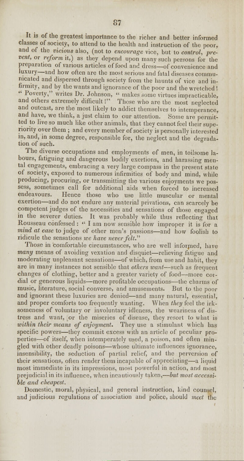 It is of the greatest importance to the richer and better informed classes of society, to attend to the health and instruction of the poor, and of the vicious also, (not to encourage vice, but to control, pre- vent, or reform it,) as they depend upon many such persons for the preparation of various articles of food and dress—of convenience and luxury—and how often are the most serious and fatal diseases commu- nicated and dispersed through society from the haunts of vice and in- firmity, and by the wants and ignorance of the poor and the wretched ! Poverty, writes Dr. Johnson, makes some virtues impracticable, and others extremely difficult! Those who are the most neglected and outcast, are the most likely to addict themselves to intemperance, and have, we think, a just claim to our attention. Some are permit- ted to live so much like other animals, that they cannot feel their supe- riority oyer them ; and every member of society is personally interested in, and, in some degree, responsible for, the neglect and the degrada- tion of such. The diverse occupations and employments of men, in toilsome la- bours, fatiguing and dangerous bodily exertions, and harassing men- tal engagements, embracing a very large compass in the present state of society, exposed to numerous infirmities of body and mind, while producing, procuring, or transmitting the various enjoyments we pos- sess, sometimes call for additional aids when forced to increased endeavours. Hence those who use little muscular or mental exertion—and do not endure any material privations, can scarcely be competent judges of the necessities and sensations of those engaged in the severer duties. It was probably while thus reflecting that Rousseau confessed : lam now sensible how improper it is for a mind at ease to judge of other men's passions—and how foolish to ridicule the sensations we have never felt. Those in comfortable circumstances, who are well informed, have many means of avoiding vexation and disquiet—relieving fatigue and moderating unpleasant sensations—of which, from use and habit, they are in many instances not sensible that others want—such as frequent changes of clothing, better and a greater variety of food—more cor- dial or generous liquids—more profitable occupations—the charms of music, literature, social converse, and amusements. But to the poor and ignorant these luxuries are denied—and many natural, essentia), and proper comforts too frequently wanting. When they feel the irk- someness of voluntary or involuntary idleness, the weariness of dis- tress and want, or the miseries of disease, they resort to what is within their means of enjoyment. They use a stimulant which has specific powers—they commit excess with an article of peculiar pro- perties—of itself, when intemperately used, a poison, and often min- gled with other deadly poisons—whose ultimate influences ignorance, insensibility, the seduction of partial relief, and the perversion of their sensations, often render them incapable of appreciating—a liquid most immediate in its impressions, most powerful in action, and most prejudicial in its influence, when incautiously taken,—but most accessi- ble and cheapest. Domestic, moral, physical, and general instruction, kind counsel, and judicious regulations of association and police, should meet the