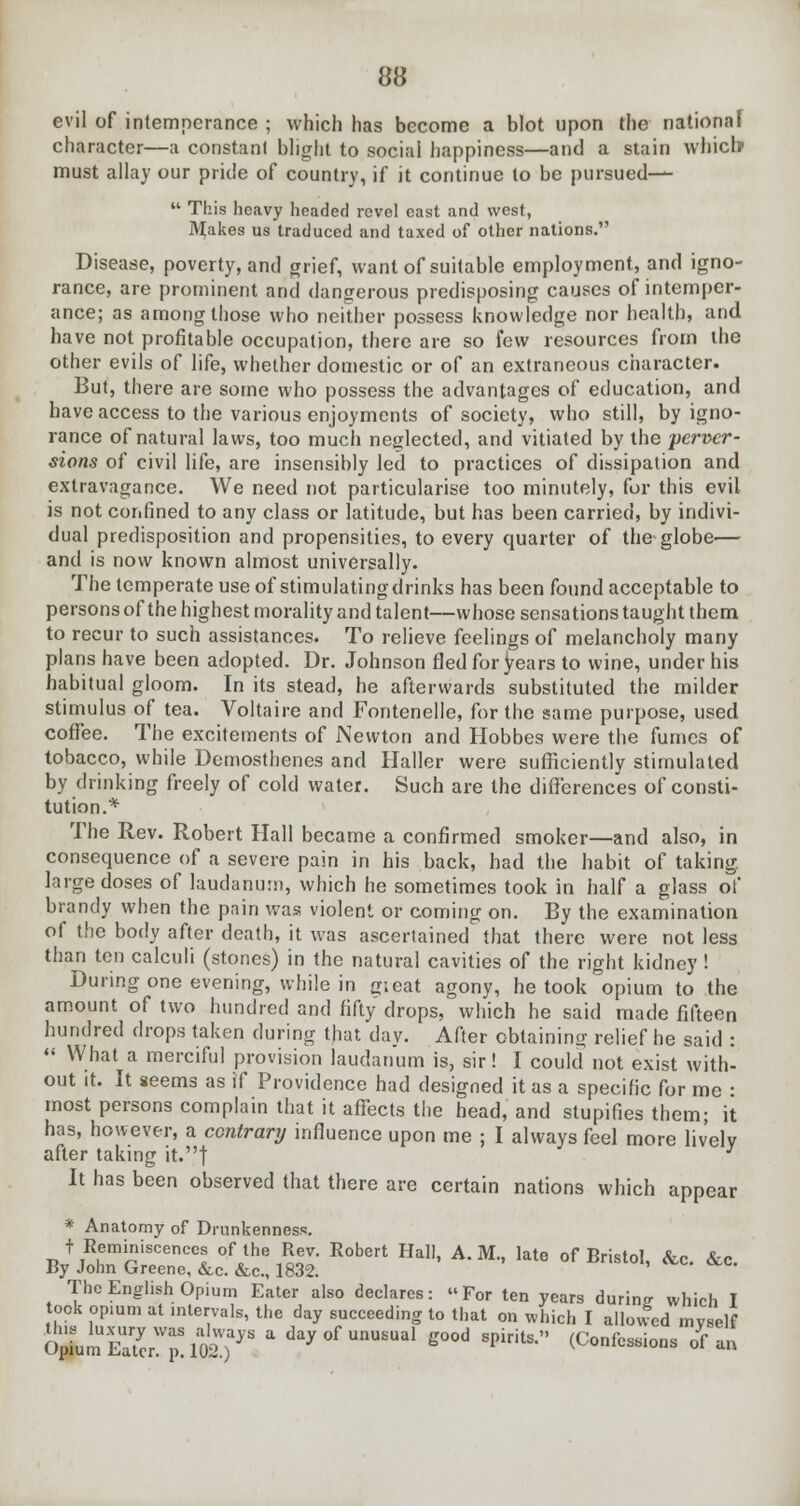 evil of intemperance ; which has become a blot upon the national character—a constant blight to social happiness—and a stain which must allay our pride of country, if it continue to be pursued—  This heavy headed revel east and west, Makes us traduced and taxed of other nations. Disease, poverty, and grief, want of suitable employment, and igno- rance, are prominent and dangerous predisposing causes of intemper- ance; as among those who neither possess knowledge nor health, and have not profitable occupation, there are so few resources from the other evils of life, whether domestic or of an extraneous character. But, there are some who possess the advantages of education, and have access to the various enjoyments of society, who still, by igno- rance of natural laws, too much neglected, and vitiated by the perver- sions of civil life, are insensibly led to practices of dissipation and extravagance. We need not particularise too minutely, for this evil is not confined to any class or latitude, but has been carried, by indivi- dual predisposition and propensities, to every quarter of the globe— and is now known almost universally. The temperate use of stimulating drinks has been found acceptable to persons of the highest morality and talent—whose sensations taught them to recur to such assistances. To relieve feelings of melancholy many plans have been adopted. Dr. Johnson fled for years to wine, under his habitual gloom. In its stead, he afterwards substituted the milder stimulus of tea. Voltaire and Fontenelle, for the same purpose, used coffee. The excitements of Newton and Hobbes were the fumes of tobacco, while Demosthenes and Haller were sufficiently stimulated by drinking freely of cold water. Such are the differences of consti- tution.* The Rev. Robert Hall became a confirmed smoker—and also, in consequence of a severe pain in his back, had the habit of taking large doses of laudanum, which he sometimes took in half a glass of brandy when the pain was violent or coming on. By the examination of the body after death, it was ascertained that there were not less than ten calculi (stones) in the natural cavities of the right kidney ! During one evening, while in g;eat agony, he took opium to the amount of two hundred and fifty drops, which he said made fifteen hundred drops taken during that da v. After obtaining relief he said :  What a merciful provision laudanum is, sir! I could not exist with- out it. It seems as if Providence had designed it as a specific for me : most persons complain that it affects the head, and stupifies them; it has, however, a contrary influence upon me ; I always feel more lively after taking it.| } It has been observed that there are certain nations which appear * Anatomy of Drunkenness. t Reminiscences of the Rev. Robert Hal), A. M., late of Bristol, &c. &c. By John Greene, &c. &c, 1832. The English Opium Eater also declares: For ten years during which I ook opmm at intervals, the day succeeding to that on which I allowed myself ^mEa7crWMa^ * da^ °f UnU£Ual ^ood sPiri^ (Confessions of an