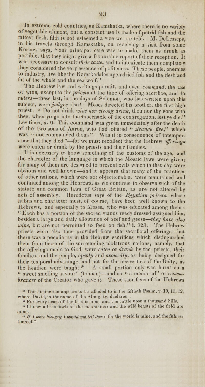 In extreme cold countries, as Kamskatka, where there is no variety of vegetable aliment, but a constant use is made of putrid fish and the fattest flesh, filth is not esteemed a vice we are told. M. DeLesseps, in his travels through Kamskatka, on receiving a visit from some Koriacs says, our principal care was to make them as drunk as possible, that they might give a favourable report of their reception. It was necessary to consult their taste, and to intoxicate them completely they considered the very essence of politeness. These people, enemies to industry, live like the Kamskadalcs upon dried fish and the flesh and fat of the whale and the sea wolf. The Hebrew law and writings permit, and even command, the use of wine, except to the priests at the time of offering sacrifice, and to rulers—these last, in the days of Solomon, who has written upon this subject, were judges also ! Moses directed his brother, the first high priest:  Do not drink wine nor strong drink, thou nor thy sons with thee, when ye go into the-tabernacle of the congregation, lest ye die.'' Leviticus, x. 9. This command was given immediately after the death of the two sons of Aaron, who had offered  strange fire,' which was  not commanded them. Was it in consequence of intemper- ance that they died ?—for we must recollect that the Hebrew offerings were eaten or drank by the priests and their families. It is necessary to know something of the customs of the age, and the character of the language in which the Mosaic laws were given; for many of them are designed to prevent evils which in that day were obvious and well known—and it appears that many of the practices of other nations, which were not objectionable, were maintained and continued among the Hebrews, as we continue to observe such of the statute and common laws of Great Britain, as are not altered by acts of assembly. Herodotus says of the Egyptian priests, whose habits and character must, of course, have been well known to the Hebrews, and especially to Moses, who was educated among them : Each has a portion of the sacred viands ready dressed assigned him, besides a large and daily allowance of beef and geese—they have also wine, but are not permitted to feed on fish. i. 323. The Hebrew priests were also thus provided from the sacrificial offerings—but there was a peculiarity in the Hebrew sacrifices which distinguished them from those of the surrounding idolatrous nations; namely, that the offerings made to God were eaten or drank by the priests, their families, and the people, openly and avowedly, as being designed for their temporal advantage, and not for the necessities of the Deity, as the heathen were taught.* A small portion only was burnt as a  sweet smelling savour (to man)—and as  a memorial or remem- brancer of the Creator who gave it. These sacrifices of the Hebrews * This distinction appears to bo alluded to in the fiftieth Psalm, v. 10,11,12, where David, in the name of the Almighty, declares :  For every beast of the field is mine, and the cattle upon a thousand hills.  I know all the fowls of the mountains: and the wild beasts of the field are mine.  If I were hungty I would not lell thee : for the world is mine, and the fulness thereof.