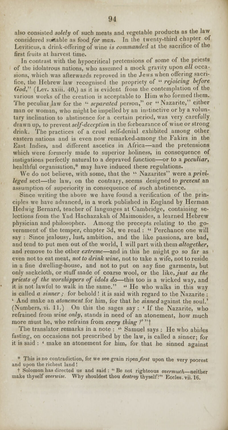 also consisted solely of such meats and vegetable products as the law considered suitable as food for man. In the twenty-third chapter of Leviticus, a drink-offering of wine is commanded at the sacrifice of the first fruits at harvest time. In contrast with the hypocritical pretensions of some of the priests of the idolatrous nations, who assumed a mock gravity upon all occa- sions, which was afterwards reproved in the Jews when offering sacri- fice, the Hebrew law recognised the propriety of  rejoicing before God (Lev. xxiii. 40,) as it is evident from the contemplation of the various works of the creation is acceptable to Him who formed them. The peculiar law for the  separated person, or Nazarite, either man or woman, who might be impelled by an instinctive or by a volun- tary inclination to abstinence for a certain period, was very carefully drawn up, to prevent self-deception in the forbearance of wine or strong drink. The practices of a cruel self-denial exhibited among other eastern nations and is even now remarked.among the Fakirs in the East Indies, and different ascetics in Africa—and the pretensions which were formerly made to superior holiness, in consequence of instigations perfectly natural to a depraved function—or to a peculiar, healthful organisation,* may have induced these regulations. We do not believe, with some, that the  Nazarites were a privi- leged sect—the law, on the contrary, seems designed to prevent an assumption of superiority in consequence of such abstinence. Since writing the above we have found a verification of the prin- ciples we have advanced, in a work published in England by Herman Iledwig Bernard, teacher of languages at Cambridge, containing se- lections from the Yad Hachazakah of Maimonides, a learned Hebrew physician and philosopher. Among the precepts relating to the go- vernment of the temper, chapter 3d, we read :  Perchance one will say : Since jealousy, lust, ambition, and the like passions, are bad, and tend to put men out of the world, I will part with them altogether, and remove to the other extreme—and in this he might go so far as even not to eat meat, not to drink wine, not to take a wife, not to reside in a fine dwelling-house, and not to put on any fine garments, but only sackcloth, or stuff made of coarse wool, or the \\ke,just as the priests of the worshippers of idols do—this too is a wicked way, and it is not lawful to walk in the same.  He who walks in this way is called a sinner ; for behold ! it is said with regard to the Nazarite : 1 And make an atonement for him, for that he sinned against the soul.' (Numbers, vi. 11.) On this the sages say: ' If the Nazarite, who refrained from wine only, stands in need of an atonement, how much more must he, who refrains from every thing f'} The translator remarks in a note :  Samuel says : He who abides fasting, on occasions not prescribed by the law, is called a sinner; for it is said : ' make an atonement for him, for that he sinned against * This is no contradiction, for we see grain ripen Jirst upon the very poorest and upon the richest land ! t Solomon has directed us and said :  Be not righteous overmuch neither make thyself overwise. Why shouldest thou destroy thyself? Eccles.vii. 16.