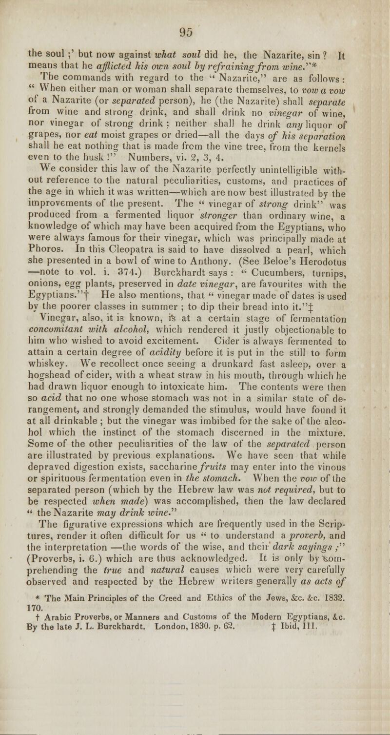 the soul ;' but now against what soul did he, the Nazarite, sin ? It means that he afflicted his own soul by refraining from wine.'''* The commands with regard to the  Nazarite, are as follows :  When either man or woman shall separate themselves, to vow a vow of a Nazarite (or separated person), he (the Nazarite) shall separate from wine and strong drink, and shall drink no vinegar of wine, nor vinegar of strong drink : neither shall he drink any liquor of grapes, nor eat moist grapes or dried—all the days of his separation shall he eat nothing that is made from the vine tree, from the kernels even to the husk ! Numbers, vi. 2, 3, 4. We consider this law of the Nazarite perfectly unintelligible with- out reference to the natural peculiarities, customs, and practices of the age in which it was written—which are now best illustrated by the improvements of the present. The  vinegar of strong drink was produced from a fermented liquor stronger than ordinary wine, a knowledge of which may have been acquired from the Egyptians, who were always famous for their vinegar, which was principally made at Phoros. In this Cleopatra is said to have dissolved a pearl, which she presented in a bowl of wine to Anthony. (See Beloe's Herodotus —note to vol. i. 374.) Burckhardt says :  Cucumbers, turnips, onions, egg plants, preserved in date vinegar, are favourites with the Egyptians.f He also mentions, that  vinegar made of dates is used by the poorer classes in summer ; to dip their bread into it.J Vinegar, also, it is known, rs at a certain stage of fermentation concomitant with alcohol, which rendered it justly objectionable to him who wished to avoid excitement. Cider is always fermented to attain a certain degree of acidity before it is put in the still to form whiskey. We recollect once seeing a drunkard fast asleep, over a hogshead of cider, with a wheat straw in his mouth, through which he had drawn liquor enough to intoxicate him. The contents were then so acid that no one whose stomach was not in a similar state of de- rangement, and strongly demanded the stimulus, would have found it at all drinkable ; but the vinegar was imbibed for the sake of the alco- hol which the instinct of the stomach discerned in the mixture. Some of the other peculiarities of the law of the separated person are illustrated by previous explanations. Wc have seen that while depraved digestion exists, saccharines/Twite may enter into the vinous or spirituous fermentation even in the stomach. When the vow of the separated person (which by the Hebrew law was not required, but to be respected when made) was accomplished, then the law declared  the Nazarite may drink wine.'''' The figurative expressions which are frequently used in the Scrip- tures, render it often difficult for us  to understand a proverb, and the interpretation —the words of the wise, and their' dark sayings ,• (Proverbs, i. 6.) which are thus acknowledged. It is only by Com- prehending the true and natural causes which were very carefully observed and respected by the Hebrew writers generally as acts of * The Main Principles of the Creed and Ethics of the Jews, &c. &c. 1832. 170. t Arabic Proverbs, or Manners and Customs of the Modern Egyptians, &.c. By the late J. L. Burckhardt. London, 1830. p. 62. % Ibid, 111.