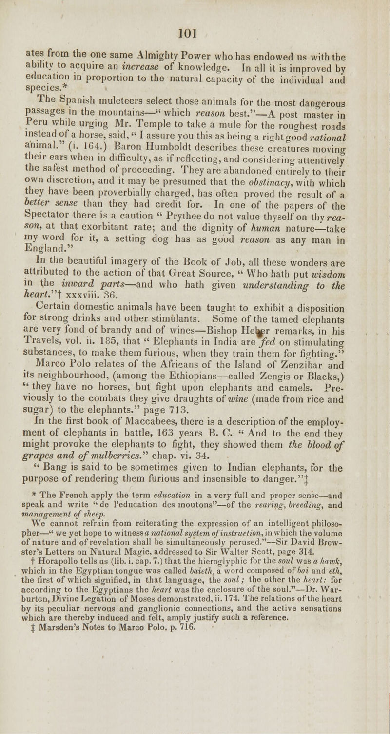 ates from the one same Almighty Power who has endowed us with the ability to acquire an increase of knowledge. In all it is improved by education in proportion to the natural capacity of the individual and species.* The Spanish muleteers select those animals for the most dangerous passages in the mountains— which reason best.—A post master in Peru while urging Mr. Temple to take a mule for the roughest roads instead of a horse, said, « I assure you this as being a right good rational animal. (i. 164.) Baron Humboldt describes these creatures moving their ears when in difficulty, as if reflecting, and considering attentively the safest method of proceeding. They are abandoned entirely to their own discretion, and it may be presumed that the obstinacy, with which they have been proverbially charged, has often proved the result of a better sense than they had credit for. In one of the papers of the Spectator there is a caution  Prytheedo not value thyself on thy rea- son, at that exorbitant rate; and the dignity of human nature—take my word for it, a setting dog has as good reason as any man in England. In the beautiful imagery of the Book of Job, all these wonders are attributed to the action of that Great Source,  Who hath put wisdom in the inward parts—and who hath given understanding to the heart.'1''] xxxviii. 36. Certain domestic animals have been taught to exhibit a disposition for strong drinks and other stimulants. Some of the tamed elephants are very fond of brandy and of wines—Bishop Heb^r remarks, in his Travels, vol. ii. 185, that  Elephants in India are fed on stimulating substances, to make them furious, when they train them for fighting. Marco Polo relates of the Africans of the Island of Zenzibar and its neighbourhood, (among the Ethiopians—called Zengis or Blacks,)  they have no horses, but fight upon elephants and camels. Pre- viously to the combats they give draughts of wine (made from rice and sugar) to the elephants. page 713. In the first book of Maccabees, there is a description of the employ- ment of elephants in battle, 163 years B. C.  And to the end they might provoke the elephants to fight, they showed them the blood of grapes and of mulberries. chap. vi. 34.  Bang is said to be sometimes given to Indian elephants, for the purpose of rendering them furious and insensible to danger.J * The French apply the term education in a very full and proper sense—and speak and write  de l'education des inoutons—of the rearing, breeding, and management of sheep. We cannot refrain from reiterating the expression of an intelligent philoso- pher— we yet hope to witness^ national system of instruction, in which the volume of nature and of revelation shall he simultaneously perused.—Sir David Brew- ster's Letters on Natural Magic, addressed to Sir Walter Scott, page 314. t Horapollo tells us (lib. i. cap. 7.) that the hieroglyphic for the soul was a Itriwk, which in the Egyptian tongue was called baietht a word composed of bai and eth, the first of which signified, in that language, the soul; the other the heart: for according to the Egyptians the heart was the enclosure of the soul.—Dr. War- burton, Divine Legation of Moses demonstrated, ii. 174. The relations of the heart by its peculiar nervous and ganglionic connections, and the active sensations which are thereby induced and felt, amply justify such a reference. X Marsden's Notes to Marco Polo. p. 716.