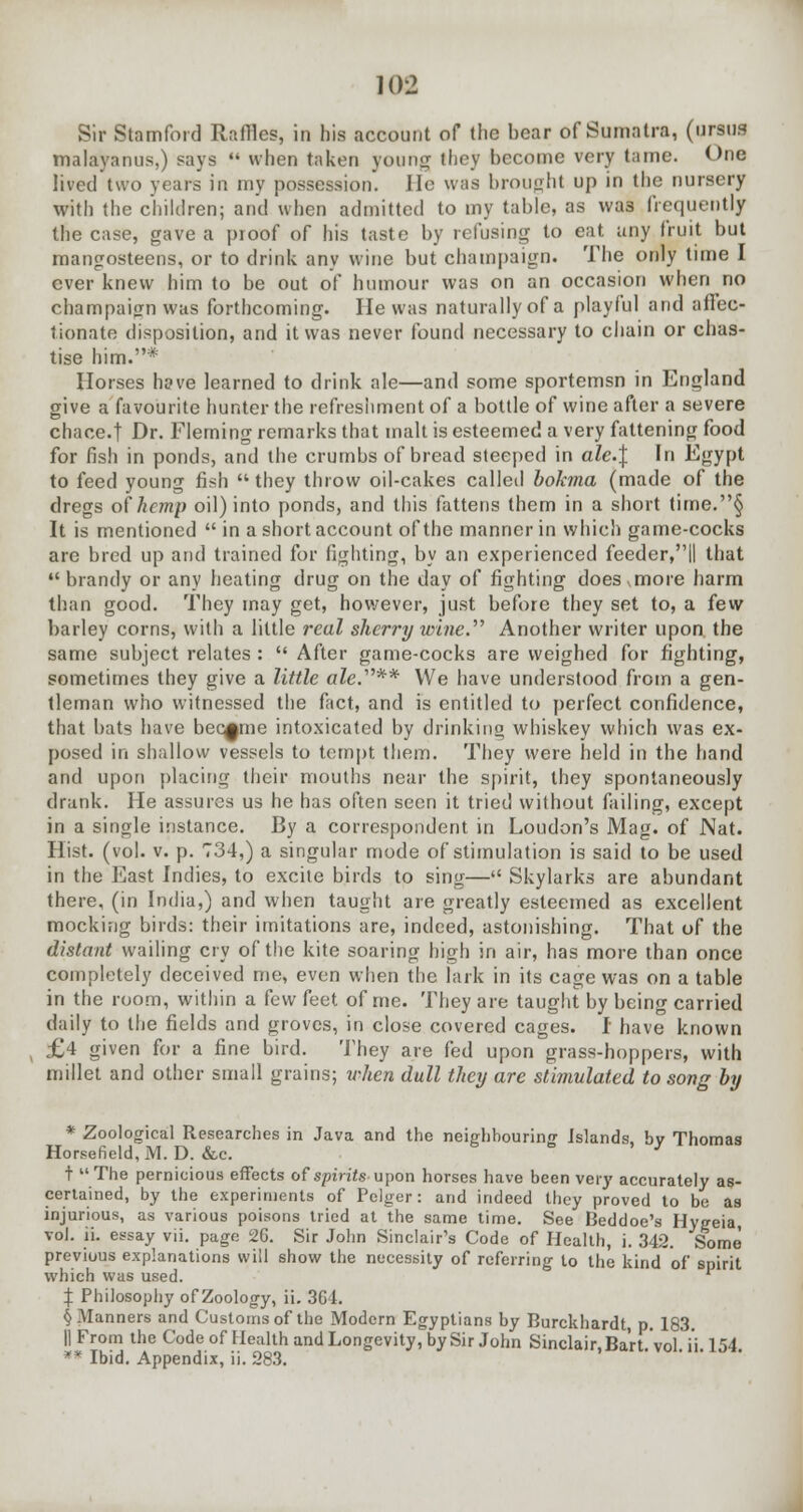 102 Sir Stamford Raffles, in his account of the hear of Sumatra, (ursus malayanus,) says  when taken young they become very tame. One lived two years in my possession, lie was brought up in the nursery with the children; and when admitted to my table, as was frequently the case, gave a proof of his taste by refusing to eat uny fruit but mangosteens, or to drink any wine but champaign. The only time I ever knew him to be out of humour was on an occasion when no champaign was forthcoming. He was naturally of a playful and affec- tionate disposition, and it was never found necessary to chain or chas- tise him.* Horses hffve learned to drink ale—and some sportemsn in England give a favourite hunter the refreshment of a bottle of wine after a severe chace-t Dr. Fleming remarks that malt is esteemed a very fattening food for fish in ponds, and the crumbs of bread steeped in ale.\ In Egypt to feed young fish they throw oil-cakes called bokma (made of the dregs of hemp oil) into ponds, and this fattens them in a short time.§ It is mentioned  in a short account of the manner in which game-cocks are bred up and trained for fighting, by an experienced feeder,|| that  brandy or any heating drug on the day of fighting does .more harm than good. They may get, however, just before they set to, a few barley corns, with a little real sherry wine. Another writer upon the same subject relates :  After game-cocks are weighed for fighting, sometimes they give a little ale.'''** We have understood from a gen- tleman who witnessed the fact, and is entitled to perfect confidence, that bats have became intoxicated by drinking whiskey which was ex- posed in shallow vessels to tempt them. They were held in the hand and upon placing their mouths near the spirit, they spontaneously drank. He assures us he has often seen it tried without failing, except in a single instance. By a correspondent in Loudon's Mag. of Nat. Hist. (vol. v. p. 734,) a singular mode of stimulation is said to be used in the East Indies, to excite birds to sing— Skylarks are abundant there, (in India,) and when taught are greatly esteemed as excellent mocking birds: their imitations are, indeed, astonishing. That of the distant wailing cry of the kite soaring high in air, has more than once completely deceived me, even when the lark in its cage was on a table in the room, within a few feet of me. They are taught by being carried daily to the fields and groves, in close covered cages. I have known £4 given for a fine bird. They are fed upon grass-hoppers, with millet and other small grains; when dull they are stimulated to song by * Zoological Researches in Java and the neighbouring Islands, bv Thomas Horsefield,M. D. &c. ' J t The pernicious effects of spirits upon horses have been very accurately as- certained, by the experiments of Pelger: and indeed they proved to be as injurious, as various poisons tried at Lhe same time. See Beddoe's Hygeia, vol. ii. essay vii. page 26. Sir John Sinclair's Code of Health, i. 342. Some previous explanations will show the necessity of referring to the kind of spirit which was used. X Philosophy of Zoology, ii. 364. §.Manners and Customs of the Modern Egyptians by Burckhardt, p. 183. II From the Code of Health and Longevity, by Sir John Sinclair, Ba'rt.'vol i'i 154